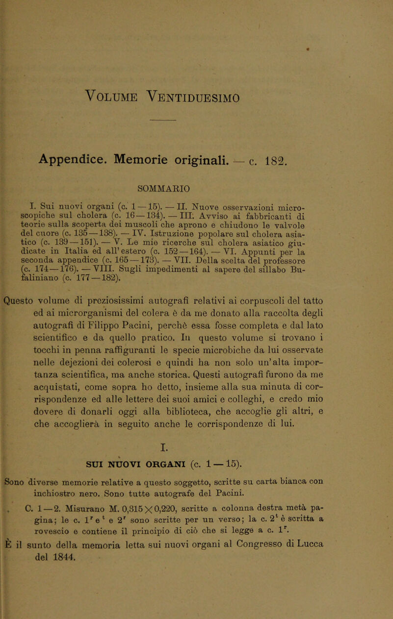 Appendice. Memorie originali. — c. 182. SOMMARIO I. Sui nuovi organi (c. 1 —15). — II. Nuove osservassioni micro- scopiche sul cholera (c. 16 —134). — IH. Avviso ai fabbricanti di teorie sulla scoperta dei muscoli che aprono e chiudono le valvole del cuore (c. 135 —138). — IV. Istruzione popolare sul cholera asia- tico (c. 139 —151). — V. Le mie ricerche sul cholera asiatico giu- dicate in Italia ed all’ estero (c. 152 —164). — VI. Appunti per la seconda appendice (c. 165 —173). — VII. Della scelta del professore (c. 174—176). — Vili. Sugli impedimenti al sapere del sillabo Bu- laliniano (c. 177 —182). Questo volume di preziosissimi autografi relativi ai corpuscoli del tatto ed ai microrganismi del colera è da me donato alla raccolta degli autografi di Filippo Pacini, perchè essa fosse completa e dal lato scientifico e da quello pratico. In questo volume si trovano i tocchi in penna raffiguranti le specie microbiche da lui osservate nelle dejezioni dei colerosi e quindi ha non solo un’alta impor- tanza scientifica, ma anche storica. Questi autografi furono da me acquistati, come sopra ho detto, insieme alla sua minuta di cor- rispondenze ed alle lettere dei suoi amici e colleghi, e credo mio dovere di donarli oggi alla biblioteca, che accoglie gli altri, e che accoglierà in seguito anche le corrispondenze di lui. I. SUI NUOVI ORGANI (c. 1 — 15). Sono diverse memorie relative a questo soggetto, scritte su carta bianca con inchiostro nero. Sono tutte autografe del Pacini. . C. 1 — 2. Misurano M. 0,315 X 0)220, scritte a colonna destra metà pa- gina; le c. l''e* e 2' sono scritte per un verso; la c. 2* è scritta a rovescio e contiene il principio di ciò che si legge a c. 1*^. È il sunto della memoria letta sui nuovi organi al Congresso di Lucca del 1844.