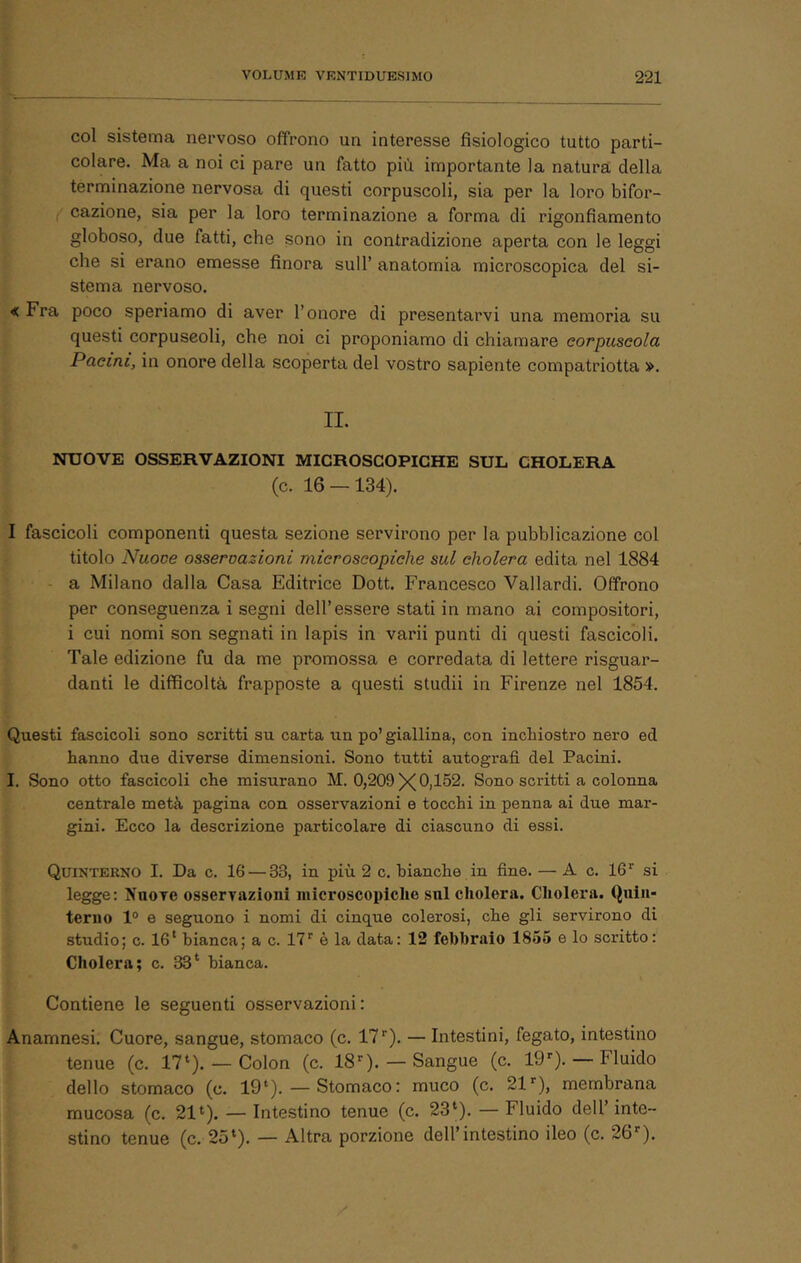 col sistema nervoso offrono un interesse fisiologico tutto parti- colare. Ma a noi ci pare un fatto più importante la natura della terminazione nervosa di questi corpuscoli, sia per la loro bifor- cazione, sia per la loro terminazione a forma di rigonfiamento globoso, due fatti, che sono in contradizione aperta con le leggi che si erano emesse finora sull’ anatomia microscopica del si- stema nervoso. « Fra poco speriamo di aver l’onore di presentarvi una memoria su questi corpuscoli, che noi ci proponiamo di chiamare corpuscola Pacini, in onore della scoperta del vostro sapiente compatriotta ». II. NUOVE OSSERVAZIONI MICROSCOPICHE SUL CHOLERA (c. 16 — 134). I fascicoli componenti questa sezione servirono per la pubblicazione col titolo Nuoce osseroazioni microscopiche sul cholera edita nel 1884 a Milano dalla Casa Editrice Dott. Francesco Vallardi. Offrono per conseguenza i segni dell’essere stati in mano ai compositori, i cui nomi son segnati in lapis in varii punti di questi fascicoli. Tale edizione fu da me promossa e corredata di lettere risguar- danti le difficoltà frapposte a questi studii in Firenze nel 1854. Questi fascicoli sono scritti su carta tin po’ giallina, con inchiostro nero ed hanno due diverse dimensioni. Sono tutti autografi, del Pacini. I. Sono otto fascicoli che misurano M. 0,209 XOj 1^2. Sono scritti a colonna centrale metà pagina con osservazioni e tocchi in penna ai due mar- gini. Ecco la descrizione particolare di ciascuno di essi. Quinterno I. Da c. 16 — 33, in più 2 c. bianche in fine. — A c. 16’’ si legge: Nuore osservazioni niicroscopiclie sul cholera. Cholera. Quin- terno 1° e seguono i nomi di cinque colerosi, che gli servirono di studio; c. 16‘ bianca; a c. 17” è la data: 12 febbraio 1865 e lo scritto: Cholera; c. 33‘ bianca. Contiene le seguenti osservazioni: Anamnesi. Cuore, sangue, stomaco (c. 17”). — Intestini, fegato, intestino tenue (c. 17‘). — Colon (c. 18”).— Sangue (c. 19”). — Fluido dello stomaco (c. 19‘). — Stomaco: muco (c. 21”), membrana mucosa (c. 21»). — Intestino tenue (c. 23‘). — Fluido dell’ inte- stino tenue (c. 25»). — Altra porzione dell’intestino ileo (c. 26”).