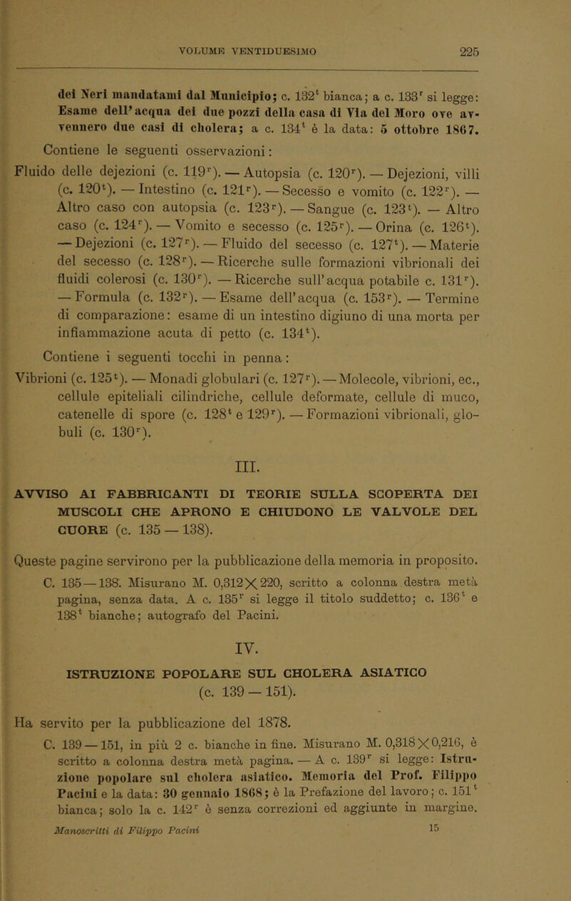 del Neri inandatiiuii dal Mniiicipio; c. 132‘ bianca; a c. ISS' si legge: Esame dell’acqua dei due pozzi della casa di Via del Moro ove av- reimero due casi di eholera; a c. 134* è la data: 5 ottobre 1867. Contiene le seguenti osservazioni: Fluido delle dejezioni (c. 119—Autopsia (c. 120'’). — Dejezioni, villi (c. 120*). —Intestino (c. 121^). — Secesso e vomito (c. 122''), — Altro caso con autopsia (c. 123''). — Sangue (c. 123*). — Altro caso (c. 124''), — Vomito e secesso (c. 125''). — Orina (c. 126*). — Dejezioni (c. 127 «•). —Fluido del secesso (c. 127*). — Materie del secesso (c. 128*'). — Ricerche sulle formazioni vibrionali dei fluidi colerosi (c. 130*'), — Ricerche sull’acqua potabile c. 131*'), — Formula (c. 132*').—Esame dell’acqua (c. 153*'). — Termine di comparazione : esame di un intestino digiuno di una morta per infiammazione acuta di petto (c. 134*). Contiene i seguenti tocchi in penna : Vibrioni (c. 125*). — Monadi globulari (c. 127*'). — Molecole, vibrioni, ec., cellule epiteliali cilindriche, cellule deformate, cellule di muco, catenelle di spore (c. 128* e 129*'). —Formazioni vibrionali, glo- buli (c. 130*). III. AVVISO AI FABBRICANTI DI TEORIE SULLA SCOPERTA DEI MUSCOLI CHE APRONO E CHIUDONO LE VALVOLE DEL CUORE (c. 135 — 138). Queste pagine servirono per la pubblicazione della memoria in proposito. C. 135 —138. Misurano M. 0,312X220, scritto a colonna destra metà pagina, senza data. A c. 135*' si legge il titolo suddetto; c. 136* e 138* bianche; autografo del Pacini. IV. ISTRUZIONE POPOLARE SUL CHOLERA ASIATICO (c. 139 — 151). Ha servito per la pubblicazione del 1878. C. 139 —151, in più 2 c. bianche in fine. Misurano M. 0,318 X 0,216, e scritto a colonna destra metà pagina. — A c. 139* si legge: Istru- zione popolare sul eholera asiatico. Memoria del Prof. Filippo Paciiii e la data: 30 gennaio 1868; è la Prefazione del lavoro; c. 151* bianca; solo la c. 142* è senza correzioni ed aggiunte in margine. Manoscritti di Filippo Pacini