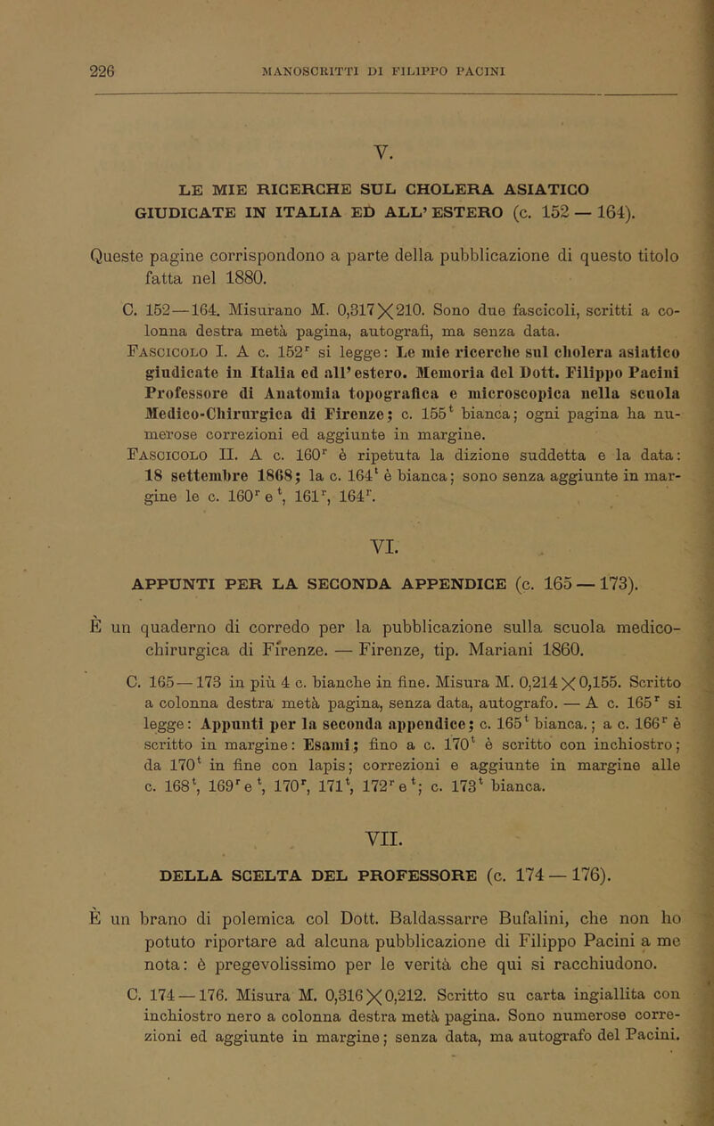 V. LE MIE RICERCHE SUL CHOLERA ASIATICO GIUDICATE IN ITALIA ED ALL’ ESTERO (c. 152 — 164). Queste pagine corrispondono a parte della pubblicazione di questo titolo fatta nel 1880. C. 152—164. Misurano M. 0,317X210. Sono due fascicoli, scritti a co- lonna destra metà pagina, autografi, ma senza data. Fascicolo I. A c. 162'' si legge: Le mie ricerche sul cliolera asiatico giudicate iu Italia ed all’ estero. Memoria del Dott. Filippo Paciiii Professore di Anatomia topografica e microscopica nella scuola Medico-Chirurgica di Firenze; c. 155* bianca; ogni pagina ha nu- merose correzioni ed aggiunte in margine. Fascicolo II. A c. 160'^ è ripetuta la dizione suddetta e la data: 18 settembre 1868; la c. 164* è bianca; sono senza aggiunte in mar- gine le c. 160’'e*, 161’', 164’’. VI. APPUNTI PER LA SECONDA APPENDICE (c. 165 — 173). È un quaderno di corredo per la pubblicazione sulla scuola medico- chirurgica di Firenze. — Firenze, tip. Mariani 1860. C. 165 —173 in più 4 c. bianche in fine. Misura M. 0,214 X0>165. Scritto a colonna destra metà pagina, senza data, autografo. — A c. 165 ^ si legge: Appunti per la seconda appendice; c. 165* bianca. ; a c. 166'^ è scritto in margine: Esami; fino a c. 170* è scritto con inchiostro; da 170* in fine con lapis; correzioni e aggiunte in margine alle c. 168*, 169e*, llO' 171*, 172’'e*; c. 173* bianca. VII. DELLA SCELTA DEL PROFESSORE (c. 174 — 176). È un brano di polemica col Dott. Baldassarre Bufalini, che non ho potuto riportare ad alcuna pubblicazione di Filippo Pacini a me nota: è pregevolissimo per le verità che qui si racchiudono. C. 174 —176. Misura M. 0,316X0)212. Scritto su carta ingiallita con inchiostro nero a colonna destra metà pagina. Sono numerose corre- zioni ed aggiunte in margine; senza data, ma autografo del Pacini.