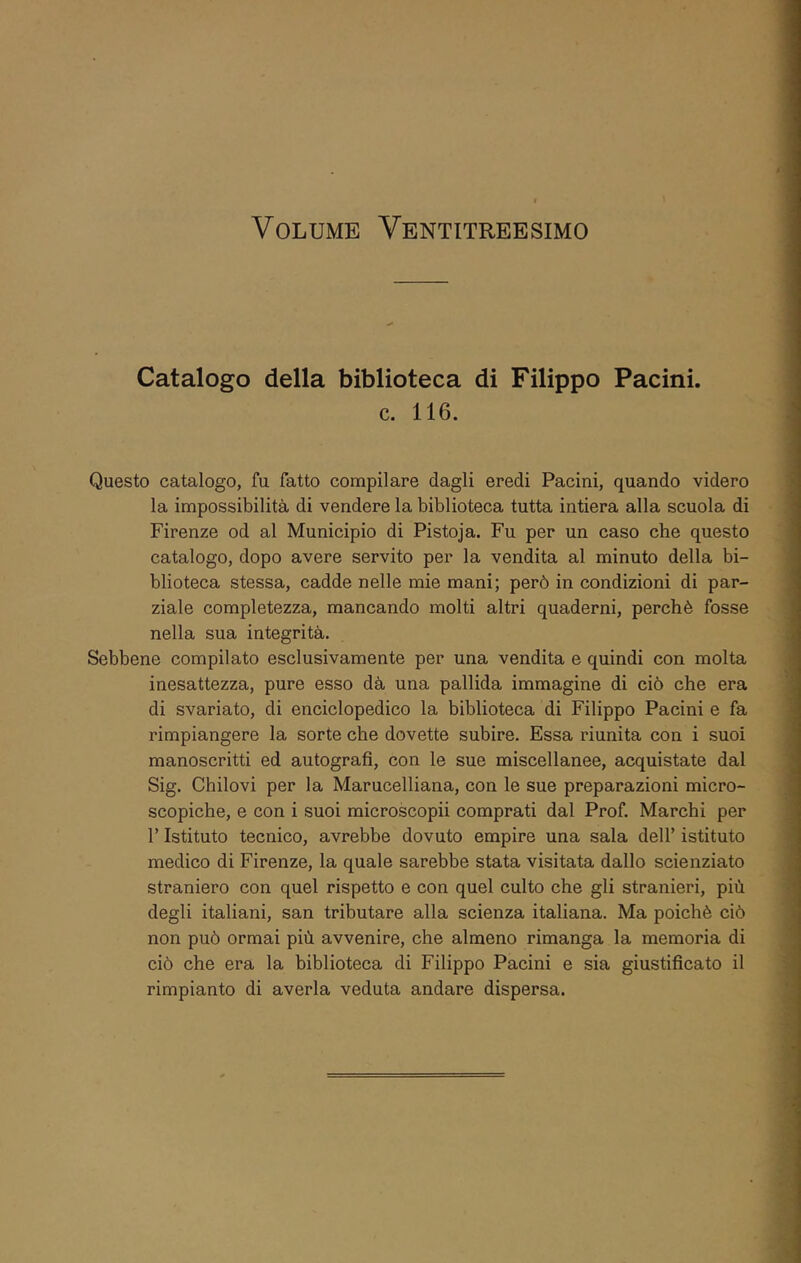 Catalogo della biblioteca di Filippo Pacini. ; \ c. 116. ’l ! i j Questo catalogo, fu fatto compilare dagli eredi Pacini, quando videro ^ la impossibilità di vendere la biblioteca tutta intiera alla scuola di - ^ Firenze od al Municipio di Pistoja. Fu per un caso che questo k | catalogo, dopo avere servito per la vendita al minuto della bi- I = blioteca stessa, cadde nelle mie mani; però in condizioni di par- j | ziale completezza, mancando molti altri quaderni, perchè fosse T \ nella sua integrità. É i Sebbene compilato esclusivamente per una vendita e quindi con molta j inesattezza, pure esso dà una pallida immagine di ciò che era j di svariato, di enciclopedico la biblioteca di Filippo Pacini e fa ^ j rimpiangere la sorte che dovette subire. Essa riunita con i suoi ’ manoscritti ed autografi, con le sue miscellanee, acquistate dal t j Sig. Chilovi per la Marucelliana, con le sue preparazioni micro- f ] scopiche, e con i suoi microscopii comprati dal Prof. Marchi per * . r Istituto tecnico, avrebbe dovuto empire una sala dell’ istituto j medico di Firenze, la quale sarebbe stata visitata dallo scienziato | straniero con quel rispetto e con quel culto che gli stranieri, più ' degli italiani, san tributare alla scienza italiana. Ma poiché ciò : non può ormai più avvenire, che almeno rimanga la memoria di ciò che era la biblioteca di Filippo Pacini e sia giustificato il rimpianto di averla veduta andare dispersa.