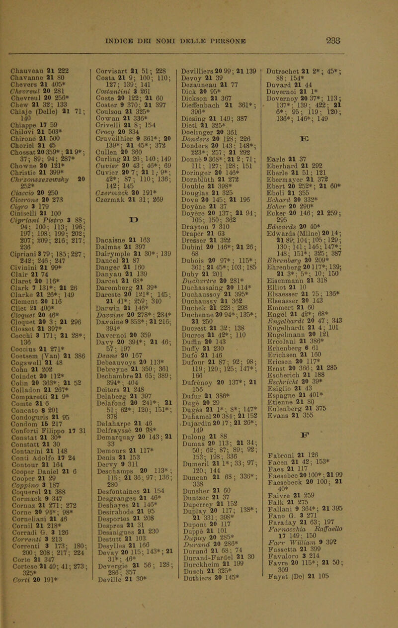 Chauveau 2i 222 Chavanno 21 SO Chevers 21 405* Chevreul 20 281 Chevreul 20 256* Chew 21 32; 133 Cbiaje (Delle) 21 71 ; 140 Chiappe 17 59 Chilovi 21 503* Chirone 21 500 Choriel 21 45 Chossat 20 359* ; 219* ; 37; 89; 94; 287* Chowne 20 121* Cbristie 21 399* Chrzonszezevosky 20 252* Giaccio 20 250 Cicerone 20 273 Cigro 3 179 Cioìselli 21 100 Cipriani Pietro 3 88; 94; 100; 113; 196; 197; 198; 199; 202; 207; 209; 216; 217; 236 Cipriani 3 79 ; 185 ; 227 ; 242; 246 ; 247 Civinini 21 99* Clair 21 74 Claret 20 116* Clark 7 131*; 21 26 Clarke 21 26*; 149 Clement 20 116 Cliet 21 400* Cloquet 20 46* Cloquet 20 3 ; 21 296 Closset 21 397* Cocchi 3 171; 21 28*; 136 Coccius 21 271* Coetsem (Van) 2i 386 Cogswell 21 48 Cobo 21 202 Coindet 20 112* Colin 20 363*; 21 52 Colladon 21 267* Comparetti 21 9* Comte 21 6 Concaio 8 201 Condoguris 21 95 Condoni 16 217 Conforti Filippo 17 31 Constai 21 30* Constati 21 30 Contarini 21 148 Conti Adolfo 17 24 Contour 21 164 Cooper Daniel 21 6 Cooper 21 29 Ceppino 3 187 Coquerei 21 388 Cormack 9 347 Cornaz 21 271 ; 272 Come 20 94*; 98* Corneliani 21 46 Cernii 21 218* Corradi G. 3 126 Correnti 3 213 Correnti 3 173; 180; 200 ; 208 ; 217; 224 Corte 21 317 Cortese 2l 40; 41; 273; 325* Corti 20 191* Corvisart 2l 51 ; 228 Costa 21 9; 100; 110; 127; 139; 141 Costantini 3 261 Coste 20 122; 21 60 Coster 9 370; 21 397 Coulson 21 325* Cowau 21 336* Crivelli 21 8 ; 154 Croeq 20 334 Cruveilhier 9 361*; 20 139*; 21 45*; 372 Cullen 20 360 Curling 21 26 ; 140 ; 149 Cuvier 20 43 ; 46* ; 69 Cuvier 20 7; 21 1; 9*; 42*; 87; 110; 136; 142; 145 Czermack 20 191* Czermak 21 31 ; 269 13 Dacaisne 21 163 Dalmas 21 397 Dalrymple 21 30* ; 139 Dancel 21 87 Danger 21 160 Danyau 2i 139 Darcet 21 68* Daremberg 21 39* Dareste 20 121*; 145; 21 41*; 259; 340 Darwin 21 146* Pavaine 20 278* ; 284* Da.vaine 9 353* ; 21 216; 391* Davernoi 20 359 Davy 20 394*; 2i 46; 57; 197 Beane 20 167 Debeauvoys 20 113* Debreyne 21 350; 361 Dechambre 21 65; 389; 394*; 404 Deiters 21 248 Delaberg 21 397 Delafond 20 241*; 21 51; 62*; 120; 151*; 378 Delaharpe 21 46 Delfrayssé 20 98* Deraarquay 20 143 ; 21 33 Demours 21 117* Denis 21 153 Dervy 9 311 Deschamps 20 113* ; 115; 21 36 ; 97; 136; 280 Desfontaines 21 154 Desgranges 21 46* Deshayes 21 146* Desirabode 21 95 Desportes 21 208 Despres 21 31 Dessaigues 21 230 Destutt 21 103 Desylles 21 166 Devay 20 115; H3*; 21 31*; 46* Devergie 21 56 ; 128 ; 286; 357 Deville 21 30* Devilliers20 99; 2i 139 Devoy 21 39 Dezauneau 21 77 Dick 20 95* Dickson 21 307 Diefienbach 21 361* ; 396* Diesing 21 149; 387 Dietl 21 325* Doelinger 20 361 Pendere 20 1^; 226 Donders 20 143; 148*; 223*; 257; 21 292 Donnè 9 368* ; 21 2 ; 71 ; 111; 127; 128; 151 Doringer 20 146* Dornbluth 21 272 Doublé 21 398* Douglas 21 325 Dove 20 145; 21 196 Doyène 21 37 Doyère 20 137; 21 94; 105; 150; 362 Drayton 7 310 Draper 21 63 Dresser 21 322 Dubini 20 146*; 2l 26; 68 Dubois 20 97*; 115*; 361; 21 45*; 103; 185 Duby 21 201 Puchartre 20 281* Duchassaing 20 114* Duchaussoy 21 395* Duchaussy 2i 362 Duchek 21 228 ; 298 Duchenne 20 94* ; 135* ; 21 250 Ducrest 21 32; 138 Ducros 21 42* ; 110 Duffln 20 143 Dufly 21 230 Dufo 21 146 Dufour 21 87; 92; 98; 119; 120; 125; 147*; 166 Dufrènoy 20 137*; 21 156 Dufur 21 386* Dogò 20 29 Dugòs 21 1*; 8*; 147* Duhamel 20 384; 21152 Dmardin2017; 21 26*; 149 Dulong 21 88 Dumas 20 113; 21 34; 50; 62; 87; 89; 92; 153; 198; 336 Dumeril 21 1*; 33; 97 ; 120; 144 Duncan 21 68 ; 336* ; 338 Dunsher 21 60 Duntzer 21 37 Duperrey 21 152 Duplay 20 117; 138*; 21 '331 ; 398* Dupont 20 117 Duppò 21 101 Dupuy 20 285* Purand 20 286* Durand 21 68; 74 Durand-Fardel 21 30 Durckheim 21 199 Diisch 21 325* Duthiers 20 145* Dutrochet 21 2*; 45*; 88; 154* Duvard 21 44 Duvernoi 21 1* Dovernoy 20 37*; 113 ; 137*; 139; 422; 21 6*; 95; 119; 120; 136*; 146*; 149 K Earle 21 37 Eberhard 21 292 Eberle 21 51 ; 121 Eberma3'er 2l 372 Ebert 20 252* ; 21 60* Eboli 21 355 Eckard 20 332* Ecker 20 290* Ecker 20 146; 21 259; 295 Edwards 20 40* Edwards (Milne) 20 14; 2189; 104; 105; 129; 130; 141; 146; 147*; 148; 151*; 325; 387 Ehrenberg 20 209* Ehrenberg 20117*; 139; 21 3*; 5*; 10; 150 Eisenmann 21 318 Elliot 21 10 Elsaesser 21 75; 136* Elseasser 20 143 Emmert 21 60 Engel 21 42*; 68* Engelhardt 20 47 ; 343 Engelhardt 21 4; 101 Engelmann 20 l2l Ercolani 21 386* Erhenberg 6 61 Erichsen 21 160 Ericsen 20 117* Ernst 20 366; 21 285 Escherich 21 188 Eschricht 20 39* Esigilo 21 43 Espagne 21 401* Etienne 21 80 Eulenberg 21 375 Evans 21 355 Fabroni 21 126 Facon 21 42; 153* Faes 21 117 Faeseboc 20 100* ; 21 99 Faesebeck 20 100 ; 21 40* Faivre 21 259 Falk 21 275 Fallani 9 364*; 21 395 Fano G. 3 271 Faraday 2i 63; 197 Farnocchia Ralfaello 17 149; 150 Farr William 9 392 Fossetta 21 399 Favaloro 3 214 Favre 20 115*; 21 50; 309 Fayet (De) 21 105