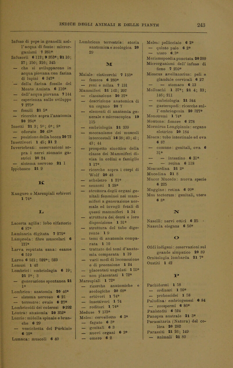 Infuso di pepe in granelli nel- racqua di fonte: micror- ganismi 7 261* Infusorii 6 112; 9 353*; 2110; 27; 150; 216; 343 — che si svilupparono in acqua piovana con farina di lupini 6 347* — della farina fossile del Monte Amiata 6 116* — dell’acqua piovana 7 144 — esperienza sullo sviluppo 7 275* — fossili 21 5* — ricerche sopra l’anatomia 20 264* Insetti 21 3; 5*; 6*; 8* — odorato 20 43* — posizione della bocca 20 72 Insettivori 1 45; 21 2 Invertebrati : osservazioni so- pra i nervi stornato ga- strici 20 24 — sistema nervoso 21 1 Ippobosco 21 9 K Kanguro o Marsupiali erbivori 1 74* L Lacerta agilis : lobo olfattorio 6 87* Laminaria digitata 7 279* Lampreda: fibre muscolari 6 121* Larva reputata sana: esame 6 519 Larve 6 521; 522*; 523 Lemuri 1 42 Lombrici : embriologia 6 19; 21 2*; 3 — generazione spontanea 21 1* Lombrico: anatomia 20 46* — sistema nervoso 6 21 — terrestre: ovaia 6 27* Lombricoidi dei colerosi 9 292 Lontra: anatomia 20 352* Luccio : midolla spinale e bran- che 6 29 — vescichetta del Purkinie 6 19* Lumaca: muscoli 6 40 Lumbricus terrestris : storia anatomica e zoologica 20 29 M Maiale : cisticerchi 7 133* — femore 6 280* — reni e milza 7 131 Mammiferi 21 142; 207 — classazione 20 37* — descrizione anatomica di un organo 20 7 — elementi di anatomia ge- nerale e microscopica 19 115 — embriologia 21 339 — meccanismo dei muscoli intercostali 16 38 ; 40; 41; 43; M — prospetto sinottico della classe dei Mammiferi di- visa in ordini e famiglie 1 17* — ricerche sopra i corpi di Wolf 20 48 — scheletro 1 21* — sensorii 1 28* — struttura degli organi ge- nitali femminei nei mam- miferi a generazione nor- male ed invogli fetali di questi mammiferi 1 34 — struttura dei denti e loro disposizione 1 31* — struttura del tubo dige- rente 1 9 — temi di anatomia compa- rata 1 10 — trattato dei temi d’anato- mia comparata 1 19 — varii modi di locomozione e di preensione 1 24 — placentati ungulati 1 55* — non placentati 1 72* Marsupiali 1 72* — ricerche anatomiche e zoologiche 20 68* — erbivori 1 74* — insettivori 1 74 — roditori 1 74* Meduse 7 133* Meles: cervelletto 6 3* — fegato 6 3* — genitali 6 3 — nuovi organi 6 3* — omero 6 2 Meles: pellicciaio 6 2* — quinto paio 6 2* — utero 6 3* Merismopoediapunctata 20 209 Microrganismi dell’ infuso di fieno 7 259* Mioscus avellanarius: peli e glandule cervicali 6 27 — — stomaco 6 13 Molluschi 1 37*; 21 4; 23; 146; 211 — embriologia 21 344 — gasteropodi : ricerche sul- r embriogenià 20 327* Monotremi 1 74* Montone: femore 6 278 Mormirus Longipinnis: organo elettrico 20 184 Mosca: tubo intestinale ed ova 6 87 — comune: genitali, ova 6 31* — — intestino 6 31* — — retina 6 118 Moscardina 21 2* Mucedina 21 8 Mucor Mucedo : nuova specie 6 225 Muggine : retina 6 99* Mus tectorum : genitali, utero 6 8* N Naselli: nervi ottici 6 25 • Nassula elegans 6 56* O Ofidi indigeni : osservazioni sul grande simpatico 20 89 Ornitologia lombarda 21 7* Gustiti 1 42 r» Pachidermi 1 58 — ordinari 1 59* — proboscidei 1 58 Paludina: embriogenesi 6 84 — zoospermi 6 86* Panistotìti 6 524 Panopea australe 21 3* Parassitarla (Natura) del co- lèra 20 282 Parassiti 21 26; 149 — animali 21 80
