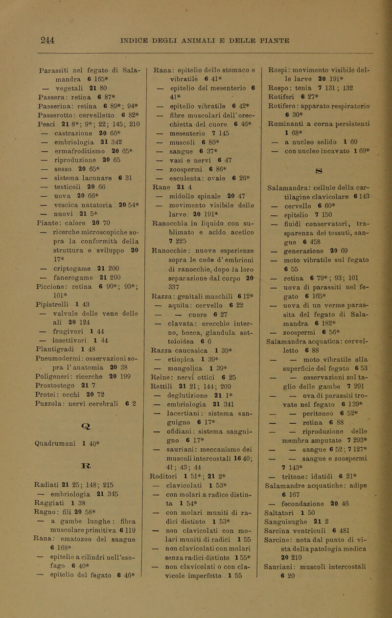 Parassiti nel fegato di Sala- mandra 6 165* — vegetali 21 80 Passera; retina 6 87* Passerina: retina 6 89*; 94* Passerotto ; cervelletto 6 82* Pesci 21 8*; 9*; 22; 145; 210 — castrazione 20 66* — embriologia 21 342 — ermafroditismo 20 65* — riproduzione 20 65 — sesso 20 65* — sistema lacunare 6 31 —• testicoli 20 66 — uova 20 66* — vescica natatoria 20 54* — nuovi 21 5* Piante; calore 20 70 — ricerche microscopiche so- pra la conformità della struttura e sviluppo 20 17* — criptogame 21 200 — fanerogame 21 200 Piccione: retina 6 90*; 93*; 101* Pipistrelli 1 43 — valvole delle vene delle ali 20 12-4 — frugivori 1 44 — insettivori 1 44 Plantigradi 1 48 Pneumodermi; osservazioni so- pra l’anatomia 20 38 Poligeneri; ricerche 20 199 Prostostego 21 7 Protei : occhi 20 72 Puzzola: nervi cerebrali 6 2 Q Quadrumani 1 40* II Radiati 21 25; 148; 215 — embriologia 21 345 Raggiati 1 38 Ragno : fili 20 58* — a gambe lunghe : fibra muscolare primitiva 6 119 Rana: ematozoo del sangue 6 168* — epitelio a cilindri nell’eso- fago 6 40* — epitelio del fegato 6 46* Rana: epitelio dello stomaco e vibratile 6 41* — epitelio del mesenterio 6 41* — epitelio vibratile 6 42* — fibre muscolari dell'orec- chietta del cuore 6 46* — mesenterio 7 145 — muscoli 6 80* — sangue 6 37* — vasi e nervi 6 47 — zoospermi 6 86* — esculenta: ovaie 6 26* Rane 21 4 — midollo spinale 20 47 — movimento visibile delle larve 20 191* Ranocchia in liquido con su- blimato e acido acetico 7 225 Ranocchie : nuove esperienze sopra le code d’ embrioni di ranocchie, dopo la loro separazione dal corpo 20 337 Razza : genitali maschili 6 12* — aquila: cervello 6 22 — — cuore 6 27 — clavata: orecchio inter- no, bocca, gianduia sot- toioidea 6 6 Razza caucasica 1 39* — etiopica 1 39* — mongolica 1 39* Reine: nervi ottici 6 25 Rettili 21 21; 144; 209 — deglutizione 21 1* — embriologia 21 341 — lacertiani : sistema san- guigno 6 17* — ofidiani : sistema sangui- gno 6 17* — sauriani: meccanismo dei muscoli intercostali 16 40; 41 ; 43 ; 44 Roditori 1 51* ; 21 2* — clavicolati 1 53* — con molari a radice distin- ta 1 54* — con molari muniti di ra- dici distinte 1 53* — non clavicolati con mo- lari muniti di radici 1 55 — non clavicolati con molari senza radici distinte 155* — non clavicolati o con cla- vicole imperfette 1 55 Rospi; movimento visibile del- le larve 20 191* Rospo : tenia 7 131 ; 132 Rotiferi 6 27* Rotifero ; apparato respiratorio 6 30* Ruminanti a corna persistenti 1 68* — a nucleo solido 1 69 — con nucleo incavato 169* S Salamandra: cellule della car- tilagine clavicolare 6 143 — cervello 6 60* — epitelio 7 150 — fiuidi conservatori, tra- sparenza dei tessuti, san- gue 6 458 — generazione 20 69 — moto vibratile sul fegato 6 55 — retina 6 79*; 93; 101 — uova di parassiti nel fe- gato 6 165* — uova di un verme paras- sita del fegato di Sala- mandra 6 182* — zoospermi 6 56* Salamandra acquatica: cervel- letto 6 88 — — moto vibratile alla superficie del fegato 6 53 — — osservazioni sul ta- glio delle gambe 7 291 — — ova di parassiti tro- vate nel fegato 6 139* — — peritoneo 6 52* — — retina 6 88 — — riproduzione delle membra amputate 7 293* — — sangue 6 52 ; 7 127* — — sangue e zoospermi 7 143* — tritone: idatidi 6 21* Salamandre acquatiche: adipe 6 167 — fecondazione 20 46 Saltatori 1 50 Sanguisughe 21 2 Sarcina ventriculi 6 481 Sarcine: nota dal punto di vi- sta della patologia medica 20 210 Sauriani; muscoli intercostali 6 20