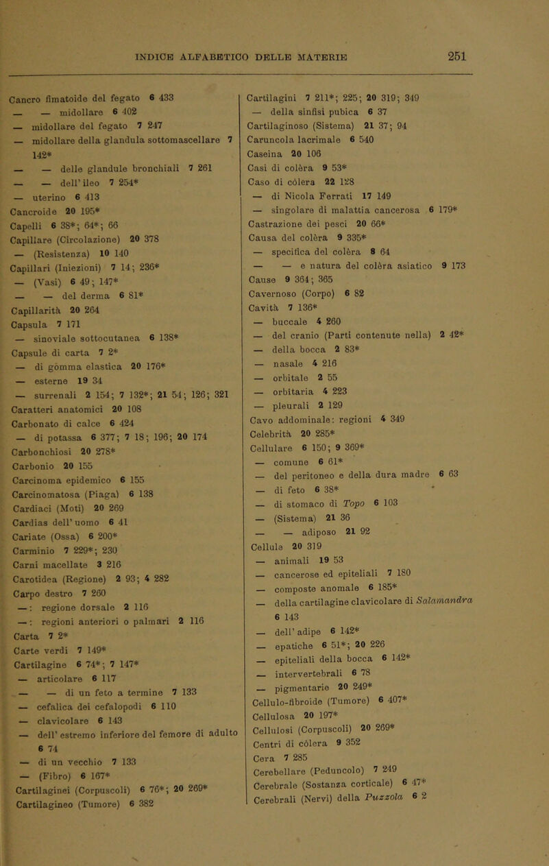 Cancro fìmatoide del fegato 6 433 — midollare 6 402 — midollare del fegato 7 247 midollare della gianduia sottoraascellare 7 142* — — delle glandule bronchiali 7 261 — — dell’ ileo 7 254* — uterino 6 413 Cancroide 20 195* Capelli 6 38*; 64*; 66 Capillare (Circolazione) 20 378 — (Resistenza) 10 140 Capillari (Iniezioni) 7 14; 236* — (Vasi) 6 49 ; 147* — — del derma 6 81* Capillarità 20 264 Capsula 7 171 — sinoviale sottocutanea 6 138* Capsule di carta 7 2* — di gómma elastica 20 176* — esterne 19 34 — surrenali 2 154; 7 132*; 21 54; 126; 321 Caratteri anatomici 20 108 Carbonato di calce 6 424 — di potassa 6 377 ; 7 18; 196; 20 174 Carbonchiosi 20 278* Carbonio 20 155 Carcinoma epidemico 6 155 Carcinomatosa (Piaga) 6 138 Cardiaci (Moti) 20 269 Cardias dell’ uomo 6 41 Causiate (Ossa) 6 200* Carminio 7 229*; 230 Carni macellate 3 216 Carotidea (Regione) 2 93; 4 282 Carpo destro 7 260 — : regione dorsale 2 116 — ; regioni anteriori o palmari 2 116 Carta 7 2* Carte verdi 7 149* Cartilagine 6 74* ; 7 147* — articolare 6 117 — — di un feto a termine 7 133 — cefalica dei cefalopodi 6 110 — clavicolare 6 143 — dell’ estremo inferiore del femore di adulto 6 74 — di un vecchio 7 133 — (Fibro) 6 167* Cartilaginei (Corpuscoli) 6 76*; 20 269* Cartilagineo (Tumore) 6 382 Cartilagini 7 211*; 225; 20 319; 349 — della sinfisi pubica 6 37 Cartilaginoso (Sistema) 21 37 ; 94 Caruncola lacrimale 6 540 Caseina 20 106 Casi di colèra 9 53* Caso di còlerà 22 128 — di Nicola Ferrati 17 149 — singolare di malattia cancerosa 6 179* Castrazione dei pesci 20 66* Causa del colèra 9 335* — specifica del colèra 8 64 — — e natura del colèra asiatico 9 173 Cause 9 364; 365 Cavernoso (Corpo) 6 82 Cavità 7 136* — boccale 4 260 — dal cranio (Parti contenute nella) 2 42* — della bocca 2 83* — nasale 4 216 — orbitale 2 55 — orbitaria 4 223 — pleurali 2 129 Cavo addominale: regioni 4 349 Celebrità 20 285* Cellulare 6 150; 9 369* — comune 6 61* — del peritoneo e della dura madre 6 63 — di feto 6 38* — di stomaco di Topo 6 103 — (Sistema) 21 36 — — adiposo 21 92 Cellule 20 319 — animali 19 53 — cancerose ed epiteliali 7 180 composte anomale 6 185* della cartilagine clavicolare di Salamandra 6 143 — dell’ adipe 6 142* — epatiche 6 51*; 20 226 — epiteliali della bocca 6 142* intervertebrali 6 78 — pigmentario 20 249* Cellulo-flbroide (Tumore) 6 407* Cellulosa 20 197* Cellulosi (Corpuscoli) 20 269* Centri di còlerà 9 352 Cera 7 285 Cerebellare (Peduncolo) 7 249 Cerebrale (Sostanza corticale) 6 47* Cerebrali (Nervi) della Puzzola 6 2