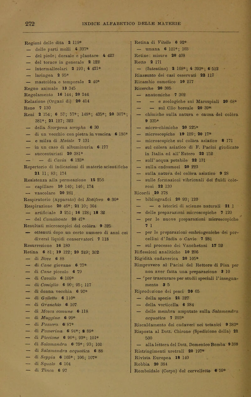 Regioni delle dita 2 119* — delle parti molli 4 337* — del piede; dorsale e plantare 4 427 — del torace in generale 2 122 — intermalleolari 2 193; 4 421* — laringea 2 95* — mastoidea e temporale 2 40* Regno animale 13 345 Regolamento 16 144; 20 244 Relazione (Organi di) 20 414 Rene 7 130 Reni 2 154; 6 57; 57*; 148*; 435*; 20 307*; 381*; 21 127; 323 — della Scorpena scropha 6 30 — di un vecchio con pietra in vescica 6 186* — e milza di Maiale 7 131 — in un caso di albuminuria 6 177 — succenturiati 20 381* — — di Cavia 6 123* Repertorio di indicazioni di materie scientifiche 21 11; 83; 174 Resistenza alla permeazione 16 256 — capillare 10 140; 146; 174 — vascolare 20 261, Respiratorio (Apparato) del RoHfero 6 30* Respirazione 20 46*; 21 10; 304 — artificiale 3 251; 16 128; 18 32 — del Camaleonte 20 47* Resultati microscopici del colèra 9 325 — ottenuti dopo un certo numero di anni coi diversi liquidi conservatori 7 118 Resurrezione 16 180 Retina 6 81 ; 19 122; 20 249; 302 — di Bove 6 88 — di Cane giovane 6 77* — di Cane piccolo 6 79 — di Cavallo 6 109* — di Coniglio 6 90 ; 95; 117 — di donna vecchia 6 97* — di Galletto 6 110* — di Granchio 6 107 — di Mosca comune 6 118 — di Muggine 6 99* — di Passera 6 87* — di Passerina 6 94*; 8 89* — di Piccione 6 90*; 93*; 101* — di Salamandra 6 79*; 93; 101 — di Salamandra acquatica 6 88 — di Seppia 6 103*; 106; 107* — di Squalo 6 104 — di Tinca 6 97 Retina di Vitello 6 92* — umana 6 101*; 103 Retine: misure 20 408 Retto 2 171 — (Intestino) 2 168* ; 4 393* ; 6 512 • Riassunto dei casi osservati 22 117 Ricambio osmotico 10 217 Ricerche 20 305 — anatomiche 7 302 — — e zoologiche sui Marsupiali 20 68* — — sul Clio boreale 20 39*’ — chimiche sulla natura e causa del colèra 9 335* — micro-chimiche 20 225* — microscopiche 19 129; 20 17* — microscopiche sul colèra asiatico 8 171 — sul còlerà asiatico di F. Pacini giudicate in Italia ed all’ Estero 22 152 — sull’ acqua potabile 22 131 — sulla endosmosi 20 223 — sulla natura del colèra asiatico 9 28 — sulle formazioni vibrionali dei fluidi cole- rosi 22 130 Ricordi 20 378 — bibliografici 20 93; 120 — — e istorici di scienze naturali 21 1 — delle preparazioni microscopiche 7 120 — per le nuove preparazioni microscopiche 7 1 — per le preparazioni embriogeniche dei por- cellini d’India o Cavie 7 281 — sul processo dei Vanchetoni 17 52 Riflessioni analitiche 10 206 Rigidità cadaverica 20 105* Rimprovero al Pacini del Rettore di Pisa per non aver fatta una preparazione 3 10 — 'per trascurare per studi! speciali l’insegna- mento 3 5 Riproduzione dei pesci 20 65 — della specie 21 327 — della vorticella 6 284 — delle membra amputate sulla Salamandra acquatica 7 293* Riscaldamento dei cadaveri noi tetanici 9 383* Risposta al Dott. Chirone (Spedizione della) 21 500 — alla lettera del Dott. Domenico Bomba 9 388 Ristringimenti uretrali 20 197* Rivista Europea 18 140 Robbia 20 384 Romboidale (Corpo) del cervelletto 6 59*