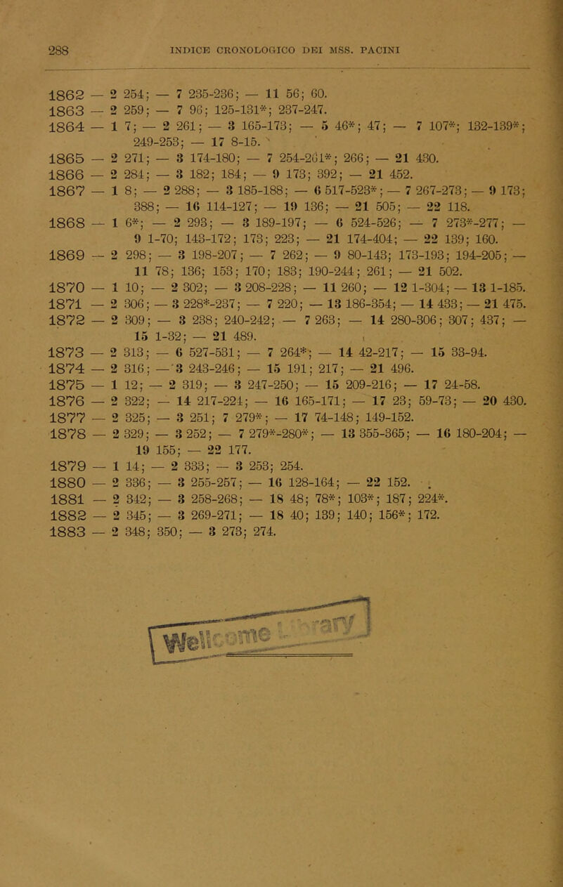 ‘288 INDICE CRONOLOGICO DEI MSS. PACINI 1862 — 2 254; — 7 235-236; — 11 56; 60. ì863 — 2 259; — 7 96; 125-131*; 237-247. ■; ì864 — 1 7; — 2 261; — 3 165-173; — 5 46*; 47; — 7 107*; 132-139*;  249-253; — 17 8-15. • ' . ' 1865 — 2 271; — 3 174-180; — 7 254-2ul*; 266; — 21 430. 1866 — 2 284; — 3 182; 184; — 9 173; 392; — 21 452. ^ 1867 — 1 8; — 2 288; — 3 185-188; — 6 517-523*; — 7 267-273; — 9 173; 388; — 16 114-127; — 19 136; — 21 505; — 22 118. 1868 — 1 6*; — 2 293; — 3 189-197; — 6 524-526; — 7 273*-277; — 9 1-70; 143-172; 173; 223; — 21 174-404; — 22 139; 160. 1869 — 2 298; — 3 198-207; — 7 262; — 9 80-143; 173-193; 194-205; — 11 78; 136; 153; 170; 183; 190-244; 261; — 21 502. ^ 1870 — 1 10; — 2 302; — 3 208-228; — 11 260; — 12 1-304; — 13 1-185. 1 1871 — 2 306; — 3 228*-237; — 7 220; — 13 186-354; — 14 433; — 21 475. 1872 — 2 309; — 3 238; 240-242; — 7 263; — 14 280-306 ; 307; 437; — J 15 1-32; — 21 489. , M 1873 — 2 313; — 6 527-531; — 7 264*; — 14 42-217; — 15 33-94. 1874 — 2 316; —'3 243-246; — 15 191; 217; — 21 496. '* 1875 — 1 12; — 2 319; — 3 247-250; — 15 209-216; — 17 24-58. ■ 1876 — 2 322; — 14 217-224; — 16 165-171; — 17 23; 59-73; — 20 430. ^ 1877 — 2 325; — 3 251; 7 279*; — 17 74-148; 149-152. , | 1878 — 2 329; — 3 252; — 7 279*^280*; — 13 355-365; — 16 180-204; — >3 19 155; — 22 177. 1879 — 1 14; — 2 333; — 3 253; 254. 1880 — 2 336; — 3 255-257; — 16 128-164; — 22 152. . 1881 — 2 342; — 3 258-268; — 18 48; 78*; 103*; 187; 224*. ' 4 1882 — 2 345; — 3 269-271; — 18 40; 139; 140; 156*; 172. « 1883 — 2 348; 350; — 3 273; 274. , J I 1