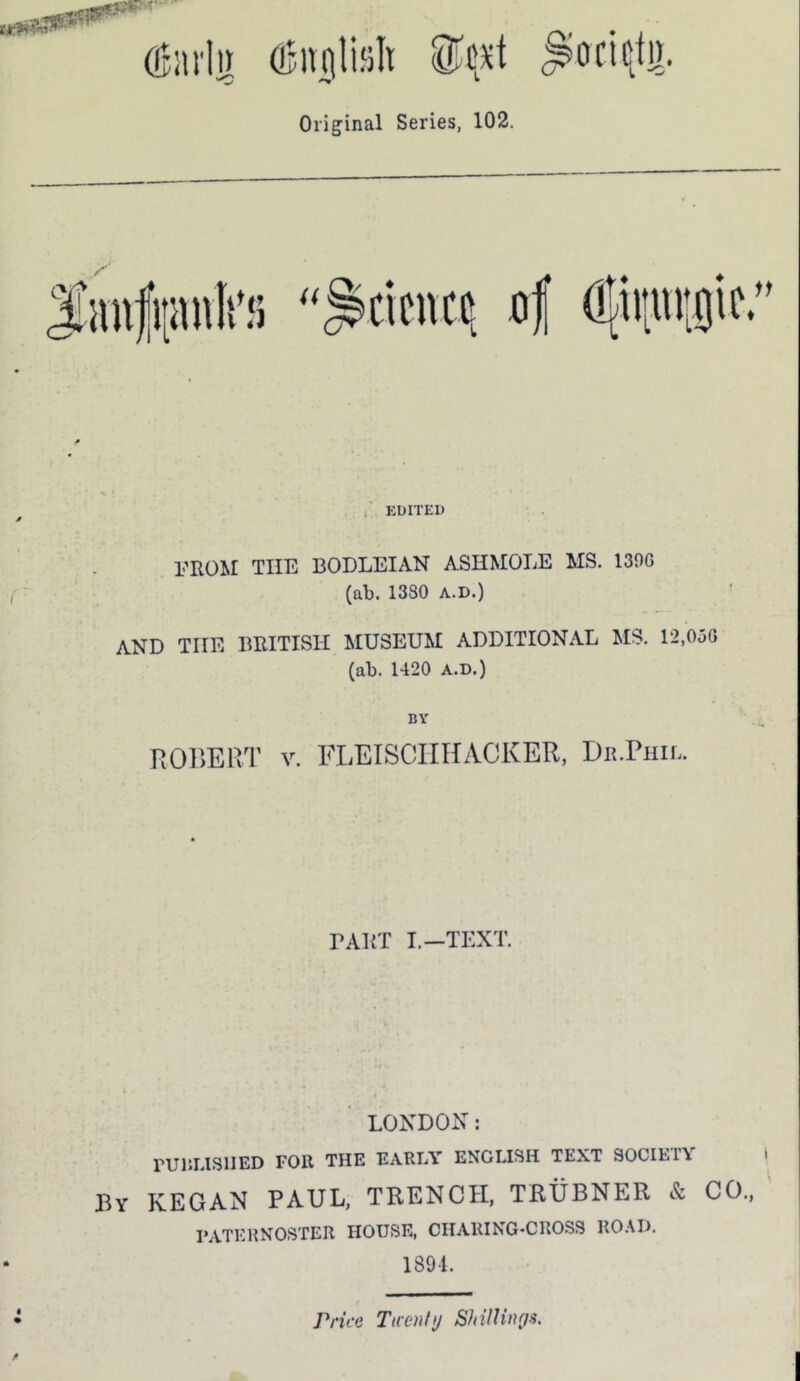 Original Series, 102. of (!{iiiiu;!)if.” , KDITri) l-'ROM THE BODLEIAN ASHMOLE MS. 139G (ab. 1380 A.D.) AND THE BRITISH MUSEUM ADDITIONAL MS. 12.0uG (ab. 1420 A.D.) BY ROr>ERT V. FLEISCIIHACKER, Dr.Phil. DART I.—TEXT. LONDON: rURLISlIED FOR THE FARIA' ENGLISH TEXT 90CIE1Y By KEGAN PAUL, TRENCH, TRUBNER & CO., 1‘ATERNOSTER HOUSE, CIIARING-CROSS ROAD. 1891. Price Taenhj ShilUnga.