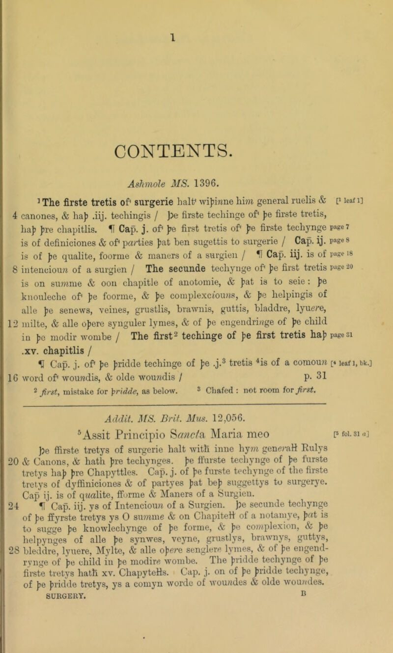 CONTENTS. Aslimole MS. 1396. ^The firste tretis of* surgerie half wijjiwne hi9?i general ruelis & [> lean] 4 canones, & haj) .iij. techingis / )?e firste tecliinge of* Jje firste tretis, lia]? J)re chapitlis. H Cap. j. of* )7e first tretis of* fe firste techynge page? is of definiciones & of* parties fat ben sugettis to surgerie / Cap. ij. pages is of fe qualite, foorme & maners of a surgien / ^ Cap. iij. is of page is 8 illtenciou?^ of a surgien / The secunde techynge of fe first tretis page 20 is on su7?mie & 0011 chapitle of anotoinie, & fat is to seie : fe knonleche of fe foorme, & fe complexciouiis, & fo lielpingis of alle fe senews, veines, grustlis, brawnis, guttis, hladdre, lyuere, 12 milte, & alle of ere synguler lymes, & of fe engendri/ige of fe child in fe modir wombe / The first2 techinge of fe first tretis haf page si .XV. chapitlis / % Cap. j. of fe fridde techinge of fe .j.^ tretis ^is of a coraouii [4 leafi.bk.j 16 word of woundis, & olde woundis / p. 31 2 first, mistake for ];)r}dde, as below. ^ Chafed : not room for first. Addit. MS. Brit. Mm. 12,056. ^Assit Priiicipio '^anctix, Maria meo pfoi.sm] ])e ffirste tretys of surgerie halt with inue hy?n generaH Eulys 20 & Canons, & hath fre techynges. fe ft'urste tecliynge of fe furste tretys haf fre Chapyttles. Cap. j. of fe furste techynge of the firste treiys of dyffiniciones & of partyes fat bef suggettys to surgerye. Cap ij. is of qwalite, fforme & Maners of a Surgien. 24 H Cap. iij. ys of Intencioim of a Surgien. )?e secunde tecliynge of fe ffyrste tretys ys 0 suwine & on Chapitett of a notamye, fat is to sugge fe knowlechynge of fe forme, & fe complexion, & fe helpynges of alle fe synwes, vcyne, grustlys, brawnys, guttys, 28 bleddre, lyuere, Mylte, & alle ofere senglerc lymes, & of fe engend- rynge of fe child in fe modirfl wombe. The fridde techynge of fe firste tretys hath xv. ChapyteHs. Cap. j. on of fe fridde techynge, of fe fridde tretys, ys a comyn worde of wouades & olde wouiides. SURGERY. ®