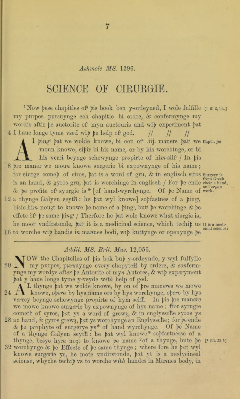 AshmoJe 1396. SCIENCE OF CffiUEGIE. ^Now jjese chapitles of^ )jis book ben y-ordeyned, I wole fulfille p if. 2, bk.] my purpos pursuynge ech chapitle bi ordre, & confermynge my Avordis aftir pe auctorite of* myii auctouris and wi)) experiment fat 4 I bane longe tyme vsed Avif fe help of* god. // // // A1 fing* fat we Avolde knowe, bi oon of* .iij. manors fat* we Capm.jm moun knowe, eifir bi his name, or by his Avorchinge, or bi his verri beynge scheAvynge pr-opirte of hiw-silf* / In fis 8 f re manor Ave moura kuoAve surgerie bi expoAvnynge of his name; for siurge comef of siros, fat is a Avord of gru, & in englisch siros Surgery is • ,io • !• • Ti/i-'i 1 from Greek IS an hand, & gyros gru, fat is AA'orchinge in englisch / Jbor fe ende cAeir a hand, & J)e profile of syurgie is* [of hand-wyrcliynge. Of pe Name of work. 12 a thynge Galyen seyth : he fat Avyl knowe] soffastnes of a fing*, bisie hioi nou3t to knoAve fo name of a fing*, but* fe AA’orchinge & fe effete of fe same fing* / Therfore he fat Avole knoAve Aidiat siurgie is, he moot* vndirstonde, fat* it is a medicinal science, Avhich techif us itisametH- 16 to AA'orche Avif handis in niamies bodi, Avif kuttynge or openyuge fe Addit. MS. Brit. Mus. 12,056. NOW the Chapitelles of fis bok buf y-ordeynde, y Avyl fulfylle my purpos, pur'suynge every chapyteil by ordere, & cowferm- ynge my Avordys after fe Autorite of mya Autores, & Avif experyment f(ft y bane longe tyme y-vsyde wiih help of god. A L thynge fat Ave Avolde knoAve, by on of fre maneres aa^b moAve 24 knoAve, of ere by hys name ore by hys Avorchynge, of ere by hys verrey beynge schewynge propirte of hym selff. In fis fre manere Ave moAve knoAve surgerie by expoAvnynge of hys name ; ffor syrugie cometh of syros, fat ys a Avord of greAV3, & in englyssche syros ys 28 an hand, & gyros greAV3, fat ys Avorchynge an Englyssche; for fe ende & fe prophyte of surgerye ys* of hand Avyrchynge. Of fe Name of a thynge Galyen seyth: he fat Avyl knoAve* soffastnes.se of a thynge, besye hym no3t to knoAA'e fe name ^of a thynge, bute fe [*foi. 33 6] 32 Avorchynge & fe Effecte of fe same thynge ; Avhere fore he fat Avyl knoAve surgerie ys, he mote v’udirstonde, fat yt is a medycineal sciense, whyche techif vs to Avorche Avft/i handes in Marines body, in