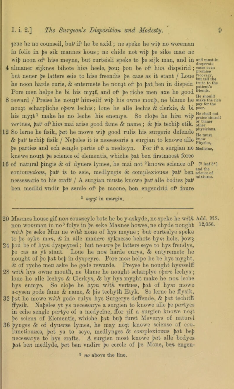 ^eue he no counseil, but* if* he bo axid ; ne speke he wijj no womman in folie in ]je sik mannes bous; ne chide not wij) fe sike ma^j ne wi)) noon of* hise meyne, but curteisli speke to jje sijk man, and in 4 alraaner sijknes bihote hi?» lieele, jjou^ jjou be of* him dispeirid; but neuer fe lattere seie to hise freendis pe caas as it stant / Loue he noon harde curis, & entermete he nou3t of* ))0 J?at ben in dispeir. Pore men lielpe he bi his my3f, and of* ]je riche men axe he good 8 reward / Preise he nou3t* him-silf wif; his owne moujj, ne blame he nou3t scharpliche opera lechis; loue ho alle lechis & clerkis, & bi his niy3ti make he no leche his enemye. So clojje he him wijj vertues, ])af of* him mai arise good fame & name; & |)is techi)? etik. 12 So lerne he fisik, pat he moAve wij) good rulis his surgerie defende & )jat* techi]) fisik / iN’ejjeles it is nessessarie a surgian to knoAve alle ))e parties and ech sengle partie of* a medicyn. Por if* a surgian ne kneAA’-e nou3t pe science of elementis, Avhiche )jat ben firstmoost force 16 of natural Jfingis & of dyuers lymes, he mai not ^knoAA'e science of* coniouwcz'ows, pat* is to seie, medlyngis & complexioims pat* ben nessessarie to his craft* / A surgian muste knoAA'e pat* alle bodies pat* ben medlid vndir pe sercle of* pe moone, ben engendrid of* foure ^ viy^t in margin. and must in desperate cases even promise recovery, but tell tile trutii to the patient’s friends. He should make the rich pay for the poor. He shall not praise himself or blame other physicians. He must know Physics, Medicine, [* leaf 3*] and the science of mixtures. 20 Diannes house gif no?^ coufeseyle bote he be y-askyde, ne speke he Avit/t Add. MS. non AA'o??tman in no^ folye in pe seke ^Mawnes hoAA'se, ne chyde nought 12,056. Av^t7^ pe seke Man ne AVft/i none of hys meyne ; but curteslye speke to pe syke m:m, & in alle manere syknesse behote hy?7i hele, poAA’3 24 pou be of hyjji dyspoyred ; but neucre pe lattere seye to hys frciidys, pe cas as yt stant. Loue he now harde curys, & entyremete he nought of po pat bop in dyspeyre. Pore me?t helpe he be hys myght, & of ryche mew aske he gode reAvarde. Preyse he nought hymseltf 28 yvith hys OAvne mouth, ne blame he nought scharplye opej’e lechys; loue he alle lechys & Clerkys, & by hys myght make he now leche hys enmye. So elope he hym yvith vertues, pat of hy?w moAve a-rysen gode fame & name, Sc pis techyth Etyk. So lerne he ffysik, 32 pat he moAve with gode rulys hys Surgerye deffende, & pat techith ffysik. Xapeles yt ys necessarye a surgien to knowe alle pe partyes in eche sengle partye of a meclycine, ffor 3if a surgien knoAve no3t pe sciens of Elementis, Avhiche pat bup furst IMeverys of naturel 36 pynges & of dyuerse lymes, he may no3t knoAve sciense of con- iunctiouwes, pat ys to seye, medlynges & complexiouws pat hep necessarye to hys crafte. A surgien most knoAve pat alle bodyes pc(t bew medlyde, pat ben vndire pe cercle of pe Mone, bew engen-