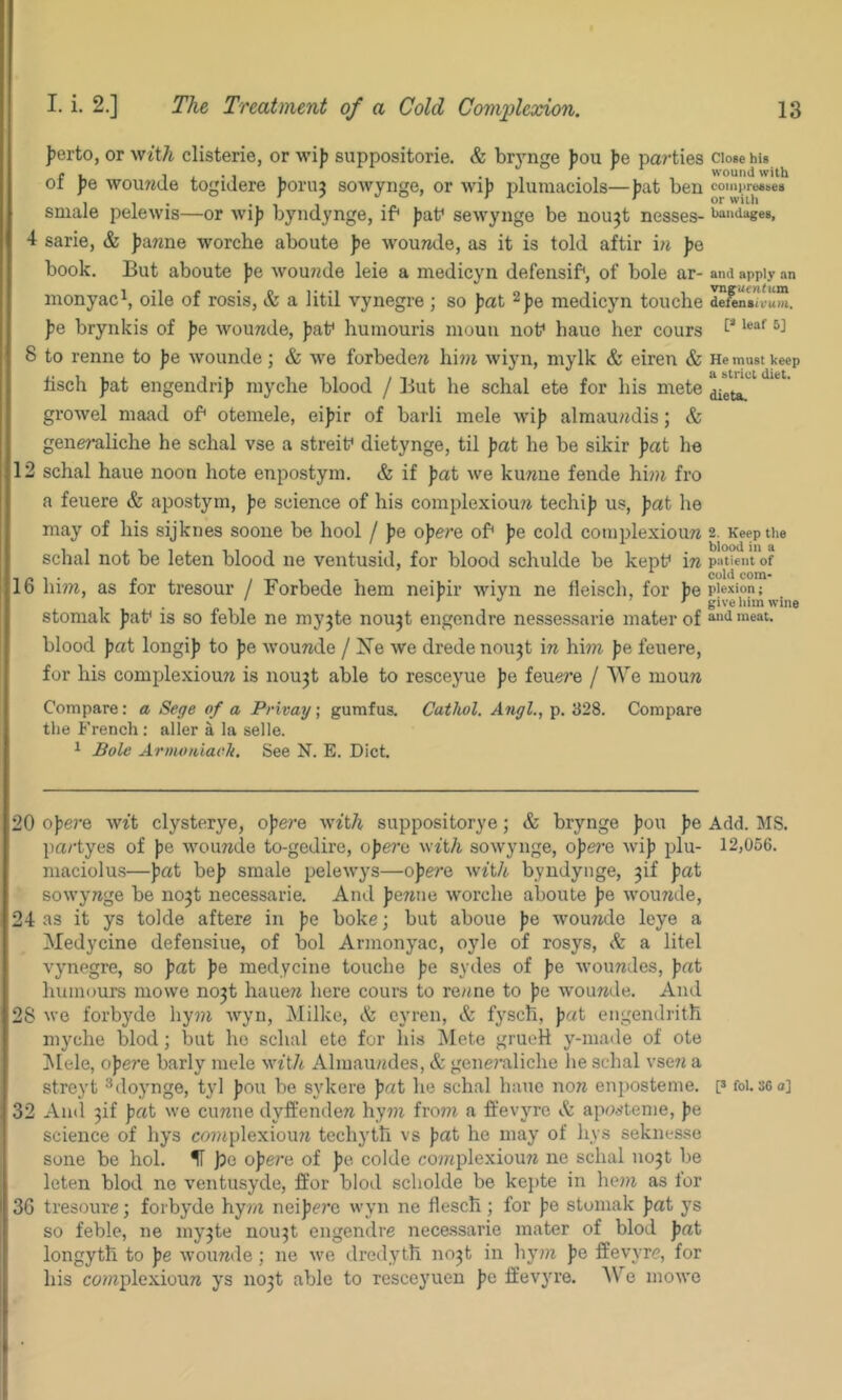 ferto, or ^v^t^ clisterie, or wijj suppositorie. & brynge fou J)e parties close his of fie wouwJe togidere Jioruj sowynge, or wi)) plumaciols—fat ben coiiifirefibea smale pelewis—or wif byndynge, if* fat* sewynge be nou^t nesses- iiai'^iages, 4 sarie, & fanne worche aboute fe wounde, as it is told aftir i?i fe book. But aboute fe woujzde leie a medicyn defensif*, of bole ar- and apply an inonyac^, oile of rosis, & a litil vynegre ] so fat 2fe medicyn touche iefentlvum. fe brynkis of fe wounde, fat* humouris inoun not* haue her cours 8 to renne to fe wounde; & we forbederj hini wiyn, mylk & eiren & He must keep lisch fat engendrif niyche blood / But he schal ete for his mete growel maad of* otemele, eifir of barli mele wif alraaundis; & generaliche he schal vse a streif dietynge, til fat he be sikir fat he 12 schal haue noon hote enpostym, & if fat we kuwne fende hi?n fro a feuere & apostym, fe science of his complexiouw techif us, fat he may of his sijknes soone be hool / fe ofere of* fe cold complexiouw 2. Keep the schal not be leten blood ne ventusid, for blood schulde be kept* in patient of n j. / 1 1 1 • • com- lb hi??i, as for tresour / Forbede hem neifir wiyn ne fleisch, for fep'exion; . ) ^ stomak fat* is so feble ne my^te nou3t engendre nessessarie mater of and meat, blood fat longif to fe wounde / Ne we dredenoii3t m him fe feuere, for his complexiouw is nou3t able to resceyue fe feuere / We mouw Compare: a Sege of a Privay; gurafus. Cathol. Angl., p. 328. Compare the French : aller a la selle. 1 Bole Arnwniaek. See N. E. Diet. 20 ofe?*e wtt clysterye, ofere wtt/i suppositorye; & brynge fon fe Add. MS. pa/'tyes of fe wcnmde to-gedire, ofe?*e with sowynge, of ere wif plu- 12,056. niaciolus—fat bef smale pelewys—ofere Avft/i byndynge, 3if fat sowymge be no3t necessarie. And fetiiie worche aboute fe wouwde, 24 as it ys tolde aftere in fe boke; but aboue fe wouTide leye a Medycine defensiue, of bol Armonyac, oyle of rosys, & a litel vynegre, so fat fe medycine touche fe sydes of fe woimdes, fat humours mowe no3t haue?« here cours to re/me to fe woumle. And 28 we forbyde hyni wyn, Milke, & eyren, & fysch, fat engendrith myche blod; but ho schal ete for his !Mete grueH y-maile of ote !Mele, ofere barly mele wttA Almau/tdes, & generaliche he schal vseti a streyt ^doynge, tyl fou be sykere fat he schal haue now enposteme. p foi. 360] 32 And 3if fat we cuwne dyffendeit hym from a ft’evyro & apoetenie, fe science of hys coniplexioim techyth vs fat he may of hys seknesse sone be hoi. IT )3c ofere of fe colde coiaplexiouw ne schal 1103! be leten blod ne ventusyde, ffor blod scholde be kejite in hem as for 36 tresoure; forbyde hym neifere wyn ne flesch ; for fe stomak fat ys so feble, ne m)’3te nou3t engendre necessarie mater of blod fat longyth to fe wouwde; ne we dredytli no3t in hy?n fe ffevyre, for his ca?nplexiou7t ys no3t able to resceyuen fe ffevyre. Vs e moAvo