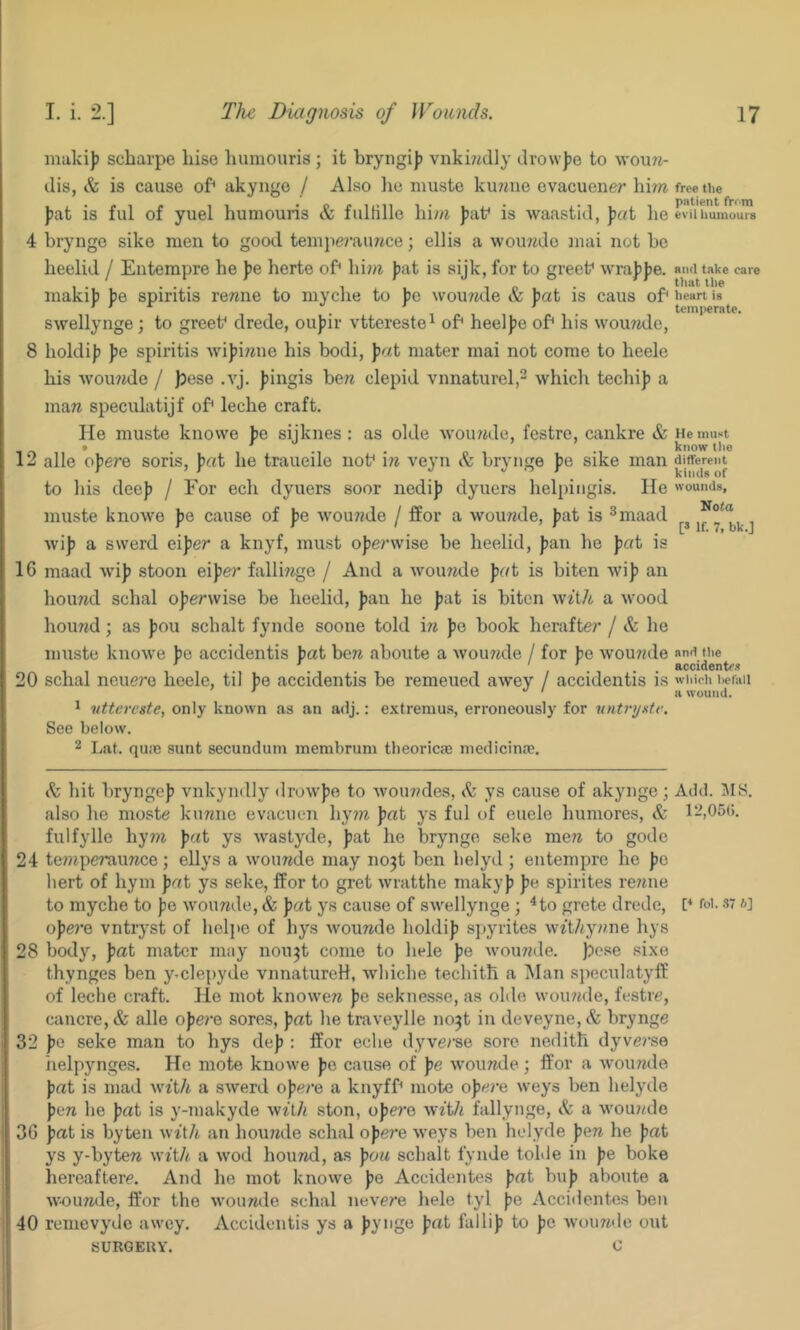 inukij) scbarpe liise humouris ; it bryngijj vnki7^dly drowfo to wou?*- dis, & is cause of akyngo / Also lie niuste ku7aie evacuener him )jat is ful of yuel bumouris & fulfille bim Jiaf is waastid, ])at be 4 brynge sike men to good tempe?’aimce; ellis a wou/jde mai not be beelid / Enterapre be fe berte of bi;ji Jiat is sijk, for to greef wi-aJjjje. maki]) jie spiritis remie to mycbe to ]je \vou7ide & Jiat is caus of swellynge; to greef drede, oujiir vttereste^ of beeljie of his womide, 8 boldijj Jje spiritis wi))imie his bodi, mater mai not come to heele bis wou?jde / }3ese .vj. fingis ben clepid vnnaturel,- which tecbi]) a man speculatijf of lecbe craft. He muste knowe be sijknes : as olde wounde, festre, cankre & • * , m 12 alle o\er& soris, fat be traueile uof in veyn & brynge f»e sike man to bis dee)? / For ech dyuers soor nedi]) dyuers belpingis. lie muste knowe )je cause of jje Avou77de / ffor a wounde, |)at is ^maad wi]j a swerd eijje?* a knyf, must ope/’wise be beelid, Jjan be |)«t is 16 maad wij? stoon ei))e?‘ fallinge / And a wounde pot is biten AVip an hound schal operwise be beelid, pau be pat is biten wiilt a wood hound; as pou scbalt fynde sooue told in pe book herafte7' / & be niuste knowe pe accidentis pat ben aboute a wounde / for pe wounde 20 schal neuere lieelc, til pe accidentis be remeued awey / accidentis is ^ uttercste, only known as an adj.: extremus, erroneously for vntnjxte. See below. 2 Lat. qu:e sunt secundum membrum tbeoricai mcdicina?. free the patient frrm evil humours and take care that the heart is temperate. He mu«t know the different kinds of wounds, Nota [s If. 7, bk.] and the accidentc.'! wliich befall a wound. h bit bryngcp vnkyndly drowpe to wou7?des, & ys cause of akynge; Add. HIS. also he moste; kiinne evacuen by7n pat ys ful of euele bumores, & 12,05(i. fulfylle by77i pat ys wastyde, pat he brynge seke men to gode 24 te7?ipe7’aunce; ellys a ivounde may no3t ben lielyd ; entempre be pc liert of bym pat ys seke, ffor to gret wratthe makyp pe spirites re7iue to mycbe to pe wounde, & pat ys cause of swellynge ; ^to grete drede, f foi. s: *] ope7’e vntryst of liel]>e of bys wounde boldip siiyiites witZ/y/me hys 28 body, pat mater may nou^t come to bele pe wou77de. ]Dese sixe thynges ben y.clepyde vnnaturcH, wliicbe techitb a Man speculatyfE of leche craft. He mot knowen pe seknesse, as olde woiujde, festre, caucre,& alle ope?’e sores, pat he traveylle no^t in deveyne,(fe brynge 32 pe seke man to hys dep : ffor eche tlyve/’se sore neditb dyve?’S0 iielpynges. He mote knowe pe cause of pe wounde; ffor a wounde pat is mad wtt/i a swerd opei’e a knyff mote opei-e weys ben belyde pen be pat is y-makyde wA/i ston, ope7’e fallynge, & a wounde 36 pat is byten wiih an bouride schal opere weys ben belyde pen he pat ys y-byten wit/t a wod hound, as pon scbalt fynde tolde in pe boke bereaftere. And be mot knowe pe Accidentes pat bup aboute a w-ounde, ft'or the wounde schal nevere bele tyl pe Accidentes ben 40 remevydc awey. Accidentis ys a pynge pat fallip to pe woii7ide out SURGEUY. 0