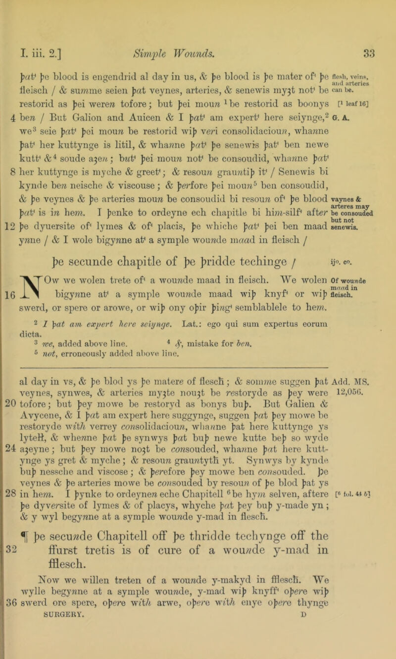 )?c blood is engendi id al clay in us, & pe blood is J>e mater of* J)e flesh, veins, fleiscli / & summe seien pai veynes, arteries, & seiiewis myjt nob be ca'* be. restorid as |jei werew tofore; but Jjei mouw ^ bo restorid as boonys [‘ leaf le] 4 ben / But Gabon and Auicen & I fiab am expert* here seiynge,^ o. A. ■\ve® seie ))rtb fei moun be restorid wi]? ve7’i consolidaciou??, whanne ])at' her kuttynge is litil, & whanne paV })e senewis ))ab ben newe kutb soude ajen; bwb fei mou7i not* be consoudid, Avh.ume )j«t* 8 her kuttynge is myche & greet*; & resou7i gramitij) it* / Senewis hi kynde ben neische & viscouse; & periove pei mou7i® ben consoudid, & |)e veynes & pe arteries moun be consoudid bi resoun of* pe blood vaynes & jjcct* is in hern. I jrcnke to ordeyne ech chapitle bi hirri-silf* after be consoud^ 12 jre dyuersite of* lymes & of* placis, pe whiche paV fei ben maad senewis. ynne / & I Avole bigynne at* a symple wounde m«ad in fleisch / pe secuncle chapitle of pe hridde techinge / ij°. co. NOw we wolen trete of* a wounde maad in fleisch. We Avolen Of wounde bigyrme at* a symple wounde maad wij? knyf* or wijr fleisch. swerd, or spere or aroAve, or wi)) ony oJ)ir firrg* semblablele to hem. 2 1 pat am expert here seiynge. Lat.: ego qui sum expertus eorum dicta. 3 tee, added above line. ■* <5’, mistake for ben. ® 7i(>t, erroneously added above line. al day in vs, & pe blod ys pc matere of flesch; & sonirne suggen jrat Add. IMS. veynes, syiiAves, arteries my^te nou^t be restoryde as jrey were 12,05(1. 20 tofore; but jrey mowe be restoryd as bonys bu]). But Galien & Avycene, & 1 pai am expert here suggynge, suggen pat pcy mowe bo restoryde with verrey consolidacioun, wliarme ))at here kuttynge ys lyteH, & whenne pat pe synwys pat bu)j newe kutte be)) so wyde 24 ajeyne; but Jrey mowe no3t be consouded, Avhanne pat hero kutt- ynge ys gret & myche; <fe resoun grauntyth yt. Synwys by kynde bu)) nesscho and viscose; & ferefore ))ey mowe ben corrsoudcd. Jje veynes & pe arteries mowe be corrsoudeci by resoun of pe blod ))at ys 28 in hem. I jrynke to ordeyneneche Chapitell ®be hym selven, aftere [«foi. om ])e dyversite of lymes & of placys, whyche pat ))ey bu)) y-made yn; & y wyl begynne at a symple wourrde y-mad in flesch. ^ pe secui*«cle Chapitell off pe thri(ilde tecliynge off the 32 ffurst tretis is of cure of a wounde y-mad in fflesch. Now we Avillen treten of a wounde y-makyd in fflesch. We Avylle begynne at a symple wounde, y-mad wi)) knyff* opere Avi)) 36 SAverd ore spere, oj)ere with arAve, o))erc with enye opere thynge SURGERY. D