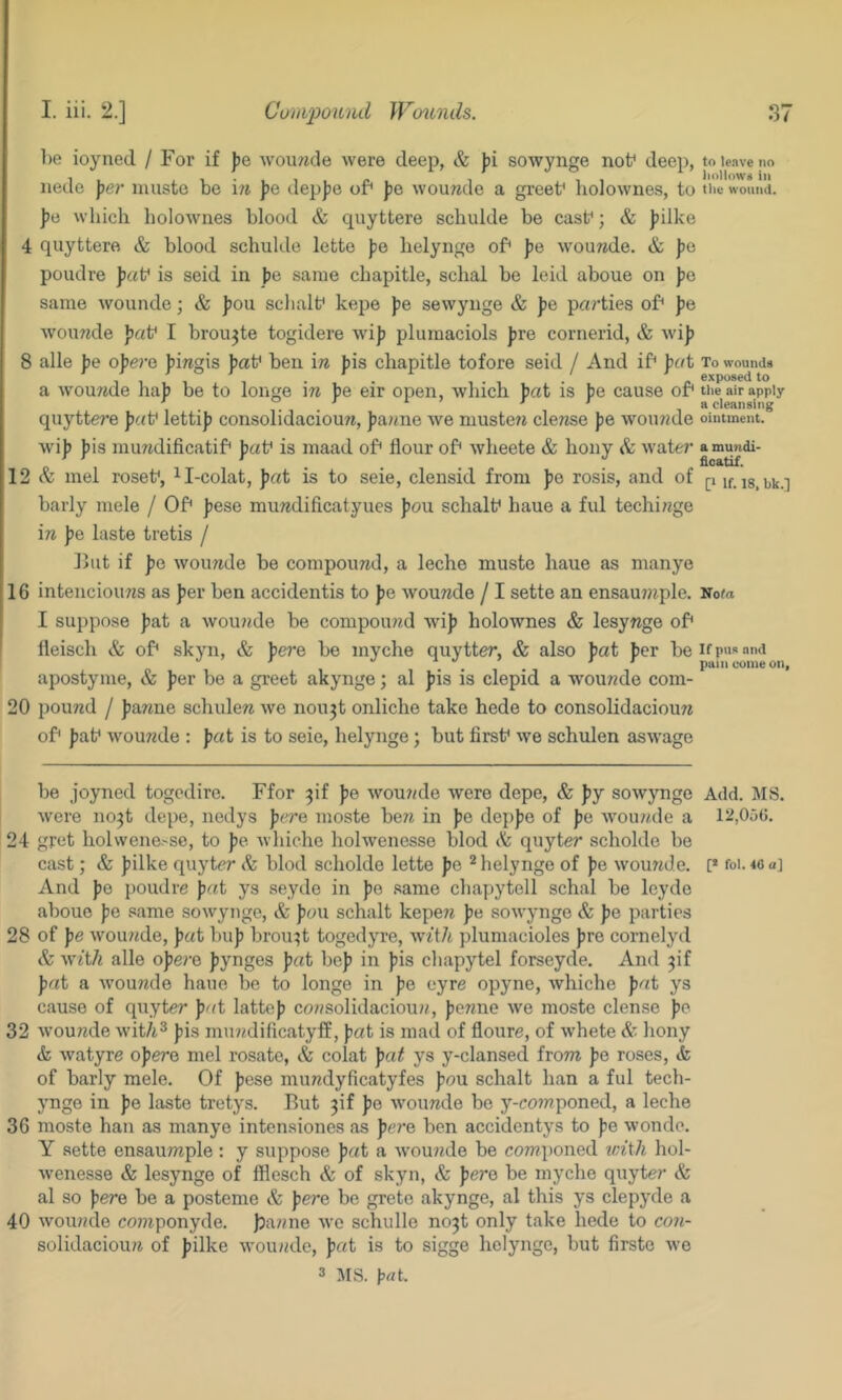 ])e ioyned / For if |)e wourade were deep, & jji sowynge nof deep, nede )?er niuste bo \n ])e depjse of< Jje wounde a greet^ holownes, to pa which holownes blood & quyttere schulde be cast*; & )?ilke 4 quyttere & blood schulde lette f)e helynge of^ Jie wouwde. & ])e poudre pa\^ is seid in |)e same chapitle, schal be leid aboue on J)o same wounde; & ])ou schalf kepe fe sewynge & J)e parties of* pa wouwde I broujte togidere wijj pluraaciols pre cornerid, & wij? 8 alle jje opera ])mgis pa\^ ben in J)is chapitle tofore seid / And if^ pat a womide ha]j be to longe \n ])e eir open, which pat is ))e cause of* quyttere fab lettif consolidaciouw, faune we muste?^ dense fe wou?zde wif fis mundificatif* fab is maad of* flour of* wheete & bony & water 12 & mel roseb, ^I-colat, fat is to seie, clensid from fe rosis, and of barly mele / Of* fese mundificatyues fou schalb haue a ful techi?zge in f e laste tretis / ]>ut if fe woiuide be compound, a leche muste haue as nianye 16 intenciouns as fer ben accidentis to fe wounde / I sette an ensau7nple. I suppose fat a woujide be compound wif holownes & lesynge of* lleisch & of* skyn, & fe7’e be myche quytter, & also fat fer be apostyme, & fer be a greet akynge; al fis is clepid a wounde com- 20 pound / fanne schulen we nou^t onliche take hede to consolidacioun of* fab wounde : fat is to seie, helynge; but firsb we schulen aswage to leave no I10II0W8 in the wound. To wounds exposed to tile air apply a cleansing ointment. a mundi- ficatif. [I If. 18, bk.] 'Sota If pus and pain come on. be joyned togedire. Ffor pf fe wounde were depe, & fy sowynge Add. MS. were no^t depe, nedys fere moste ben in fe depfe of fe Avounde a 12,05(5. 24 gret holwene.'Se, to fe Avhiche holwenesse blod tfe quyter scholde be cast; & filke quyter blod scholde lette fe ^ helynge of fe wounde. [* foi. 40a] And fe poudre fat ys seyde in fe same chapytell schal be leyde aboue fe same sowynge, & fan schalt kepen fe sowynge & fe parties 28 of fe wounde, fat Imf brou:;t togedyre, with plumacioles fre cornelyd & with alle ofere fynges fat bef in fis chapytel forseyde. And pf fat a wounde haue be to longe in fe eyre opyne, whiche fat ys cause of quyter fat lattef consolidacioun, fenne we moste dense fe 32 wounde wit/i^ fis mundificatyff, fat is mad of floure, of whete & bony & watyre ofere mel rosate, & colat fa^ ys y-clansed from fe roses, <fe of barly mele. Of fese mundyficatyfes fou schalt han a ful tech- ynge in fe laste tretys. But 3if fe wounde be y-co?nponed, a leche 36 moste han as manye intensiones as fere ben accidentys to fe wonde. Y sette ensaumple: y suppose fat a wounde be componed with hol- Avenesse & lesynge of fflesch & of skyn, & fere be myche quyter & al so fere be a posteme & fei'e be grete akynge, al this ys clepyde a 40 Avounde componyde. jjanne Ave schulle no3t only take hede to con- solidacioun of filke AA'ounde, fat is to sigge helynge, but firste Ave 3 JIS. }5nt.