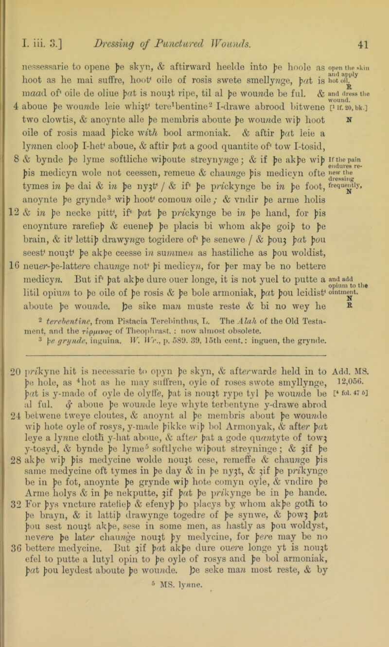 Tiessessarie to opone fe skyn, aftirwarJ heeldo into lioole as open thp skin lioot as he mai suffre, lioof oile of rosis swete smellyrege, )jr<t is iiot inaad of* oile de oliue \iat is nou^t ripe, til al })e wouwde be fid. & and dress Uie 4 aboue J)e Avouwde leie whi3f tere'bentine-I-drawe abrood bitwene pif.ao.bk.] two clowtis, & anoynte alio ))e nieinbris aboute Jje wou/ide wij) boot n oile of rosis maad jjicko w^t/i bool armoniak, & aftir leie a lywiien cloop Idiet* aboue, & aftir J)«t a good quautite of* tow I-tosid, 8 & bynde pe lyme softlicbe wijjoute streynywge; & if J)e akpe wi}) if the pain bis medicyn wole not ceessen, remeue & cbaimge bis inedicvn ofte ew the ' _ _ or V dressiiif? tymes \n ])e dai & \n pe nyjt* / & if* pe prfekynge be m pQ foot, frequently, anoynte pe grynde^ wiJ) boot* comoun oile/ & vndir pQ ariue bobs 12 & \n pG necke pitt*, if* pat fe pi-^ckynge be \n Jjo band, for ])is cnoynture rarefie)) & euenej) pe placis bi whom ak|)e goi]) to pe brain, & it* letti]? di’awy?Jge togidere of* Jie senewe / & J)OU3 pat Jjou seest* nou3t* pe akjie ceesse i?i su?iime/t as hastiliche as fou woldist, IG neuer-Jie-lattere chauwge not* ))i medicyii, for Jier may be no bettere medicyw. But if* fat akfe dure ouer longe, it is not yuel to putte a litil opiu?7i to fe oile of fe rosis & fe bole armoniak, f«t fou leidist* oFntmnit. aboute fe woimde. )?e sike maii muste reste & bi no wey be R 2 terehentine, from Pistacia Terebintlius, L. The.-tfa/t of the Old Testa- ment, and the ripfiivot; of Theoplirast. ; now almost obsolete. 2 \>e grynde, iiijriiina. 11'. H'/'., p. .’5S*J. 39. 15th cent.: iiiguen, the grynde. 20 prikyne hit is necessarie to opyn fe skyn, Sz afte/wvarde held in to Add. MS. pG bole, as ‘‘hot as be may siilfren, oyle of roses swote smyllynge, 12,0511. fat is y-made of oyle de olyll'e, fat is nou3t rype tyl fe wouade be P foi. 47t»] al fill. aboue fe woirwde leye wbyte terbentyne y-drawe abrod 24 betweue tweye cloutes, & anoynt al fe membris about fe wouwde wif bote oyle of rosys, y-maile fikke wif bol Armonyak, A afte?* fat leye a lymie cloth y-bat aboue, & after fat a gode quatttyte of tow3 y-tosyd, & bynde fe lyme^ softlyclie wifout streyninge; & 3if fe 28 akfe wif fis medycine wolde nou3t cese, remeffe & ebaunge fis same medycine oft tymes in fe day & in fe ny3t, & 3if fe prtkynge be in fe fot, anoynte fe grynde wif bote comyn oyle, & vndire fe Arme bolys & in fe nekputte, 3if fat fe prdvynge be in fe hande. 32 For fys vneture ratelief & efenyf fo placys by whom akfe goth to fe brayn, & it lattif drawynge togedre of fe synwe, & fow3 fat feu sest nou3t akfe, sese in some men, as bastly as fou woldyst, nevere fe latei* ebauTtge nou3t fy medycine, for fere may be no 36 bettere medycine. But 3if fat akfe dure oue?’e longe yt is nou3t efel to putte a lutyl opin to fe oyle of rosys and fe bol armoniak, fat fou leydest aboute fe wouinle. \)g seke ma?7 most reste, & by 5 MS. ly«ne.