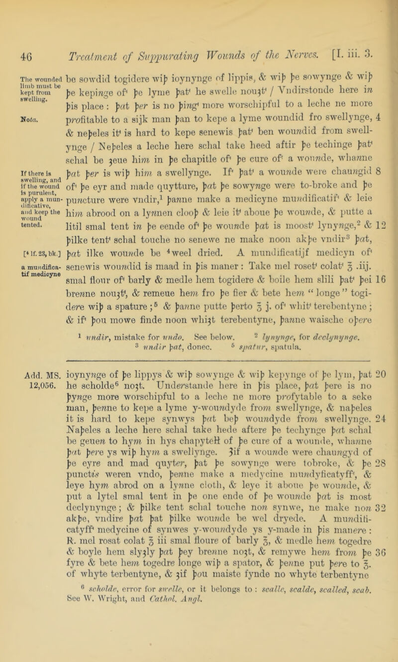 4G Trcaimcnt of Suiypurating Wounds of the Aerves. [I. iii. 3. The wounded bo sowdul togitlcre wif) ioynyiige of lippif, & wi)? ]}e sowynge & wi|) kept from j)e kepiwgo of^ Jjc lyiiie be swelli; nou^b j A ndirstoiide here '\n swelling. place : Jx't }^e.r is no fiirag^ more ■worscliipl'ul to a leche ne more Nota. p?’ofitable to a sijk man fian to kepe a lyine woundid fro swell3'nge, 4 & ne))eles if is hard to kepe senewis Jiaf hen wouTidid from swell- j'lige / Ne))eles a leche here schal take heed aftir fe techinge |)af schal be 3eue hi?7i in fe chapitle of Jie cure of a Avoimde, wlianne If there is bat her is wib hi??i a swellynge. If baf a Avouwde were chaimgid 8 swelling, and ’ ‘ ’ ,,, xiiji. if the wound of be evr and made quytture, bat be sowynge were to-broke and pe is purulent, > ^ • iti-’PI- apply a mun-pojjcture Were vndir/ bamie make a medicyne minniilicatii'' oc Jeie ditieative, ‘ ' , nj'd keep the bi??i abrood Oil a lywueii cloop & leie if aboue pe wouwde, & putte a tented. ijtj] tent in pe eende of pc woimde pat is iiioosf lynyTige,^ & 12 pilke tenf schal touche no senewe ne make noon akpe \'ndir^ pat, t‘if.23,bk.] pat ilke wou?ale be ^weel dried. A mundificatijf medicyn of amundifica- sencwis woumUd is maad in pis nianer: Take mel rosef colaf 3 .iij. tif medicyne flour of barly & medle hem togidere & boile hem slili paf pei 16 brewne nou3f, & remeue hew fro pe fier & bete he7?i “ longe ” togi- dere wip a spature & pa?me putte perto 5 j. of wbif terebentyne ; & if poll mowe finde noon Avhi3t terebentyne, pa?ine waischc opere ^ vndi?', mistake for 7/ndo. See below. - hjnynge, for dccljjnynge. 3 vndir }pat, donee. * upatur, spatula. Add. MS. ioynynge of pe lippys & wip sowynge A wip kepynge of pe lym, pat 20 12,056. he scholde® no3t. Unde?'stande here in pis place, pat pere is no pywge more worsebipful to a leclie ne more pi'ofytablo to a seke man, pewne to kepe a lyme j’^-woumlyde fro?n swellynge, A napeles it is hard to kepe synwys pat bop woiuidyde frow swellynge. 24 Napeles a leche here schal take liede aftere pe techj’iige p(ft schal be genera to hyira in hj’s chapyteH: of pe cure of a wonnde, wharnie pat pere ys wip hy?ra a swelljmge. a wointde were chauragyd of pe eyre and mad quyter, pat pe sowjmge were tobroke, A pe 28 punettV weren vndo, perane make a medycine muradylicatyff, A leye hym abrod on a lyrane cloth, A leye it alione pe woinnle, A put a lytel smal tent in pe one endo of pe wou?ide pat is most declynynge; A pilke tent schal touche no7i synwe, ne make no?? 32 akpe, vndire pat pat pilke woumle be wel dryede. A mu7?diK- catyff medycine of synwes y-wou»dydo ys y-made in pis manei’e : R. mel rosat colat 5 iii smal Hoiire of barly 5, A medle hew togedre A boylo hem sly3ly pat pey brerane no3t, A rcmj'we herai fro??? pe 36 fyre A bete he??? togedre longe wip a spator, A pe??ne put pe?-e to 3. of whyte terbentyne, A 3if pau maiste fynde no whyte terbentyno ^ steholdc, error for xirelle, or it belongs to : scallc, sealde, scallcd, scab. See W. Wright, and Cathnl. Angl.