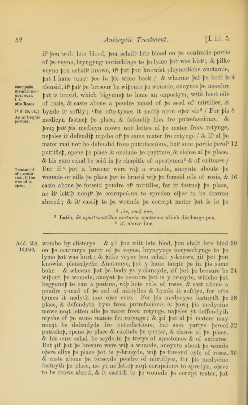 conoussio membri ner- uosi cura 1. h. oile Roses [1 If. 26, bk.] An antiseptic powder. Tre.atment of a contu- sion, if the wound is open. Add. MS. 12,056. Antiseptic Treatment. [I. iii- 5- if )jou wolf lete blood, ))oii schalf lete blood on ])g contrarie pa?’tie of ])e veyne, bryngyng^ norischmge to )je lyme |5af was hirf; & )jilke veyne J)on scbalf knowe, if \ai J)ou knowist pleynerliche anotamie, J)at I bane tau3t' jjee \n jjis same book / & whamie ])at ]>e bodi is 4 clensid, if jjaf fe brosour be wifionte ))e Avoinnle, anoyntc pe me??ibre ]iai is brosid, which bigywnej) to haue an enpostym, w^'t/t hoot oile of rosis, & caste abone a poudre mcrad of pc seed of mirtilles, & bynde if softly; ^for ofte-tynies it nedij) noon oper eir^ j For fiis 8 inedicyn fastne]) pe place, & defend!)) hi?« fro putrefacciouw. & ))0U3 J?af ))is medicyn mowe nof lettera al pG mater from rotynge, nejjeles if defend!)) myche of ))e same mater fro rotynge / & if al pG mater mai nof bo defendid fro?)?. i)utrifacc20u/t, buf su??^ prt?'tie ferof 12 putrifie)), opene ))0 place & exclude ))e quytture, & dense al fie place. & his cure schal be seid in fe chapitle of apostjmies^ & of exitoMrs / Buf if^ fiaf a brusour were wi)? a wou??de, anoynte aboute pG wouwde or eills pG place pat is brusid wi)) fie forseid oile of rosis, & 16 caste aboue pG forseid poudre of mirtilles, for if fastnef ))e place, ne if lettifi nou3f pe corrupc2uu?i to spreden eiper to be drawee abrood; & if cast!)? to fie wounde fie corrupt mater pat is \n f)e ^ eir, read cnr. 3 Latin, de aposte7)iatibns exltvria, aposteins whicb discharge pus. * if, above line. wombe by clisterye. & 3if fou wilt lete blod, fou shalt lete blod 20 on fie coxtraiye party of fe veyne, bry??gynge norysschynge to fie lyme fiat was hrrrt; & fiilke veyne fou schalt y-knowe, 3!! fiat ))ou knowist plenerlyche Anotamyc, fiat y haue tau3te fie in fiis same boke. & whemie fir«t ))e body ys y-clansyde, 3if fiat pG brosure be 24 wifiout fe wou??de, anoyrrt ))e me??ibre pat is y-brusyde, whiche pat begy)tne)) to ban a postuw, wifi bote oyle of roses, & cast aboue a poudre y-mad of fie sed of niirtylles A: bynde it softlye, for ofte tymes it nedyth no?t oper cure. .For fis medycy??e fastnyth fie 28 place, & defendyth hy??i fro??t putrefaciou??, & fow3 fis medycine mowe no3t letten alle fe mater fro??r rotynge, na^eles yt deffendyth myche of fie same materc fro rotynge; & 3!! fiat al fe matere maj’- nou3t be defendyde fro putrefaction??, but su???. partye ))e?-eof 32 putrefie)), opene fe place & exclude fe qnyte?’. Sc danse al fe place. & his cure schal be seyde in fe tretys of apostomes & of exitures. But 3if fat fc brosure were wif a wou??de, anoynte about fe wonde ofe/-e ellys fe place fat is y-brusyde, wif fe forseyd oyle of roses, 36 Sc caste aboue fe forseyde poudre of mirtillyes, lor fis medycine fastnyth fe place, ne yt ne lettef iro3t corupciou?? to sjiredyn, ofr?’e to be drawe abrod, & it castith to fe wou??de fe corupt mater, fat