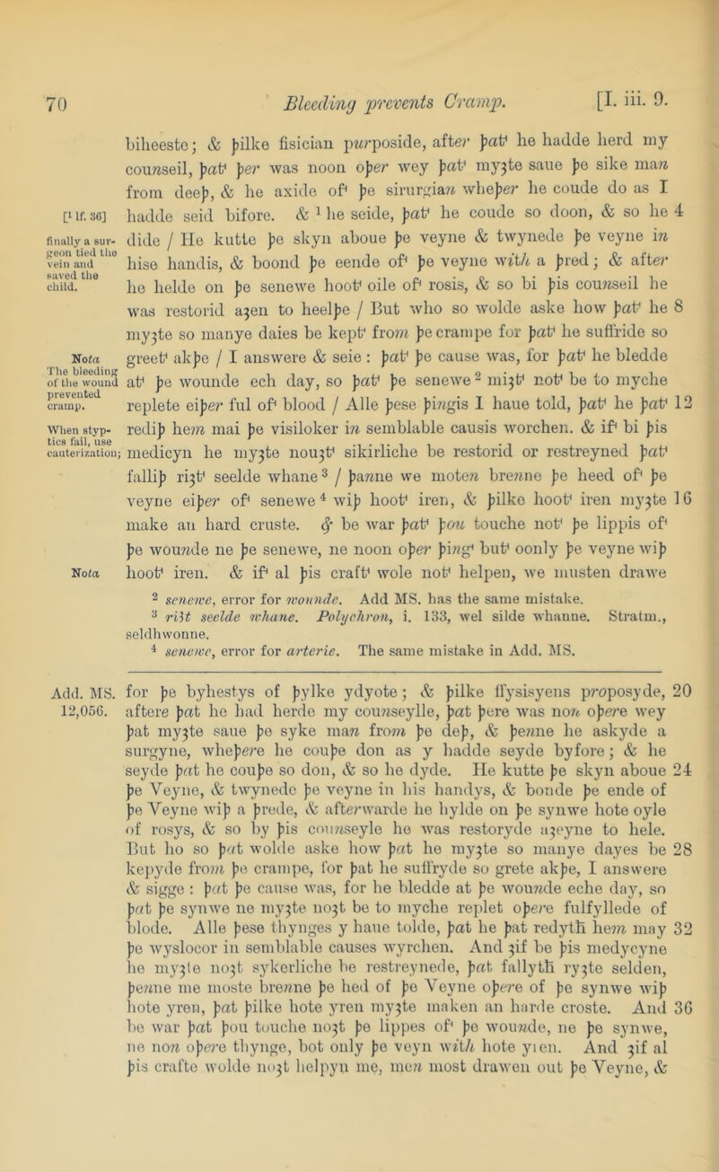 [1 If. 36] finally a sur- geon tied the vein ami saved tlie child. Nofa The bleeding of tlie wound prevented cramp. When styp- tics fail, use cauterization; Nofa Add. MS. 12,056. Lilieeste; & jiilke fisician p^rposide, afte?’ ])aP he hadde herd my conwseil, jicit* per was noon oper wey pa\^ niy^te sane Jie sike maw from deef), & lie axide of* pe sirnr],da?i wliejier lie coude do as I hadde seid hifore. & ^ he seide, paf he coude so doon, & so he 4 dide / lie kutte pa skyn aboue Jie veyne & twynede ])e veyne iw hise handis, & boond pa eende of' jie veyne with a jired; & after ho helde on pa senewe hoof oile of* rosis, & so hi Jiis cou?iseil he was restorid a3en to heeljie / But who so ivolde asko how pat* he 8 my3te so manye dales be kept* fro?w jiecrampe for pati‘ he sufiride so greek ak|3e / I answere & seie : pa\^ pa cause was, for paf he bledde at* pa wounde ech day, so jiaf jie senewe ^ mi3k nof be to myche replete eijier ful oB blood / Alle |)ese jiiwgis 1 haue told, jiaf he pat^ 12 red!]? hem inai jie visiloker in semblable causis worchen. & if* hi Jiis medicyn he my3te nou3k sikiiiiche be restorid or restreyned jiat* falli]) ri3k seelde whane ^ / Jiawne we inotew bre7me pa heed of* fe veyne eijie?- of senewe^ wi|) hook iren, & jiilko hook Iren my3te 16 make an hard cruste. ^ be war jiak p07i touche nok Jie lippis of J)e wou7ide ne pa senewe, ne noon oper ping* buk oonly pa veyne wijj hook iren. & if al ]?is crafk wole nok helpeu, we miisten drawe 2 senewe, error for nwunde. Add MS. ha.s the same mistake. ^ 7'iU seelde whane. Polychron, i. 133, wel silde whaune. Stratm., seldhvvonne. * senewe, error for arterie. The same mistake in Add. MS. for pa byhestys of jiylke ydyote; & Jjilke Ifysisyens jiroposyde, 20 aftere pat he had herde my cou?jseylle, jiat jiere was now opera wey ))at my3te sane pa syke maw fro7?i ))e de)i, & ])e??,ne he askyde a surgyne, whejiere he coufie don as y hadde seyde by fore; & he seyde pat he coujie so don, & so he dyde. He kutte |)e skyn aboue 24 pa Veyne, & twynede ))e veyne in his handys, & bonde pa ende of ))e Veyne wiji a Jirede, A afterwarde he hylde on ]je synwe hote oyle of rosys, &: so by pis cnuwseyle he was restoryde a3eyne to hele. But ho so put wolde aske how pat he my3te so manye dayes be 28 ke])yde fro??i pe crampe, for pat he suliryde so grete akpe, I answere sigge : prtt pe cause was, for he bledde at pe wouwde eche day, so pat pe synwe ne my3te no3t be to myche rejilet opere fulfyllede of blode. Alle pese thynges y haue tolde, pat he pat redyth he?w may 32 pe wyslocor in semblable causes wyrehen. And 3!! be pis medycyne be my3le no3t sykerliche be restreynede, pat fallyth ry3te selden, pewne me moste brewne pe bed of pe A'^oyne opere of pe synwe wip liote yren, pat pilke hote yren my3te maken an harde croste. And 3G be war pat pou touche no3t pe lippes of pe wouwde, ne pe synwe, ne now opere thynge, hot only pe veyn with hote yten. And pi al pis crafte wolde no3t helpyn me, mew most drawen out pe Veyne, &