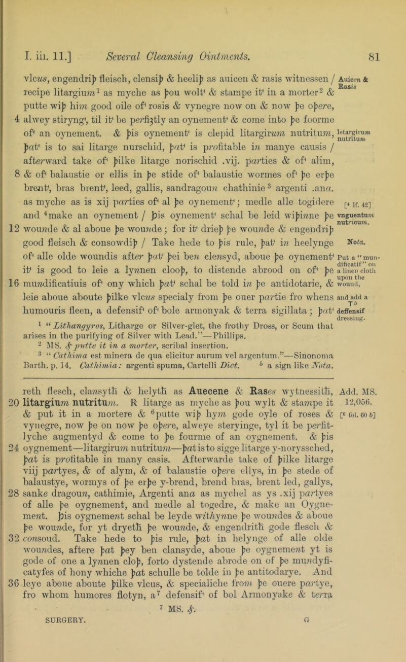 view*’, engendri)) fleiscli, clensij) & heelif) as auiceii & rasis witnessen / recipe litargiu?n^ as myche as jjou wolf & starape if in a morter^ & putte wi)5 hi??i good oile of* rosis & vynegre now on & now ))o ojjere, 4 alwey stiryng*, til if be pe^'fi^tly an oynenienf & come into |)e foorme of* an oyneinent. & jjis oynemenf is clepid litargirwjji nutrituw, paV is to sai litarge nursebid, is p?-ofitable in raanye causis / afterward take of* Jjilke litarge norischid .vij. pa?dics & of* alim, 8 & of* balaustie or ellis in pe stide of* balaustie wormes of* |je ei))e brejif, bras brenf, leed, gallis, sandragoini ebathinie^ argenti .an«. as myche as is xij parties of* al pe oynemenf; medle alle togidere and ‘‘make an oynement / |?is oynemenf schal be leid wijjiwne pe 12 woiuzde & al aboue pe wou7«de; for if driejj ):e wounde & engendrij? good lleisch & consowdij? / Take hede to })is rule, J)af in lieelynge of* alle olde woundis afte?’ pa\^ })ei be7i clewsyd, aboue pe oynemenf if is good to leie a lynnen cloo}?, to distende abrood on of* pe 16 miuidificatiuis of* ony which paV schal be told in pe antidotarie, & leie aboue aboute filke vlcwe specialy from pe ouer partie fro whens humouris lleen, a defensif* of* bole armonyak & terra sigillata; paV ^ “ Lithangyros, Litharge or Silver-glet, the frotliy Dross, or Scum that arises in the purifying of Silver with Lead.”—Phillips. ^ MS. ^ pvtte it in a morter, scribal insertion. 3 “ Cathima estminera de qua elicitur aurum vel argentum.”—Sinonoma Barth, p. 14. Cathimia: argenti spuma, Cartelli Diet. * a sign like Nota. reth llesch, clansyth & helyth as Auecene & Rasev wytnessith, 20 litargium nutritu;n. R litarge as myche as Jjou wylt & stampe it & put it in a mortere & ® putte wij) hy7?t gode oyle of roses & vynegre, now })o on now )jo ojjere, alweye steryinge, tyl it be perlit- lyche augmentyd & come to pe fourme of an oygnement. & ))is 24 oygnement—litargirum nutritu?;^—fat is to sigge litarge y-noryssched, fat is profitable in many casis. Afterwarde take of filke litarge viij pa^-tyes, & of alym, & of balaustie of ere ellys, in fe stede of halaustye, wormys of fe erfe y-brend, brend bras, brent led, gallys, 28 sanke dragouTZ, cathimie, Argenti ana as mycbel as ys .xij partyes of alle fe oygnement, and medle al togedre, & make an Oygne- ment. jbis oygnement schal be leyde wzt/zyrzne fe Avoundes & aboue fe wouzide, for yt dryeth fe wouzzde, & engendritti gode flesch & 32 consoud. Take hede to fis rule, fat in helynge of alle olde Avoundes, aftere fat fey ben clansyde, aboue fe oygnement yt is gode of one a lynnen clof, forto dystendo abrode on of fe mundyfi- catyfes of hony Avhiche fat schulle be tolde in fe antitodarye. And 36 leye aboue aboute filke vlcus, & specialiche fro?n fe oucre parlyc, fro whom humores flotyn, a’^ defensif* of bol Armonyake & terra 7 MS. 4\ Auiern & Rasis letargifUTO nutrilum [♦ If. 12] vnguentum nutricum. No<a. Put a “ mun- dificatif” on a linen cloth upon tho wound, and add a T6 defFensif dressing. Add. MS. 12,05(;. [6 fol. 60 6] SURGERY. O
