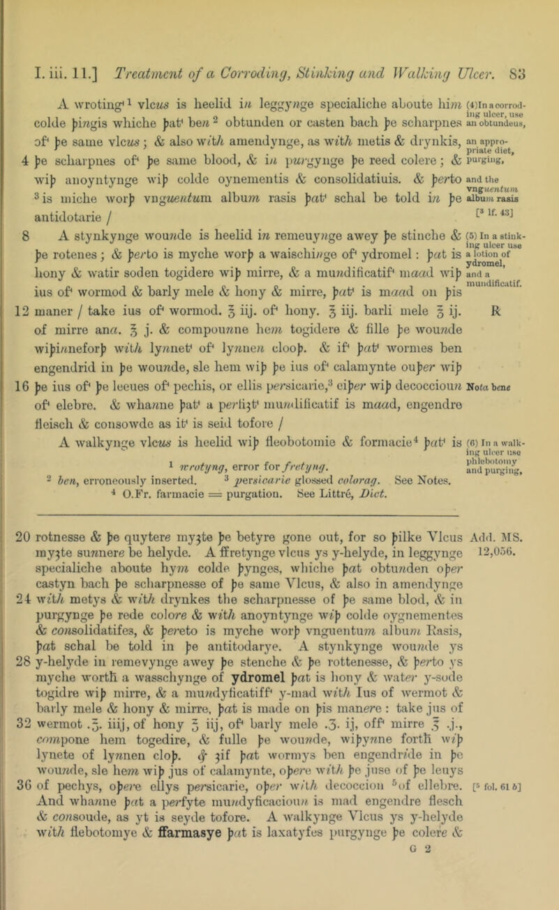 A wroting* ^ vlczis is heclid i/t leggynge specialiche aboute hi??i colde J)ingis whiche ))af be;i ^ obtundeu or casten bach jjo scliarpnes of* jje same vlczte’; & also w/tA ameudynge, as w^t/i metis & drynkis, 4 ])e scharpues of* ])e same blood, & in pwrgyiige )?e reed colere; & w’ijj aiioyntynge wi)j colde oynementis & consolidatiuis. & jjerto 2 is miche worji vngjiew^wm album rasis ])af schal be told m pe antidotarie / 8 A stynkyiige wou?tde is heelid in remeuy??ge awey fe stinebe & ))o rotenes ; & perio is myche worj) a \vaischi//ge of* ydromel; pat is bony & watir sodeii togidere wij> mirre, & a mu?^dificatif* maad wi)) ius of* wormod & barly mele & bony & mirre, paV is ma«d on J)is 12 maner / take ius of* wormod. 3 iij. of* bony, 3 iij. barli mele 3 ij. of mirre ana. § j. & compoimne be??i togidere & fille pe wou?ide wi))i/mefor)) with ly/iiiet* of* ly;ine« cloo)?. & if* ])af wormes ben engendrid in |)e wounde, sle hem wi|) fie ius of* calamynte owper wifi 16 f)e ius of* )je leeues of* pechis, or ellis pcrsicarie,^ eifjer wifi decocciou/i of* elebre. & wbamie f)at* a perlijt* muadilicatif is maad, engendre tleiscb & consowde as it* is seid tofoie / A walkynge views' is heelid wif) tleobotomie & formacie^ jjat* is ^ ivrotijng, error for fretyng. 2 ben, erroneously inserted. ^ pergicarlc glossed colorag. See Notes. O.Fr. farmacie = purgation. See Littre, Diet. (4) In acorrod- iiiK ulcer, use ail obtundeus, an appro- priate diet, purging, and the vnguentuDi album rasis [» If. 43] (5) In a stink- ing ulcer use a lotion of ydromel, and a niundidcatif. R Nofa bene (n) In a w.all ing ulcer use phlebotomy and purging 20 rotnesse & fie quytere my^te fje betyre gone out, for so fiilke Ylcus Add. MS. iny^te suwnere be helyde. A ffretynge vlcns ys y-belyde, in leggynge 12,0r)6. specialiche aboute hyiw colde fjynges, wliicbe pat obtu7tden oper castyn bach fie scharpnesse of fie same Vlcus, & also in amendynge 24 witA metys & with drynkes the scharpnesse of fie same blod, & in purgynge fie rede colore & with anoyntynge wifi colde oygnementes & cowsolidatifes, & fie?-eto is myche worfi vnguentum albunt llasis, fiat schal be told in pe antitodarye. A stynkynge wounde ys 28 y-helyde in renievynge awey jie stenche & fie, rottenesse, fierto ys myche worth a wasschynge of ydromel fiat is bony & water y-sode togidre wifi miiTe, & a mundylicatiff* y-mad w^tA lus of wermot & barly mele & hony & mirre. fiat is made on fiis manere : take jus of 32 wermot .3. iiij, of hony 3 iij, of* barly mele .3- ij» off* mirre 5 .j., cowpone hem togedire, & fulle fie wounde, wifiynne forth wzfi lynete of lynnen clofi. wormys ben engendrAle in jio. wouitde, sle he7n wifi jus of calamynte, ofiere witA fie juso of jie leuys 36 of pechys, ojiere ellys persicarie, ofier with decoccion ^of ellebre. pfoi. ei*] And whanne fiat a perfyte mundyficacioun is mad engendre flesch & consoude, as yt is seyde tofore. A walkynge Vlcus ys y-helyde witA flebotomye & ffarmasye fiat is laxatyfes purgynge fie colere G 2