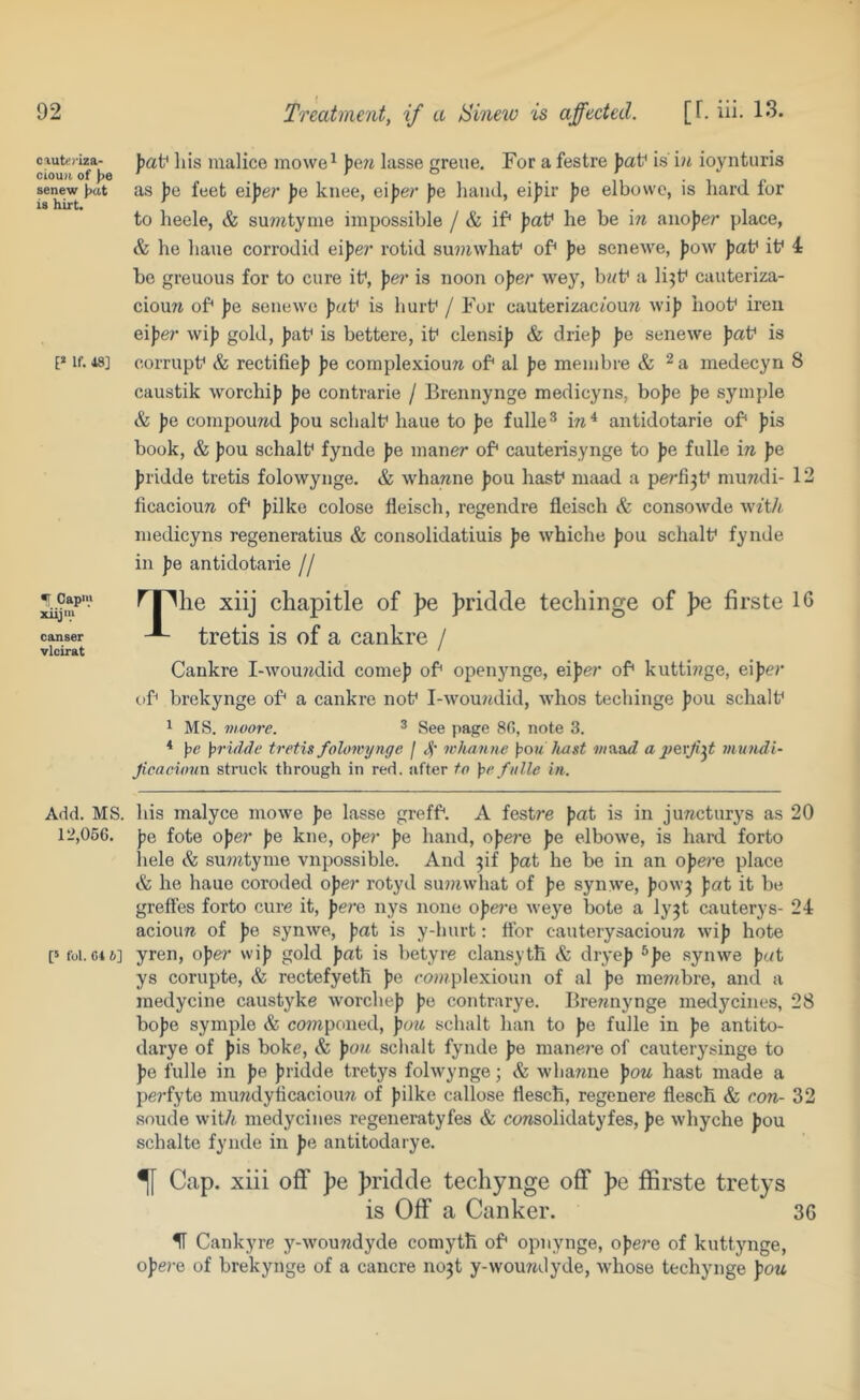 cauttriza- ciou)i of )>e senew J>at is hirt. If. 18] Capi>> xiij'K causer vlcirat J)af his malice mowe^ ))e?t lasse greue. For a festre jjat' i.s ioynturis as Jjc feet ei])er |)e knee, ei))e/' f)e liancl, eipir pe elbowc, is hard for to heele, & suwtyme impossible / & if* faf he be in auo))er place, & he hane corrodid eiper rotid su??iwhaf of* ))e senewe, |)ow jjat* it^ 4 be greuous for to cure it*, pe)' is noon oper wey, bi<f a li^t* cuuteriza- ciouw of* Jie senewe J)«t* is hurt* / For cauterizacfouTi wij? hoot* iren eiper wij) gold, ))at* is bettere, it* clensij) & drie}) pe senewe jjat* is corrupt* & rectifie)) pe complexiouw of* al pe membre & medecyn 8 caustik worchij) Jje contrarie / Brennynge medicyns, bo|)e jje symjjle & pe compound |)ou schalt* haue to pe fulle® antidotarie of* J)is book, & J)ou schalt* fynde J)e maner of* cauterisynge to pe fulle in ))e ])ridde tretis folowynge. & whawne ))OU hast* maad a perfi^t* muwdi- 12 ficaciouTi of* Jjilke colose fleisch, regendre fleisch & consowde w^t^ medicyns regeneratius & consolidatiuis pe whiche |)OU schalt* fynde in pe antidotarie // ^piie xiij chapitle of pe Jjridcle techinge of pe firste 16 tretis is of a cankre / Cankre I-wou7jdid come)) of* openynge, eiper of* kutti??ge, eiper of* brekynge of* a cankre not* l-wou?idid, whos techinge ])OU schalt* 1 MS. moore. ^ See page 8(5, note 3. * \>e ]>riflde tretis folowynge / 4' wiianne ];>ou liast a perf:^t muudl- Jicacioiin struck through in red. after to \ie fulle in. Add. MS. his malyce mowe ))e lasse greff*. A festre pat is in jurtcturys as 20 12,066. pe fote oper ))e kne, oper pe hand, opere ))e elbowe, is haixi forto liele & sumtyme vnpossible. And ^if pat he be in an opere place & he haue coroded oper rotyd su))iwhat of ))e synwe, )>ow3 pat it be greffes forto cure it, pere nys none ope)‘e Aveye bote a ly^t cauterys- 24 acioim of ))e synwe, ))rtt is y-hurt: ftbr cauterysaciouw wi)) hote [5 foi. C1&] yren, oper wi)) gold fat is betyre clansyth & drye)) ^fe synwe fat ys corupte, & rectefyetli fe co?)tplexioun of al fe membre, and a medycine caustyke worchef fe contrarye. Brennynge medycines, 28 bofe symple & componed, pou schalt han to fe fulle in fe antito- darye of fis boke, & fon schalt fynde fe mane)’e of cauterysinge to fe fulle in fe f ridde tretys folwynge; & whanne fon hast made a perfyte mimdylicacioun of filke callose tlesch, regenere flesch & con- 32 soude with medycines regeneratyfes & consolidatyfes, fe whyche fou schalte fynde in pe antitodarye. ^ Cap. xiii off pe fn'idde techynge off ])e ffirste tretys is Off a Canker. 36 H Cankyre y-woundyde comyth of* opnynge, ofere of kuttynge, ofe)-e of brekynge of a cancre no3t y-woundyde, whose techynge fon