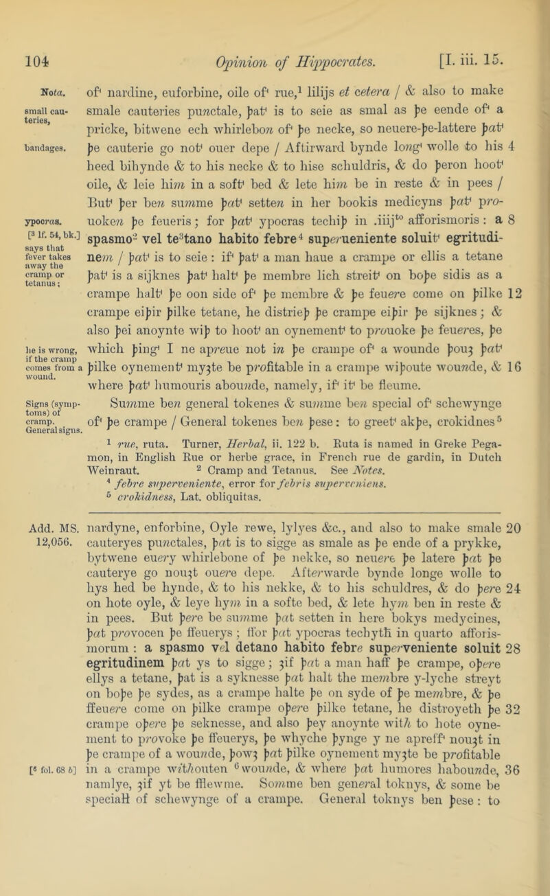 No<a, small cau- teries, bandages. ypooras. [3 If. 54, bk.] says that fever takes away the cramp or tetanus; he is wrong, if the cramp comes from a wound. Signs (symp- toms) of cramp. General signs. of* narJine, euforbine, oile of* rue,^ lilijs et cetera / & also to make smale cauteries puwctale, Jiab is to seie as smal as ))e eende of* a pricke, bitwene ech whirlebow of* pc necke, so neuere-))e-lattere pat' pe cauterie go not* ouer depe / Aftirward bynde lo?ig* wolle to his 4 heed bihyiide & to his necke & to liise schuldris, & do Jieron hoot* oile, & leie lii?)i in a soft* bed & lete hi??i be in reste & in pees / lJut* fer hew su??ime patf sette^i in her bookis medicyns paV pro- uokew Jjc feueris; for patf ypocras teebi]) in .iiij*’® afforismoris : a 8 spasmo- vel te'*tano habito febre^ supe/ ueniente soluit* egritudi- ne/?t / pat' is to seie : if* fat* a man haue a crampe or ellis a tetane fat* is a sijknes fat* halt* fe meinbre lich streit* on bofe sidis as a crampe halt* fe oon side of* fe membre & fe feuere come on filke 12 crampe eifir filke tetane, he distrief fe crampe eifir fe sijknes; & also fei anoynte wif to hoot* an oynement* to prouoke fe feueres, fe which fing* I ne apmie not m fe crampe of* a wounde fou3 fat* filke oynement* my^te be p?’ofitable in a crampe wifoute wouTtde, & 16 where fat* liumouris abou?ide, namely, if* it* be fleume. Summe ben general tokenes & sinimie be/t special of* schewynge of* fe crampe / General tokenes bore fese: to greet* akfe, crokidnes** 1 rve, ruta. Turner, llerhal, ii. 122 b. Ruta is named in Greke Pega- mon, in English Rue or herbe grace, in French rue de gardin, in Dutch Weinraut. ^ Cramp and Tetanus. See Notes. ^ febre siqjerveniente^ error iov febrts svjyervemens. ^ croMdness, Lat. obliquitas. Add. MS. nardyne, enforbine, Oyle rewe, lylj'es &c., and also to make smale 20 12,056. cauteryes purectales, fat is to sigge as smale as fe ende of a prykke, bytwene eue?’y whirlebone of fe nekke, so neuere fe latere fat fe cauterye go uou^t oue?’e depe. Afterwarde bynde longe wolle to hys hed be bynde, & to his nekke, & to his schuldres, & do fere 24 on hote oyle, & leye liyni in a softe bed, & lete hy?re ben in reste & in pees. But fe?'e be sinreme fat setten in here bokys medycines, fat p?-ovocen fe ifeuerys ; ilbr fat ypocras techyth in quarto afforis- morum : a spasmo vel detano habito febre supe?-veniente soluit 28 egritudinem fat ys to sigge; 3if fat a man half fe crampe, ofere ellys a tetane, fat is a syknesse fat halt the me^rebre y-lyche streyt on bofe fe sydes, as a crampe halte fe on syde of fe membre, & fe Ifeuere come on filke crampe ofe?-e filke tetane, he distroyeth fe 32 crampe ofere fe seknesse, and also fey anoynte wit7i to hote oyne- ment to provoke fe ifeuerys, fe whyche fynge y ne aprei'f* nou3t in fe crampe of a wourede, fow3 fat filke oynement my3te be profitable [«foi. G8 6] in a crampe wft/muten ®\vou»de, & where fat humores habourede, 36 namlye, 3if yt be fflewme. So?reme ben general toknys, & some be speciaH of schewynge of a crampe. General toknys ben fese: to