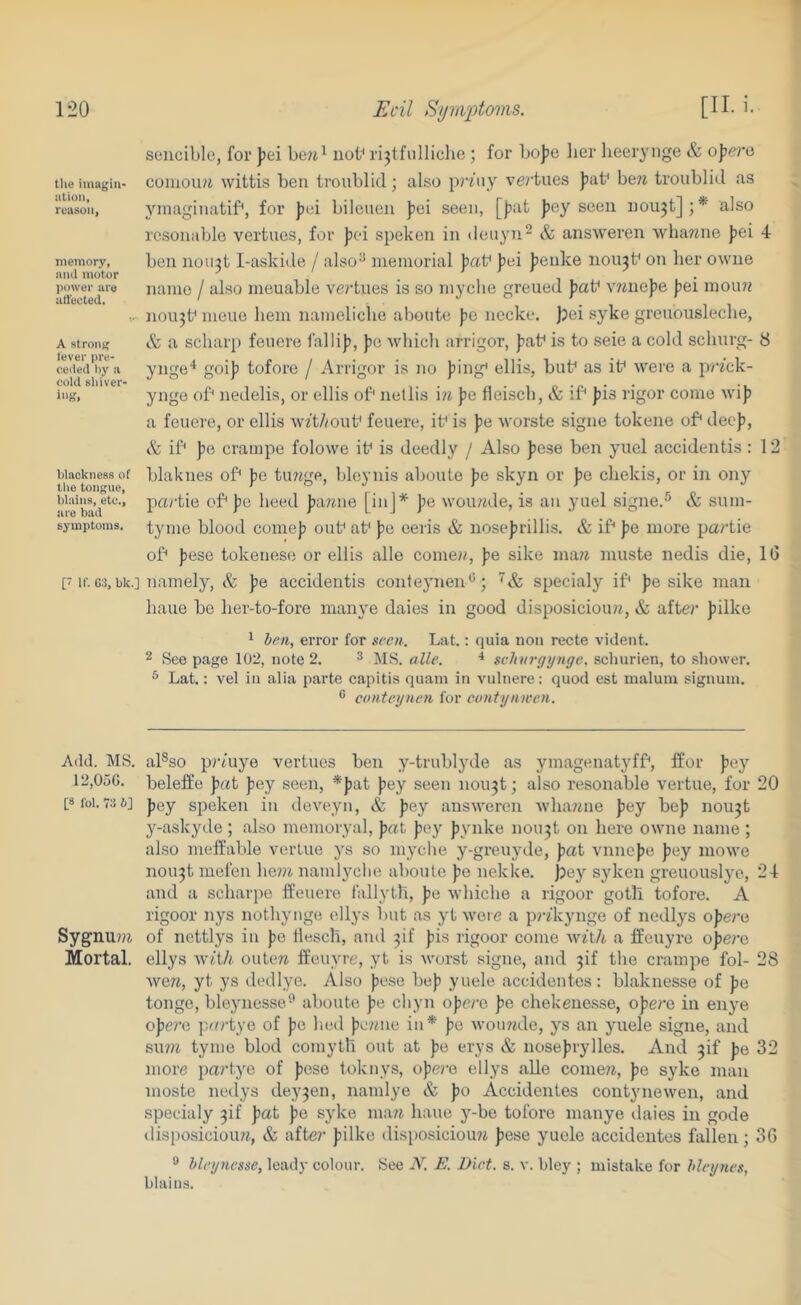 tlie iinagiii- alioii, reason, memory, and motor power are allected. A strong lever pre- ceded by a cold shiver- ing. blackness of the tongue, blains, etc., are bad symptoms. [■ If. C:S, bk.] Add. MS. 12,050. [8 fob 73 6] Sygnu?« Mortal. soucible, for ]jei be?i^ nob rijtfiilliclie; for bojjo lier lieerynge & o])e7‘o coiiiou/i wittis ben troublid; also priny ve?'taes pat* bew troublid as yinaginatif*, for ])ei bileuen ]3ei seen, [|)at ])ey seen uoujt];* also resonablo vertues, for Jici speken in deuyn^ & answeren whawne )3ei 4 ben no 11311-a.skide / also^ memorial ^xiV ]3ei Jienke 110113b on lier owue name / also meuable ve?’tues is so myclie greued jiaf V7jne)ie jiei mou?f nou^t^ meue hem namelicbe abonte f»o necke. j)ei syke greuouslecbe, & a scharp fenere falli)?, jie Avliich arrigor, Jiat^ is to seie a cold sclinrg- 8 ynge'* goif) tofore / Arrigor is no jiing* ellis, but^ as if were a p/7ck- ynge of nedelis, or ellis of' nellis '\n pQ fleiscb, & if ))is rigor come wij) a feuere, or ellis w7t//ouf feuere, if is ))e worste signe tokene of deep, & if ])e crampe folowe if is deedly / Also fese ben yuel accidentis : 12 blaknes of jie tinige, bleynis aboute pe skyn or pe cbekis, or in ony partie of pc heed jiariiie [inj* pe wouade, is an yuel signe.® & siim- tyme blood coineji ouf af pa eeris & nose|)rillis. & if jie more partie of Jiese tokenese or ellis alle cornea, pe sike inaa muste nedis die, IG namely, & pe accidentis conteynen'^; specialy if }?e sike man bane be ber-to-fore manye daies in good disposicioua, & after jiilke 1 ben, error for seen. Lat.: quia non recte vident. 2 Seepage 102, note 2. ^ MS. alle. * svhurgynge, schurien, to shower. * Lat.: vel in alia parte capitis quatn in vulnere: quod est malum signum. ® conteynen for etnitynwen. al®so prtuye vertues ben y-trublyde as ymagenatyff, ffor )5ey beleffe pai fey seen, *})at Jiey seen nou^t; also resonable vertue, for 20 Jiey speken in deveyn, & Jjey answeren whaane fey bej? nou^t y-askyde ; also memoryal, Jatt )iey Jiynke nou3t on here owne name ; also ineffable vertue ys so niyche y-greuyde, jiat vnnejie jiey mowe 110113! mefen be»i namlyclie aboute jie nekke. bey syken greuouslye, 24 and a scharpe ffeuere I'allytll, jie whicbe a rigoor goth tofore. A rigoor nys notbynge ellys but as yt weie a piakynge of nedlys opera of nettlys in )ie tlescb, and 3if jiis rigoor come wA/i a ffeuyre ojiere ellys Wit/f outea ffeuyre, yt is worst signe, and 3if the crampe fol- 28 wea, yt ys dedlye. Also jiese be|i yuele accidentes: blaknesse of pa tonge, bleynesse-’ aboute jie cbyn ojiere Jie chekeuesse, ojiero in enye ojiere p.urtye of pe bed peane in* pe wou?ide, ys an yuele signe, and suia tyme blod coniyth out at pe erys & noseprylles. And 3if pe 32 more partye of pese toknys, opere ellys alie comeii, pe syke man moste nedys dey3en, nanilye & po Accidentes contynewen, and specialy 3!! pat pe syke maa bane y-be tofore manye ilaies in gode disposicioua, & afte?’ pilke disposiciou?i pese yuele accidentes fallen; 36 ** hleyncsse, leady colour. See N. E. Diet. s. v. bley ; mistake for bleynes, blaius.