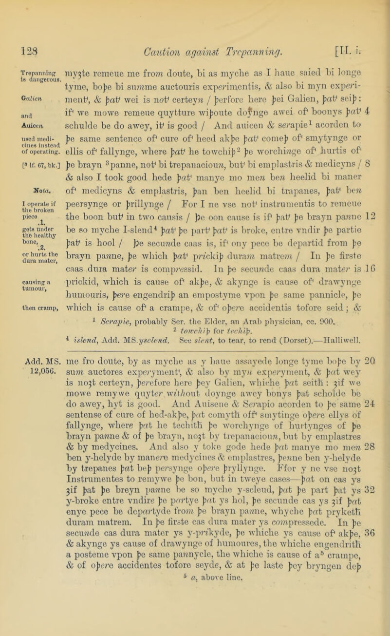 Trepiiniilii^ is dangerous. Qaiieri and Auiccit. <i8cd inedi- I'iiies instead of operating. [» If. 67, bk.] Nola, I operate if tile broken piece gets Under tlie liealthy bone, .2. or hurts the dura inater. causing a tumour, then cramp, Add. MS. i2,or>c. my3te remeue me fi’o??7 doute, hi as myche as I liaue saied l)i longe tyme, boJ)e hi sn7?7me auctouris expe?-imentis, & also hi myii expe?'i- meiif, & )3at^ wei is not* certeyre / Jjerl'orc here fei Galien, sciJi: if* we mowe remeue quytture Avijjoute dojnge awei of* hoonys ]ia\f 4 schulde be do awey, it^ is good / And auicen & serapie^ acorden to ))e same sentence of* cure of* heed ak))e fiat* come)) of* smytynge or ellis of* fallynge, wliere ))at' he towchij)''^ ))e worchi)7ge of* hurtis of* J)e hrayn ^ panne, not* hi trepanaciou?i, hut* hi emplastris & medicyns / 8 & also I took good liede ))rtt* manye mo men hen lieelid hi manor of* medicyns & enqtlastris, ))an hen heelid hi trapanes, ))at* V)e?i peersynge or ))rillynge / For I ne vse not* instru mentis to remeue the boon hut* in two causis / )?c oon cause is if* ))at' fie hrayn panne 12 he so myche l-slend^ fiat* f)o jiart* fiat* is broke, entre vndir fic partio fiat* is hool / fje secunde caas is, if* ony pece he dopartid from fie hrayn panne, fie wliich fiat* prn’ckifi durain matrein / In fie firste caas dura mate? is compi-essid. In fie secunde caas dura mater is IG ])rickid, which is cause of* akfie, & akynge is cause of* drawynge humouris, fiei'e engendrifi an empostyme vpon fie same pannicle, fie wliich is cause of* a crampe, Sz of* ofn’i'c accidentis tofore seid; & * Serajjle, probably Ser. tlie Elder, an Arab |ibysician, cc. 000. ^ toirrliip for * islencl, Add. See slt'Ht, to tear, to rend (Dorset).—Halliwell. me fro donte, by as myche as y haue assayede longe tyme hofie by 20 su?n auctores experyment*, & also by myn experyment, fiat wey is nojt certeyn, ^erefore here fiey Galien, whiche fiat seith ; ^if we mowe reinywe quyter. wtt/iout tloynge awey honys fiat schohie he do awey, hyt is good. And Auisene Sz Sci'apio acorden to fie same 24 sentense of cure of hed-akfie, fiat comyth off* sinytinge ofiei’e ellys of fallynge, where fifft he techith fie worchynge of hurtynges of fie hrayn panne & of fie hrayn, nojt by trepanacioun, hut by emplastres & by medycines. And also y tol<e gode hede fiat man)'e mo men 28 hen y-hclyde by manei'e medycines & emplastres, ficnne hen y-helyde by trepanes fiat hefi pe?\synge oficre firyllynge. Ffor y ne vse no3t Instrumentes to remywe fie bon, hut in tweye case.s—fat on cas ys 3if fat fe hreyn jiattne lie so myche y-scleud, fat fe part fat ys 32 y-hroke entre vndire fe pai'tye fat ys hoi, fe secunde cas ys 3if fat enye pece ho departyde front fe. hrayn 2ia?tne, whyche fat jiryketh duram matrem. In fe iirste cas dura mater ys contpressede. In fe secu?tde cas dura mater ys y-pnkyde, fe whiche ys cause of* akfe, 36 & akynge ys cause of drawynge of humoures,thc whiche engendrith a posteme vpon fe same paitnycle, the whiche is cause of a^ crampe, & of ofere accidentes tofore seyde, & at fe laste fey hryngen def 5 a, above line.