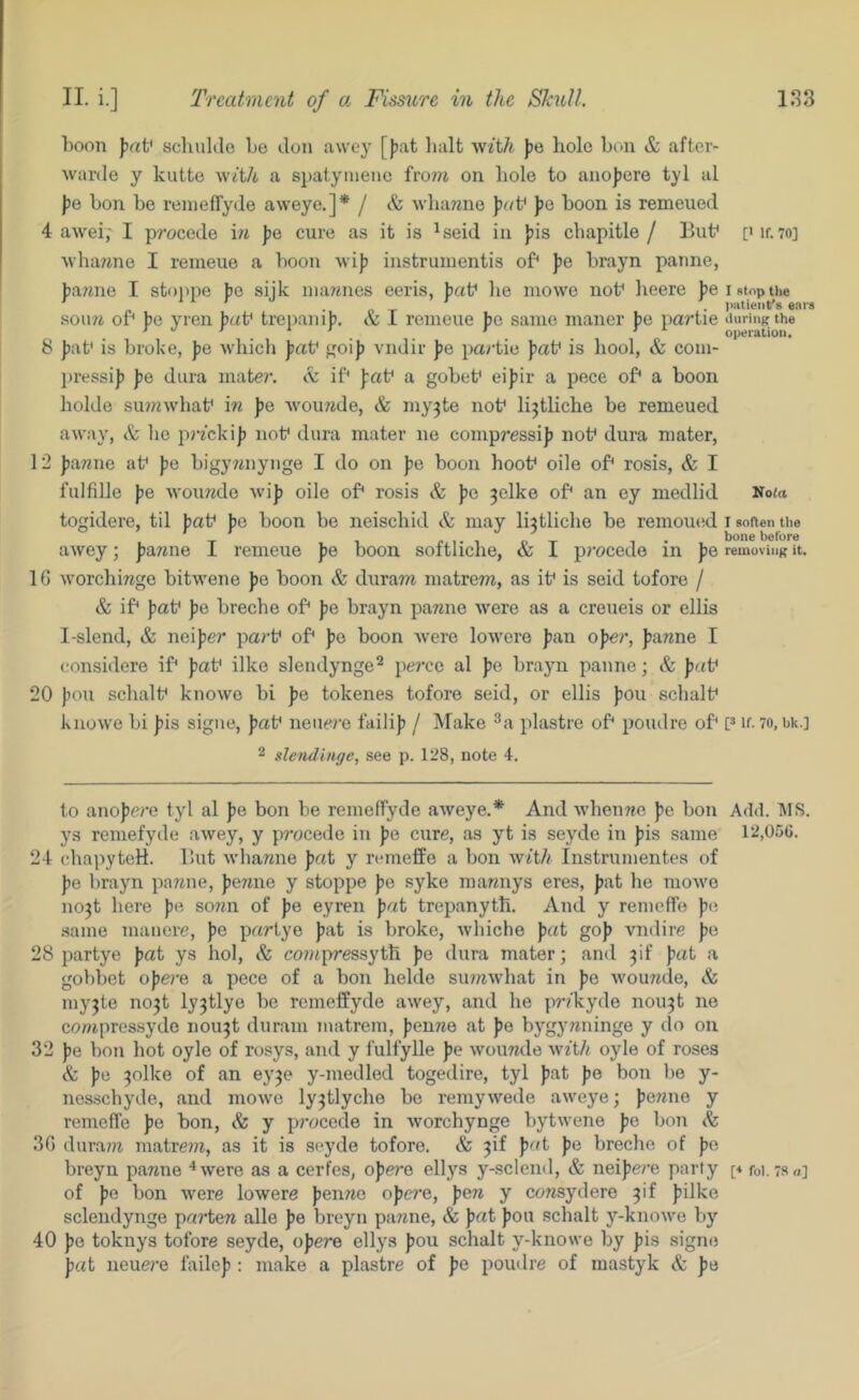 l)Oon f?af scliuklo be don awey [jjat halt with )?e hole bon & after- warde y kutte with a spatynienc on bole to anojjere tyl al jje bon be renielTyde aweye.]* / & wha7ine ]><(V J)e boon is remeued 4 awei,' I procede in ]ig cure as it is ^seid in )jis cbapitle / But^ [Mf. 7o] \vba7ine I reineue a boon wi]? instruiuentis of* fe brayn panne, l^a/ine I stojipe }30 sijk ina^nies eeris, fiat^ be mowe not* beere })ei stop the soiui of* ]5e yren ))«t* trepani)). & I reineue Jie same maner J)e partie auringthe 8 ))af is broke, jie wbicb goij) vndir ])e partie })at* is bool, & com- })ressi)) pe dura mate?*, cv if* Jrat* a gobet* eijiir a pece of* a boon bolde su??iwbat* m pe Avou?7de, & niy3te not* li^tlicbe be remeued away, (S: be prfcki|) not* dura mater ne compressi]) not* dura mater, 12 |)a«ne at* fie bigywnynge I do on fie boon hoof oile of* rosis, & I fulfille fe woimde wifj oile of* rosis & f)e 3elke of* an ey medlid No«a togidere, til baf be boon be neisebid & may liatlicbe be remoued i soften the T 1 r I • 1 i/ T 1 • before awey; ftawne 1 remeue fie boon softlicbe, & I precede in fie removing it. IG worchiwgo bitwene fte boon & duram matrem, as if is seid tofore / & if* fiaf fte breebe of* fie brayn pamie were as a creueis or ellis I-slend, & neifier parf of* fie boon Avere lowero fan ofer, fanne I considere if* faf ilke slendynge^ percc al fe brayn panne; & faf 20 foil schalf knowe bi fe tokenes tofore seid, or ellis fou sebulf knowe bi fis signe, faf nencj'e failif / Make piastre of* poudre of* [* if- 7o, bu.] 2 slendiiiffe, see p. 128, note 4. to anofere tyl al fe bon be remeffyde aAveye.* And Avbenne fe bon Add. MS. ys remefyde awey, y pi’ocede in fe cure, as yt is seyde in fis same 12,05G. 24 cbapyteH. But Avbanne fat y rtunelfo a bon with Instrumentes of fe brayn panne, fenne y stoppe fe syke inannys eres, fat he moAve no^t here fe sonn of fe eyren fat trepanytb. And y remeffe fi; .same manere, fe partye fat is broke, Avbiche fat gof vndire fe 28 partye fat ys hoi, & coinpressyth fe dura mater; and ^if fat a gobbet ofere a pece of a bon helde siunAvbat in fe Avounde, & my3te no^t ly^tlye be remeffyde awey, and be pr/kyde nou^t ne conipressyde nou^t duram matrem, fenne at fe bygyiininge y do on 32 fe bon hot oyle of rosys, and y fulfylle fe Avounde with oyle of roses & fe 3olke of an ey^e y-niedled togedire, tyl fat fe bon be y- nessebyde, and moAve ly^tlycbe be reniyAvede aweye; fenne y remeffe fe bon, & y procede in Avorchynge bytwene fe bon & 3G duram matre?n, as it is seyde tofore. & ^if fat fe breebe of fe breyn panne ^were as a cerfes, ofci’e ellj^s y-sclend, & neifere party p foi.78o] of fe bon AA'ere lowere fenne ofei’e, fen y consydere ^if filke sclendynge parten alle fe breyn panne, & pat fou scbalt y-knowe by 40 fe toknys tofore seyde, ofere ellys fou scbalt y-knowe by fis sigini pat neuere failef : make a piastre of fe poudre of mastyk & fe