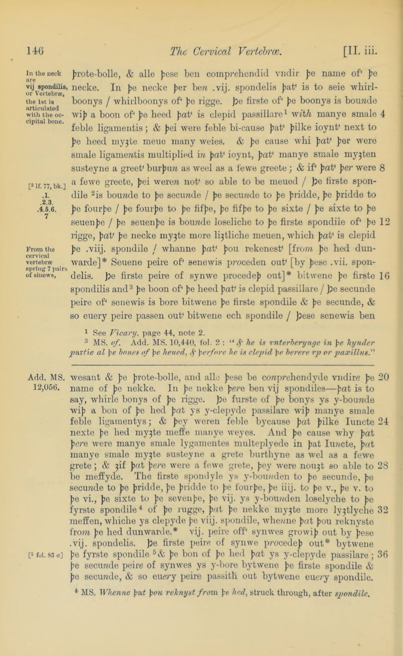 In the neck are vij spondilis, or VerlebrsB, the 1st is iirticulnted witli tlie oc- cipital bone. [2 if. 77, bk.] .1. .2.3. .4.5.6. 7 From tlie cervical vertebr® spring 7 pairs of sinews, jjrote-bolle, & alle ))ese ben coinp?’ebcn(lid viidif fie name of* pe necke. In pa necke fier be?^ .vij. spoudelis fiab is to seie tvliii'l- boonys / -wbiilboonys of pa rigge. pa firste of* fie boonys is bou7jde Avifi a boon of fie heed faf is clepid passillare^ with manye smale 4 feble ligameiitis; & fiei were feble bi-cause flat* f ilke ioynt* next to fje lieed my3te meiie many weies. & pa cause wlii patf fier were smale ligameritis multiplied 'm fat* ioynt, pat^ manye smale myjten susteyne a greef burfiw as weel as a lewe greete ; & if fiaf fier were 8 a fewo greete, fiei werere nof so able to be meued / pa tirste spon- dile ^is boumle to fc securide / fe secmide to fie {iridde, fie firidde to fie fourfe / pa fourfie to fie bffie, pa fiffe to fie sixte / fie sixte to fie seuenfe / fie seuenfie is bounde loseliclie to fie firste spondile of fe 12 rigge, fiaf pa necke my^te more li3tliclie meuen, Avbicli fiaf is clepid fie .viij. spondile / wlianne fiaf fiou rekenesf \ivom fio bed dun- warde]* Seuene peire of senewis jiroceden ouf [by fiese .vii. spon- delis. pa firste peire of syiiAve jirocedefi out]* bitwene fie firste 16 spondilis and^ fe boon of fie heed faf is clepid passillare / fpe secunde peire of senewis is bore bitwene fie firste spondile & fie secunde, & so euery peire passen ouf bitwene ech spondile / )3ese senoAvis ben ^ See Vicar]/, page 44, note 2. ^ MS. of. Add. MS. 10,440, to). 2 ; he vi vnterherynge in }>e hynder j)W^tie al \)e hones of \>e hened, \perfore he is clepid \^e herere rp or j?aa;illiis.'’ Add. MS. Avesaut & fe firote-bolle, and alle fiese be corapj'ehendyde vndire fie 20 12,066. name of fie nekke. In fie nekke fere ben vij spondiles—fat is to say, Avhirle bonys of fe rigge. fje furste of fe bonys ys y-bou7ide Avif a bon of fe bed fat ys y-clejiyde passilare Avif manye smale feble ligamentys; & fey Avcreii feble bycaiise fat filke luncte 24 nexto fe bed my3te melfe manye weyes. And fe cause Avhy fat fere Avere manye smale lygamentes multeplyede in fat luiicte, fat manye smale my3te susteyne a grete burthyne as Avel as a fcAve grete; & 3!! pat fere Avere a fewe grete, fey Avere nou3t so able to 28 bo meft’yde. The firste spomlyle ys y-bon/nlen to fe secunde, fe secimde to fe fridde, fe fridde to fe fourfe, fe iiij. to fe v., fe v. to fe Au., fe sixte to fe seven fe, fe vij. ys y-bou«den loselyche to fe fyrste spondile^ of fe rugge, fat fe nekke my3te more ly3tlyche 32 meffen, Avhiche ys clepyde fe viij. spondile, Avbemie fat fou reknyste fro?/i fe bed dunAvarde.* vij. peire offi synwes groAvif out by fese .vij. spoudelis. pa firste peire of synwe procedef out* bytAvene [sfoi.83n] fe f3rrste spondile fe bon of fe bed fat ys y-clepyde passilare; 36 fe secuiide peire of syuAves ys y-bore bytAvene fe firste spondile & fo secu?4de, & so euery peire passitb out bytAvene euery spondile. * MS. Whenne fa^ \>on rehnyst from fe hed, struck through, after spondile.
