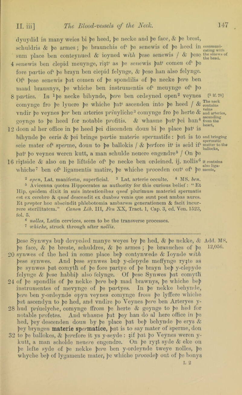 II. iii] The Blood-vessels of the Neele. (lyuydid in many weics hi )je heed, ))o necke and )3e face, & J)e hrest, schuldris & ])e armes; )?e hraunchis of^ ))e senewis of )jo heed in sum place hen conteynued & ioyned with jjcse senewi.s / & f’csc‘jje «nie«K of 4 senewis hen clepid meiiynge, ri^f as jje senewis f)at* come7i of* Jie fore partie of* Jje hrayn hen clepid felynge, & jjese haii also felynge. C.)f^ jjese senewis comen of })e spondilis of })e necke \erQ hen niaatl hrau?7nys, J)0 whiclie hen iiistiumentis of* meuynge of* fo 8 parties. In ^)je necke hihynde, J)ere hen ordeyned open^ veynes [*if. 78] comynge fro ))e lyuere pe whiche J)at* ascenden into pe heed / & coiitaiim vndir pQ veynes per hen arteries pr/uylichc^ comynge fro fie herte & and arteries, goynge to fie heed for notable profitis. Sc Avha/nie p((\f f)ei han^ froin the 12 doon al her office in fie heed fiei discenden doure hi pa place fiat* is hihynde fie eeris & fiei hringe pa^diie materie spennatife: fiat is to nnd bringing seie mater of* spe/'me, douw to be hallokis / & fie?’fore it* is seid if* matter to tiie DuilOCKtf| fat* fio veynes weren kutt, a man schulde neuere engendre® / On fio 16 rijtside & also on be liftside of* be necke hen ordeined. ij. nollis** it contains whiche” hen of* ligamentis matire, fie wluche p?’ocedcn out* of* fie ments, 2 open, Lat. manifestre, superficial. ^ Lat. arterie occuUe. ^ IMS. hen. ® Avicenna quotes Hi|)pocrates a.s authority for this curious belief: “ Et Hip. (|«(dem di.\it in suis inte/ttionib?/.t i\uocl plurimuwt inateriei spermatis est ex cerehro & quod doscewdit ex dual)w.v venis que sunt post ambas aures. Et p/vtpter hoc ahscindit phlebotoinia arnharviwt generationem & facit incur- rere sterilitatcra.” Canon Lib. Ill, Fen XX, Tract. 1, Cap. 3, ed. Von. 1523, fob 5. ® nollex, Latin cervices, seem to be the transverse processes. ^ ivhiche, struck through after noUis. f?cso Synwys hufi devyedod manye weyes hy fie hed, Sc fie nekke. Sc Add. IMS. fie face. Sc fio hreste, scluildres, & fie armes ; fie hran77ches of fic 12,050. ■JO synwes of the hed in some place hefi contynwede Sc loyinle wiili fiese synwes. And ficso synwes hufi y-clepyde melfynge ry^to as fio synwes fat coinyth of fe fore partyo of fe hrayn hef y-clejiyde felynge Sc fese hahhif also felynge. Of fese Synwes fat coinyth 24 of fo spondlis of fe nekke fere hef mad hrawny.s, fe whiche hef inslnunentes of mevynge of fe partyes. In fe nekke hehynde, fere hen y-onleynde opyn veynes comynge from fo lyffere whiclie fat ascendyn to fe hed, and vndire fo Veynes fere hen Arteryes y- 28 laid p?7uelyche, comynge frro77t fo herte & goynge to fo hed for notable pi'ofetes. And whaTine fat fey ban do al here office in fe hed, fey descenden douTt hy fe place fat hef hehynde fo erys Sc fey hryngen materie spei-matice, fat is to say mater of sperme, don 32 to fe hallokes. Sc fe?-efore it ys y-seyde : 3if fat fo Veynes weren y- kntt, a man scholde neuere engendre. On fe ry3t syde & eke on fe lefte syde of fe nekke pern hen y-ordeynde tweye nolles, fe whyche hef of lygamonte mater, fe whiche procedef out of fo hunys