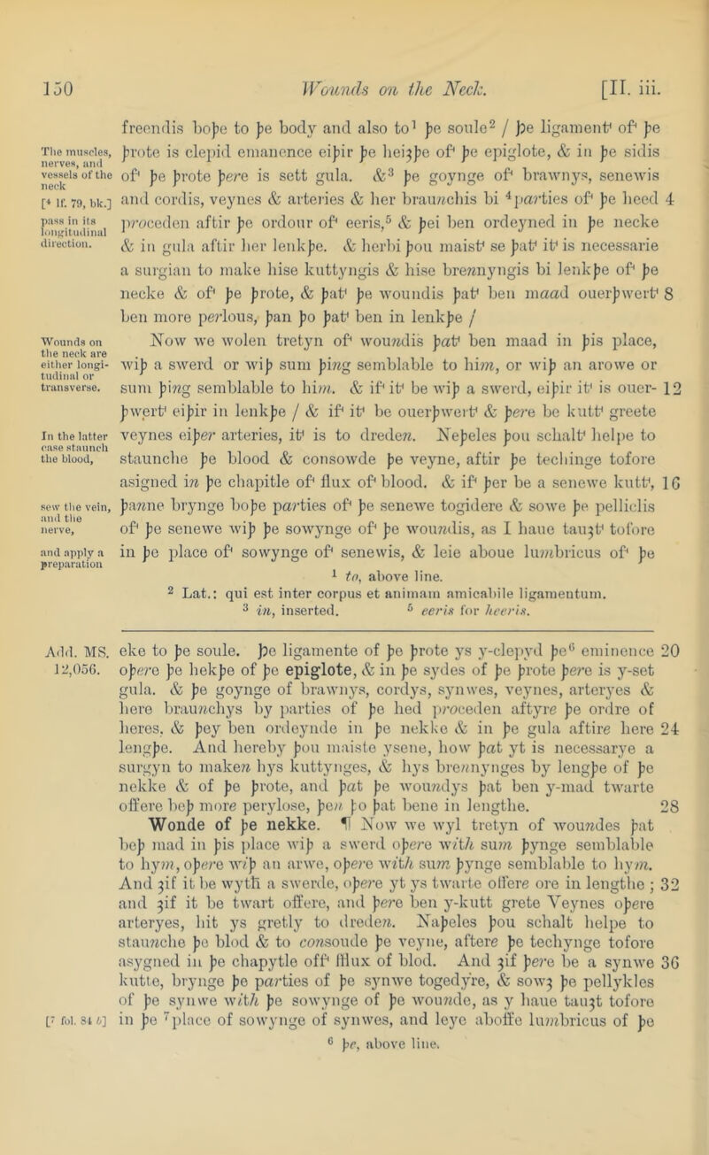 The muscles, nei'ves, aiiil vessels of the neck [* If. 79, bk.] pass ill its ioiilfitiulinal (.Ihectiou. Wounds on the neck are either longi- tudinal or transverse. In the latter case staunch the blood. seiv tlie vein, and tlie nerve, and apply a preparation A(1<1. MS. 12,056. freondis l)o))e to pe body and also to’ pe sonlo^ / jje ligainent* of pe ]?rote is clepid emancnce eipir jje lieijio of po epiglote, & in pe sidis of pe [irote pere is sett gula. pe goynge of bvawnys, senewis and cordis, veynes & arteries & lier brauwcliis bi ^jia?’ties of ])e heed 4 jvroeedon aftir jie ordonr of eeris,^ & jjei ben orde3’'ned in pe necke & in gnla aftir lier lenk|je. & herln |30u niaisf se J)af if is necessarie a surgian to make liise kuttyngis & liise bremiyngis bi ienkjje of pe necke & of pe |)rote, & jiaf pe woiindis Jtaf ben inaad ouerjjwerf 8 ben more peidous, [lan Jjo ]3af ben in lenkjje /' How we wolen tretyn of wou7idis paV ben maad in |)is place, wi]) a swerd or wij) sum p'lng semblable to him, or wiji an arowe or sum p\ng semblable to bi?». & if if be wij) a swerd, eij^ir if is oner- 12 pwerf ei|)ir in lenkjie / & if if be ouerjiwerf & pere be kutf greete veynes eijier arteries, if is to dreden. Ne|5eles jjou scbalf lielpe to stauncbc J?e blood & consowde j)e veyne, aftir pe tecbinge tofore asigned in pe chajiitle of flux of blood. & if jter be a .senewe kutf, IG lawne brynge bo)3e parties of pe senewe togidere & sowe J?e. pelliclis of pe senewe wijj jje sowjmge of J?e wournlis, as 1 bane tan3f tofore in ))0 place of sowynge of senewis, & leie aboue lu?nbricus of pe 1 to, above line. 2 Lat.; qui est inter corpus et aniniain amicabile liganientuin. 3 in, inserted. ^ eeri.<i for hceris. eke to pe soule. pe ligamente of Jte Jtrote ys ^’-clep^'d [le® eminence 20 opere Jie hekjje of ])e epiglote, & in pe scales of jje jjrote pere is y-set gula. & pe goynge of brawnys, cordys, synwes, veynes, arteryes & hero brauwcliys by parties of Jte lied jtroceden aftyre pe ordre of lieres, & Jiey ben ordeynde in fie nekke & in fie gula aftire here 24 lengf)e. And hereby fiou maisto .ysene, how fiat yt is necessarye a surgyn to make/i hys kutt^mges, & hys bre/niynges by lengfie of fie nekke & of fje fjrote, and pat fie woujidj's ^at ben ^^-mad twarte offere he]? more peiylose, fie/i fo jiat bene in lengthe. 28 Wonde of ^e nekke. U How we wyl tretyn of Avou7ides fiat befi mad in f)is jilace wifi a swerd ofiere with suni fjynge semblable to hyw, opere w/f> an arwe, ofiere with sunz fijnige semblable to hy/n. And 3if it lie wyth a swerdc, ofiei'e yt j^s twarte olfere ore in lengthe ; 32 and 3if it be twart oflere, and fie?'e ben y-kutt grete Veynes ofiere arteryes, hit ys gretlj' to dredeii. Hafieles fiou schalt helpe to staiwiche fie blod & to cowsoude ]?e veyne, aftere fie techynge tofore asj'gned in fie chapytlo off IHux of blod. And 3if fiei’e be a synwe 3G kutte, brynge fie parties of fie synwe togedj^re, & SOW3 fie pellykles of fie synwe with fie sowynge of fie womule, as y liaue tau3t tofore in pe place of sowynge of synwes, and leyc abofle lumbricus of fie •i f>r, above Hue. [7 fol. SI 6]