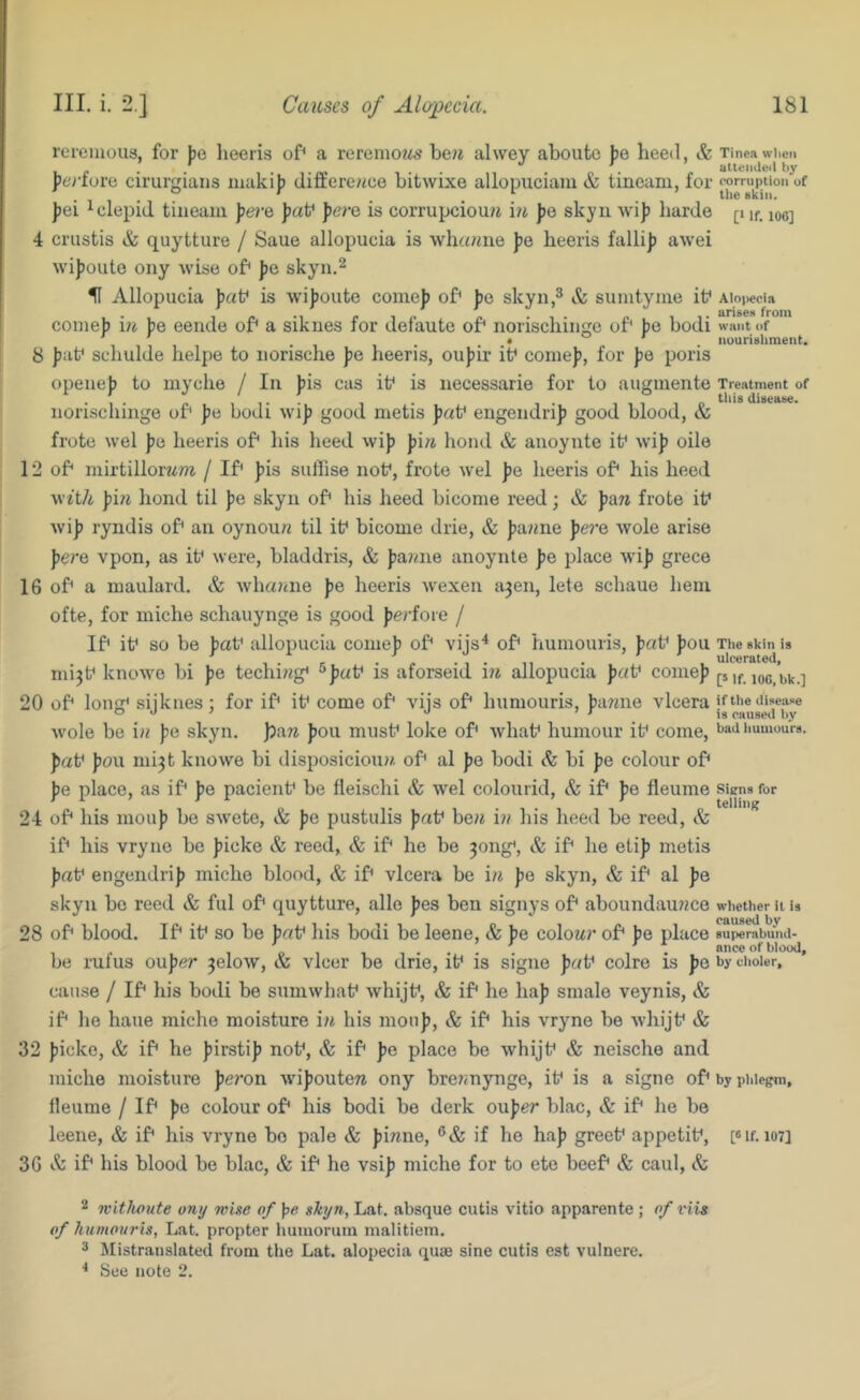 rcieiiious, for )je heeris of* a rerenioz^s be?i alwey aboutc ])e heed, Sc J)erfuro cirurgiaiis maki}) differe/dce bitwixe allopiiciaiu & tineani, for ])ei ^clepid. tiueani pere faf fere is corrupciou?i m fe skyn wif harde 4 crustis & quytture / Saue allopucia is whc<?me fe heeris fallif awei wifoute ony wise of* fe skyn,^ U Allopucia frtf is w'ifoute comef of* fe skyn,^ & sunityme it* conief \n fe eeiide of* a sikues for defaute of* norischiiige of* fe bodi 8 fat* schulde helpe to iiorische fe heeris, oufir i^ comef, for fe poris opeiief to myche / In fis cas it* is necessarie for to augmente norischiiige of* fe bodi wif good metis fat* eiigendrif good blood, & frote wel fe heeris of* his heed wif fi« bond & anoynte it* wif oile 12 of* inirtillorMm / If* fis sufiise not*, frote wel fe heeris of* his heed wtt/i fi?i hond til fe skyn of* his heed biconie reed; & faw frote it* wif ryndis of* an oynou/i til it* bicome drie, & faime fe?’e wole arise fere vpon, as it* were, bladdris, & fa?/ne anoynte fe place wif grece 16 of* a maulard. Sc whainie fe heeris wexen a3en, lete schaue hem ofte, for iniche schauynge is good ferfoie / If* it* so be fat* allopucia comef of* vijs^ of* humouris, fat* fou mi^t* knowe bi fe techi?<g* ^fat* is aforseid m allopucia fat* comef 20 of* long* sijknes; for if* it* come of* vijs of* humouris, fa7me vlcera Avole be in fe skyn. )?aw fou must* loke of* what* humour it* come, fat* fou mi^t knowe bi disposicioua. of* al fe bodi Sc bi fe colour of* fe place, as if* fe pacient* be fleischi Sc wel colourid, & if* fe fleume 24 of* his iiiouf bo swete, Sc fe pustulis fat* be/* i?? liis heed be reed, & if* his vryno be ficke Sc reed, & if* he be 3ong*, Sc if* he etif metis fat* engendrif micho blood, & if* vlcera be i?^ fe skyn, & if* al fe skyn bo reed & ful of* quytture, alle fes ben signys of* aboundauime 28 of* blood. If* it* so be fat* his bodi be leene, & fe colour of* fe place be rufus oufer 3elow, & vlcer be drie, it* is signe fat* colro is fe cause / If* his bodi be sumwhat* whijt*. Sc if* he haf snialo veynis, & if* he haue miche moisture in his niouf. Sc if* his vryne be whijt* & 32 ficke, & if* he firstif not*. Sc if* fe place be whijt* & neische and miche moisture fei'on wifouteu ony breimynge, it* is a signe of* lleume / If* fe colour of* his bodi be derk oufer blac. Sc if* he be leene, & if* his vryne bo pale Sc finne, if he haf greet* appetit*, 36 & if* his blood be blac, & if* ho vsif miche for to ete beef* & caul. Sc Tinea when altendeil hy corruption of the skin. [‘ if. 106] AIo|>ecia arises from want of iiourisliment. Treatment of tliis disease. The skin is ulcerated, [5 if. 106, bk.] if the disease is caused by bad humours. Siens for telling whether it is caused by superabund- ance of blood, by choler. by phlegm. [«If. 107] 2 ivithoute ony wise of }?<? skyn, Lat. absque cutis vitio apparente ; of iHis of humouris, Lat. propter humoruin malitiem. 3 Mistranslated from the Lat. alopecia quas sine cutis est vulnere. ^ See note 2.