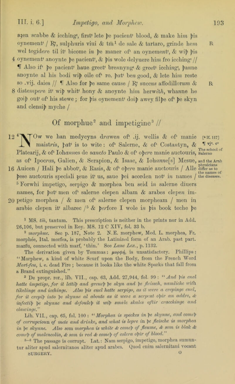 ajen scabbe & icching^, first* lete pacient* blood, & make ))is oynenienf / sulphuris viui & tm^ de sale & tartaro, griiule hew R wel togidere til if bicome \n fe maner of* an oynemewf, Sc wi)) J)is 4 oynenienf anoynte J)e pacienf, & Jiis wole delyuere bi??i fro iccbing* // H Also if* })e pacienf bane greef bre?aiyng< Sc greef icchiwg*, J)a«ne anoynte al his bodi wij? oile of* ro. )j«f bere good, & lete him reste so .vij. daies // U Also for })o same cause / 1^ succws afibdillorMm & R 8 diste??ipe/’e if wij) whif hony Sc anoynte hini hervv/t/i, whawne he goij) ouf of* his stewe ; for ))is oynenienf doij) awcy fil))e of* pc skyn and clensij) myche / Of morpliue“ and impctiginc^ // 12^1^rOw- we han medycyns dmweij of* .ij. wellis Sc of* manie pif. inj maistn's, faf is to wite : of* Salerne, & of* Costa«tyn, & ^ Platearij, & of* Ioha/«?tes de sando Paulo & of* ojiere manie auctouris, saiemo as of* Ipoc?-as, Galien, Sc Serapion, & Isaac, & lohcmnefs] Mesue, ana the Arab 16 Auicen / Hali be abbof. Sc Rasis, & of* obere manie auctouris / Alle differ as to . . ,. . ’. , . the names of jjese auctouris speciali jeue if us, sane jjci acorden nof i?i names / the diseases. ^ Forwhi impetigo, serpigo & morphea ben seid in salerne diuers names, for p<f men of* salerne clepen albam & arabes clejie/i im- 20 petigo morphea / & men of* salerne clepen morpheam / men in arabio clepen if albarec & jjcrfore I wole in Jiis book teche pe ^ MS. tiTi, tantum. This prescription is neither in the prints nor in Add. 26,106, but preserved in Roy. MS. 12 C XIV, fol. 33 b. ^ morphuc. Sec p. 187, Note 2. N.E. morphew, Med. L. morphea, Fr. morphee, Ital. morfea, is probably the Latinized form of an Arab, past part, marfu, connected with marf, ‘thin.’ See Lane Lex., p. 1132. The derivation given by Tommas: is un.satisfactory. Phillips : “Morphew, a kind of white Scurf upon the Body, from the French Word Mort-feu, i. e. dead Fire ; becau.se it looks like the white Sparks that fall from a Brand e.xtinguished.” ® De propr. rer., lib. VII., cap. 63, Add. 27,944, fol. 99 ; “And enel hatte impetigo, for it letti\ and grcuc]> \e skyn and !>« firisseh, nainli-che tci/h tikelinge and icehinge. Also yis e%iel hatte serpigo, as it were a crepinge euel, for it crepi^ into ^e skynne al ahoute as it tccie a serprnt o\iir an addre, ii\fecti]f ))c skynne and drfoule^ it wi]> smnle skales aftir cracekinge aiui clawinge.'' Lib. VIL, cap. 65, fol. 100 : “Morphea is speckes in \c skynne, and come\> of corrupcioun of mete and drinke, and what is Icpre in fleische is morphea in \e skynne. Also soni morphea is white <£• eome]> of Jleume, d' som is blak <0 come]> of malencolia, d: som is red <k come]> of colera o^ir of blood. The passage is corrupt. Lat.: Nam serpigo, impetigo, morphea sumun- tur aliter apud saleruitanos alitor apud arabes. t^uod enira saleruitani vocant SUUGEllY.