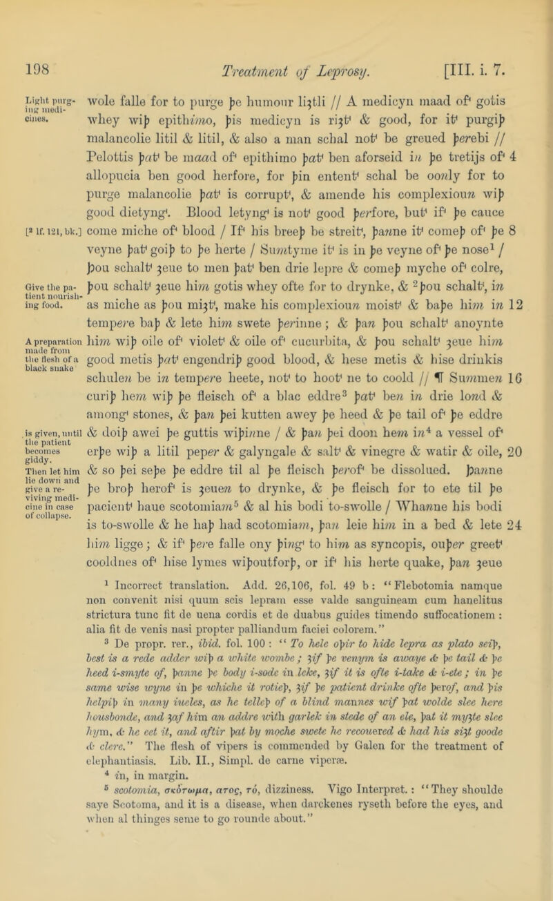 Treatment of Leprosy. [III. i. 7. LiKlit pnrg- in« medi- cines. L» If. 121,bk.] Give tlie pa- tient nourish- ing food. A preparation made from the Hesh of a bltick snake is given, until the patient becomes giddy. Tlien let him lie dowii and give a re- viving medi- cine in case of collapse. wole falle for to purge Jic liuniour li^tli // A medicyn inaad of* goiis Avhey wij) epitll^/?^o, ))is medicyn is ri^t* & good, for if purgij? nialancolie litil & litil, & also a man schal nof be greued jjerebi // Pelotiis fat* be maad of* epithirno Jiaf ben aforseid in Jic tretijs of* 4 allopucia ben good herfore, for jiin entent* schal be oonly for to purge nialancolie Jiat* is corrupt*, & amende his complexiouw wif good dietyng*. Blood letyng* is not* good fiei’fore, but* if* jie cauce come miche of* blood / If* his breej) be streit*, jiawne it* come}) of* pe 8 veyne ))at* goi}) to pe herte / Sinntyine it* is in pe veyne of* pe nose^ / bou sclialt* 3eue to men pat* ben drie lepre & come]) myche of* colre, ))ou schalt* 3eue hinz gotis whey ofte for to drynke, & ^jjou schalt*, in as miche as ])ou mi3t*, make his coinplexioim moist* & ba))e hini \n\2 tempej’e ba}) & lete him swete ))e?‘inne ; & pu.n ])ou schalt* anoynte hm wij) oile of* violet* & oile of* cucuibita, & jiou schalt* 3eue him good metis ])c/t* engendrij) good blood, & hese metis & hise drinkis schuleii be in terapere heete, not* to hoot* ne to coold // IT Sunimen IG curij) hem wij) fie fleisch of* a blac eddre^ fat* be?t in drie lored & among* stones, & p&n fei kutten awey fe heed & fe tail of* fe eddre & doij) awei fe guttis wifinne / & p&n fei doon be?)i i?i'‘ a vessel of* erfe wif a litil pepe?' & galyngale & salt* & vinegre & watir & oile, 20 & so fei sefe fe eddre til al pe llcisch ferof* be dissolued. pafme pe hrop herof* is ^eaen to drynke, & fe fleisch for to ete til fe pacient* haue scotomiam® & al his bodi to-swolle / Wha«ue his bodi is to-swolle & he ha]) had scotomiam, fa/t leie him in a bed & lete 24 him ligge; & if* pere falle ony fij/g* to him as syncopis, ouper greet* cooldnes of* hise lymes wifoutforf, or if* his herte quake, pan 3eue ^ Incorrect translation. Add. 26,106, fol. 49 b: “ Flebotomia namque non convenit nisi quuin scis lepram esse valde sangnineam cum hanelitus strictura tunc fit do uena cordis et do duabus guides timondo suffocationem : alia fit do venis nasi propter palliandum faciei colorem.” ® De propr. rer., ibid. fol. 100 ; “To helc o^ir to hide lepra as plato sofjj, best is a rede adder wi]) a white tcovibe ; ^if pe vetiym is awaye <t* pc tail tfc pe heed i-smyte of, panne pc body i-sodc in Icke, ^if it is ofte i-taJee dc i-ete ; in pe same wise wyne in pe whiche it rotiep, ‘pif pe patient drinke ofte pexof, and Jus helpip in many iueles, as he tellcp of a blind mannes wif pai wolde slee here Jiuusbonde, and ^af him an addre wifh garlek in stede of an ele, pat it my^te slee hym. <0 he ect it, and aftir pat by moche swete he recounted <£• had his si^t goods <0 clcre. The flesh of vipers is commended by Galen for the treatment of elephantiasis. Lib. II., Simpl. de came viperre. * in, in margin. ® scotoniia, oKOToifia, arog, ro, dizziness. Vigo Interpret.: “They shoulde saye Scotoma, and it is a disease, when darckenes ryseth before tlie eyes, and wlioii al thinges seme to go rounde about.”