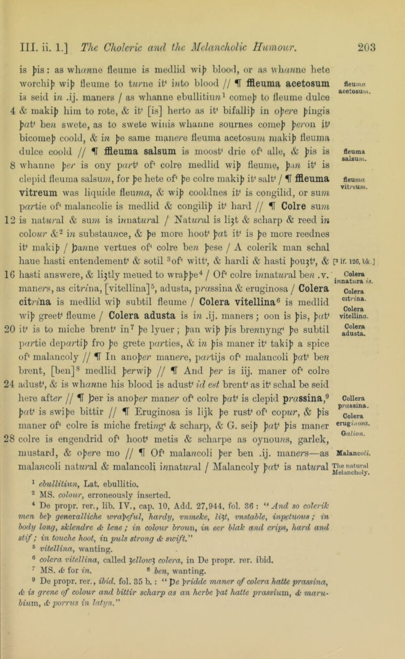 is ])is: as wliawno fleunie is niedlid wij) Llood, or as wliawnc hete Avorchi]) wi)3 Heume to twrue it^ into blood // H tfleuma acetosum is seid in .ij. maners / as Avhanne ebullitiun^ come)) to tleume dulce 4 & niakij) liim to rote, & if [is] herto as if bifalli)) in o))we fingis J)«f ben swete, as to swete wiiiis wliaiine sournes come)) ))e)‘on if bicome)) coold, & in ))0 same manere fleuma acetosuni juaki)) fieuma dulce coold // H ffleuma salsum is moosf drie of alle, & ))is is 8 Avhanne per is ony p«rf of colro medlid \vi)) tleume, p.m if is clei)id lleuma salsum, for pe hete of ))e colre maki)) if salf / IT fl9.eiima vitreum was liquide fleuma, & wi)) cooldnes if is coiigilid, or su?n partie of malancolie is medlid & congili)) if bard // U Colre sum 12 is natn)’al & sum is inuatn/’al / Natnrid is lijt & scharp & reed in colowr &“ \n substaunce, & ))e more hoof pai if is pe more reednos if maki)) / |3a?me vertues of colre ben fese / A colerik man schal haue hasti entendemenf & sotil ^of witf, & hard! & hasti ))0U3f, & IG hasti answere, & li3tly meued to wra))))e‘‘ / Of colre innatnral ben .v. maners, as citr/na, [vitcllina]^, adusta, prassina & eruginosa / Colera citr/na is medlid Avi)) subtil fleume / Colera vitellina® is medlid Avi)) greef fleume / Colera adusta is in .ij. maners; oon is ))is, ))af 20 if is to miche brenf in^ pe lyuer; ))an Avi)) ))is brennyng* ))o subtil partie departi)) fro pe grete parties, & in ))is mauer if taki)) a spice of malancoly // IT In ano))6a' manere, partijs of malaucoli faf ben brent, [ben]* medlid perw\p // H And per is iij. maner of colre 24 adusf, & is Avhanne his blood is adusf id ed brenf as if schal be seid here after // H )5er is ano))er maner of colre ))af is clepid prassina,^ pnV is SAvi))e bittir // H Eruginosa is lijk pe rusf of copnr, & ))is maner of colre is miche freting’ & scharp, A G. sei)) faf ))is maner 28 colre is engendrid of hoof metis & scharpe as oynouns, garlek, mustard, & opere mo // H Of malajfcoli ))er ben .ij. mane?’s—as malancoli natM?'al & malancoli innatnral / Malancoly faf is natnral ^ ehullitiun, Lat. ebullitio. ^ MS. colour, erroneously inserted. ■* De propr. rer., lib. IV., cap. 10, Add. 27,944. fob 86 : And so colerik men gene.xalliche xora^eful, hardy, vnmeke, li^t, vnstable, mpetuons; in body long, sklendre ik lene ; in coloiir bro2in, in eer blak and crips, hard and slif; in touche hoot, in puls strong ct swift. ® vitellina, wanting. ® colera vitellina, called ^ellcnvl colera, in De propr. rer. ibid.  MS. cb for in. 8 wanting. ® De propr. rer., ibid, fob 35 b. : “ pe yridde maner of colera hatte prassina, <b is grene of colour and bittir scharp as an herbe ^at hatte prcLSsium, <b maru- biuvn, A porrus in Intyn. fleuiiia acetosuz/i. fleuma 8alsu//i. fleun^a vitreum. Plf. 126.bk.J Colera innatura is. Colera citriaa. Colera vitellina. Colera adusta. CoUera prassina. Colera erugi/ioaa. Gaiion. Mtdancoa. Tlie naliiriil Meiiiiichuly.