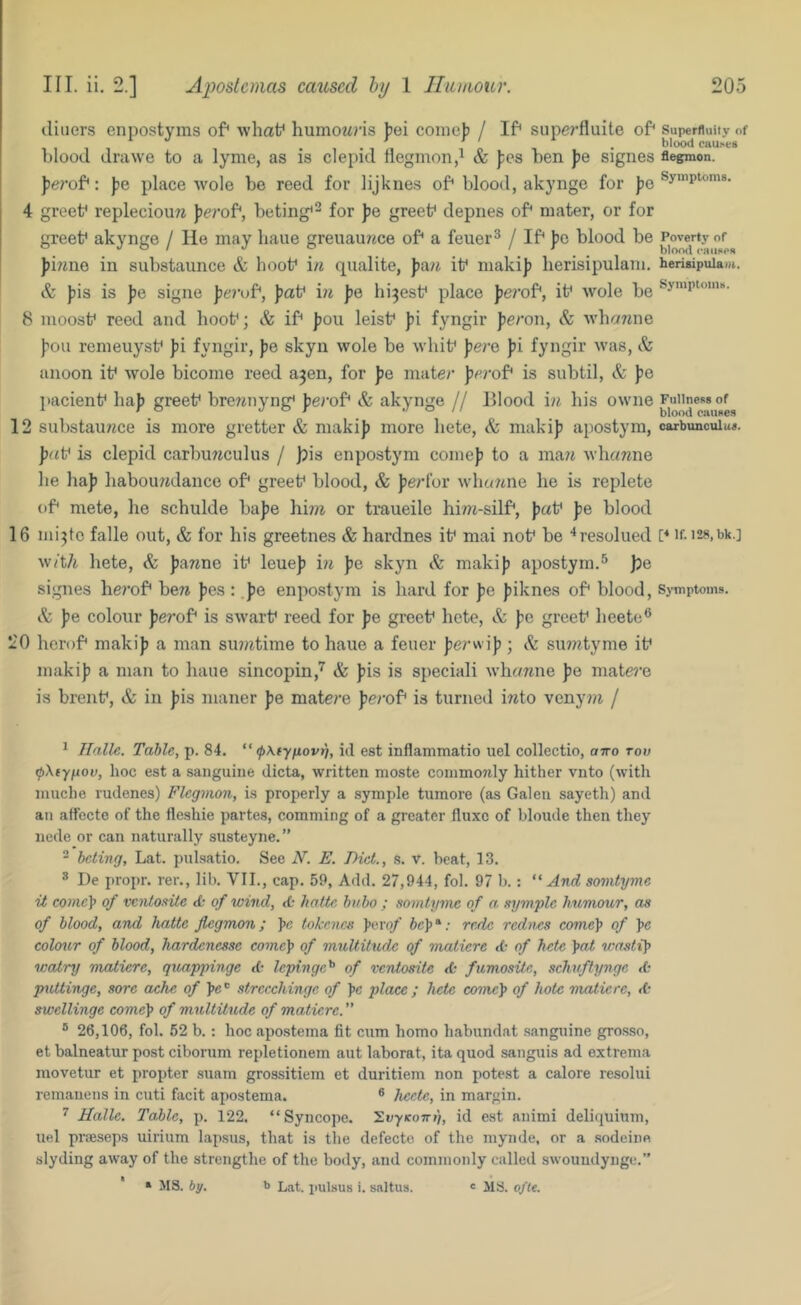 diners enpostyms of* what* humowris bei comeb / If* siipc7’fluite of* superfluity of “ 1*11 ‘ o 1 • blcKxl cau>e8 blood drawe to a lyme, as is clepid tiegmon,^ & fes ben Jie signes flegmon. ferof*: fte place wole be reed for lijkiies of'blood, akynge for |5e 4 greet* repleciouw Jjerof*, beting*^ for pe greet* depnes of* mater, or for greet* akynge / He may bane greuaurme of* a feuer^ / If* be blood be Poverty or JO/ J o ^ ^ . blood eaiixen Jimne in substaunce & hoot* in qualite, J/a/t it* makij) herisipulam. hensipuia-t. & fiis is ))e signe J)t'?-uf*, Jjat* i?j jje hipest* place ferof*, it* wole be 8 moosf reed and boot*; & if* ])OU leist* J»i fyngir feron, <fe wba7me I’oii remeuyst* Jii fyngir, jjo skyn wole be wbit* jje/’o Jii fyngir was, & aiioon it* wole bicorne reed a^en, for Jie mate/’ {jerof* is subtil, & jje pacient* ba|) greet* brewnyng* Jje/’of* & akynge // lllood i/j bis owne 12 substauwee is more gretter & makij) more bete, & makij) apostym, carbuacuiu*. ])//t* is clepid carbu7iculus / jpis enpostym comej) to a ma?i whawne be baj) babou?idance of* greet* blood, & Jjerl’or wbc/7ine be is replete of* mete, be schulde bajie bm or traueile hi77i-silf*, j/at* jie blood 16 nii^to falle out, & for his greetnes & hardnes it* mai not* be ‘‘resolued I* if- i28,bk.] with bete, & j)a7^ne it* leuej) i?i j)e skyn & makij) apostym.® j)Q signes herof* beTi Jies : .})e enpostym is bard for J)e j)iknes of* blood. Symptoms. & j)e colour J)e?’of* is swart* reed for Jie greet* bete, & j)e greet* beetc® 20 herof* makij) a man su)/7time to haue a feuer j)e/’wij); & siuwtyme it* makij) a man to liaue sincopin,'^ & j)is is speciali whemne J)e mate7’e is brent*, & in j)is maner J)e matere j)e/’of* is turned iTito veny7)i / ^ Tfalle. Table, p. 84.  (pKiyfiovi), id est inflammatio uel collectio, otto tod fpXiy^ov, hoc est a sanguine dicta, written moste conimotdy hither vnto (with inuche rudenes) Flegmon, is properly a symple tumore (as Galen sayeth) and an atfecte of the fleshie partes, comming of a greater fluxe of bloude then they nede or can naturally susteyne.” ' beting, Lat. puLsatio. See N. E. Diet., s. v. beat, 13. ® De propr. rer., lib. VII., cap. 59, Add. 27,944, fol. 97 b.: “And somtyme ii come\ of venioeite <fc of wind, hattc bubo ; somtyme of a symple hximour, as of blood, and hatte flegmon; pe tokencs ]ioYof rede rednes comc\> of pe colour of blood, hardenesse come\> of multitude of maticre cb of hete \at wastit> watry matiere, quappinge ct lepinge^ of ventosite fumosife,, schuftynge <0 piUtinge, sore ache of ]>e'^ strccchinge of ]>e place; hete come]> of hole rnaiicre, dr swellinge come\ of multitude of matiere.” ® 26,106, fol. 52 b.: hoc apo.stema fit cum homo habundat .sanguine gro.sso, et balneatur post ciborum repletionem aut laborat, ita quod sanguis ad extrema movetur et propter suam grossitiem et duritiem non potest a calore resolui remauens in cuti facit apostema. ® hcete, in margin. ^ Halle. Table, p. 122. “Syncope. ZvyKowt), id est animi deliquinm, uel prseseps uirium lapsus, that is the defecte of the mynde, or a sodeine slyding away of the strengthe of the body, and commonly called swoundynge.” » 518. by. b Lat. putsus i. saltus. e 518. ofu.