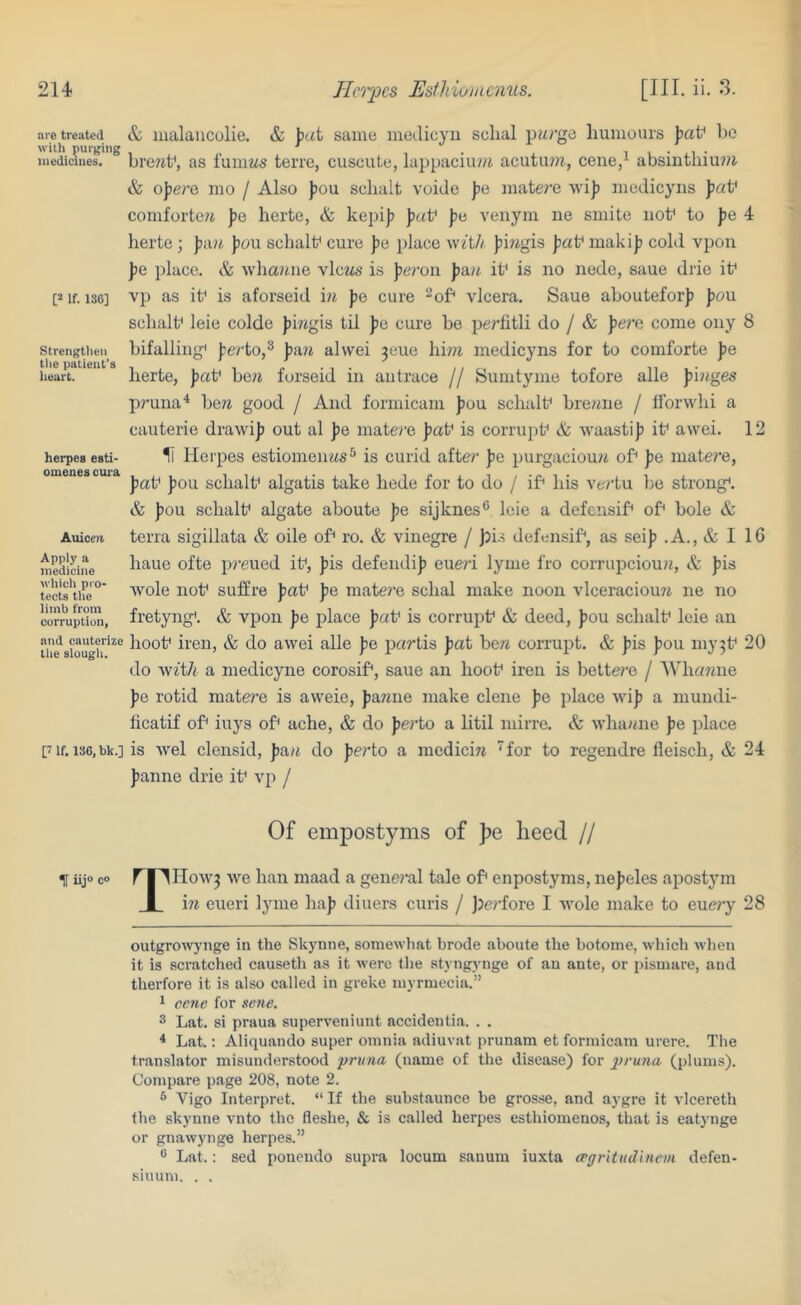 are treated with purging medicines. [2 If. 130] Strengtiien the patient’s lieart. herpes esti- omenes cura Auicen. Apply a medicine wliich pro- tects tlie limb from corruption, and cauterize the slougli. [7 If. 136, bk.] H iij® c” & malaucolie. & jiat same inetlicyu schal pM^’ge humours \ia^ he bre7ih, as fumiis terre, cuscute, lappaciu?7i acutu??!, cene/ absiiithiuwi & oJ?e/’e mo / Also Jiou sclialt voide jie matei’e M'i)? medicyiis \)aV comforte/i fe herte, & kepi|) J)«f pa veiiym ne smite nob to pe 4 herte ; ))a?i |)ou sebalb cure pa place with piiigis pa\^ makij? cohl vpon Jie place. & wliaitiie views is jie/’oii pan ib is no nede, saue drie ib vp as ib is aforseid i?i Jie cure ^ob vlcera. Saue abouteforj) pou sclialb leie colde fimgis til fie cure be pei'fitli do / & pera come ony 8 bifallingi perio,^ fa?i alwei 3eue hi??z medicyns for to comforte fe herte, fab hew forseid in antrace // Sumtyme tofore alle fi?tges pruna^ bew good / And formicam fou schtilb bre/nie / Iforwhi a cauterie drawif out al fe inate?’e fab is corrupb & waastif ib awei. 12 1l Herpes estiomenws^ is curid afte?’ fe purgaciou?i ob fe matei'e, fab fou schalb algatis take hede for to do / ib his ve^’tu be strong*. & fou schalb algate aboute fe sijknes® leie a defensib ob bole & terra sigillata & oile ob ro. & vinegre / )?is defensib, as seif .A., & I 16 haue ofte preued ib, fis defendif eueri lyme fro corrupciou?!, & fis wole nob suffre fab fe mate?’e schal make noon vlceracioini ne no fretyngi. & vpon fe place fab is corrupb & deed, fou schalb leie an hoob iren, & do awei alle fe partis fat bew corrupt. & fis fou niy^b 20 do Avft/i a medicyne corosib, saue an hoob iren is liettei’e / Wha^ene fe rotid matere is aweie, famine make dene fe place wif a mundi- ficatif ob iuys ob ache, & do fe7’to a litil mirre. & whawne fe place is wel clensid, faw do ferto a medicin ^for to regendre fleisch, & 24 fanne drie ib vp / Of empostyms of })e heed // THowj we han maad a gene?’al tale ob enpostyms, nef eles apostym m eueri lyme haf diners curis / jjerfore I Avole make to eue?’y 28 outgroivj'nge in the Skynne, somewhat brode aboute the botome, which when it is scratched causeth as it were the styngynge of an ante, or pismare, and therfore it is also called in greke myrmecia.” ^ cc7ie for sene. 3 Lat. si praua superveniunt accidentia. . . ^ Lat.: Aliquando super omnia adiuvat prunam et formicam urere. The translator misunderstood prtina (name of the disease) for 2^>'nna (plums). Compare p.age 208, note 2. ® Vigo Interpret. “ If the substaunce be grosse, and aygre it i lcereth the skynne vnto the fleshe, & is called herpes esthiomenos, that is eatynge or gnawynge herpes.” Lat.: sed pouendo supra locum sanum iuxta (rgritudlncm defen- siuum. . .