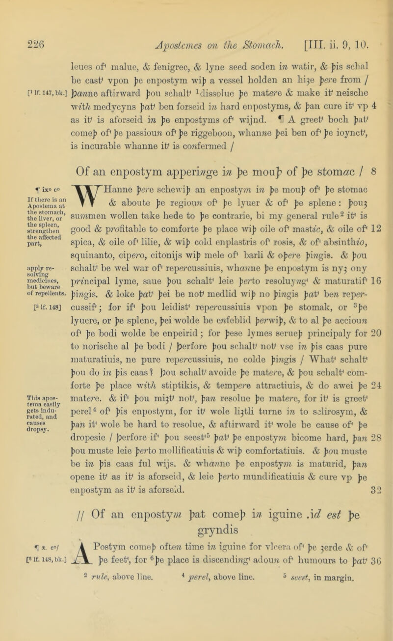 leues of^ inaluc, & fenigrec, & lyue seed soden in watir, & J)is sclial be cast* vpon pc enpostym wij? a vessel holden an bi^e perc from / [Mf. H7,bk.] pianne aftirward J)on sclialb blis.solue pc matere & make ik neisebe v,’ith medycyns J)ab ben forseid m hard enpostyms, & ])an cure it* vp 4 as if is aforseid in fe enpostyms of wijnd. U A greef bocli ))af comej) of J>c passiouw of pc riggeboon, wbanwe Jjei ben of pc ioyncf, is incurable whanne if is cowfermed / ^ ixo c® If there is an Apostenia at tlie stomach, the liver, or the spleen, strengthen tlie affected part. apply re- solving medicines, but bevpare of repellents. [3 If. 148] Tills apoR- teina easily gets indu- rated, and causes dropsy. H C/ [Slf. 148, bk.] Of an enpostym apperi;?ge in })e mou]? of ]>e stomi^c / 8 WHanne perc scbewijj an enpostynz in ))c mou]J of pc stomac & aboilte pc regioim of pc lyuer & of Jie splerie: ))0U3 summen wollen take hede to Jjc contrarie, bi my general rule^ if is good & profitable to comforte pc place wi)? oile of masttc, & oile of 12 spica, & oile of lilie, & wiji cold enpla-stris of rosia, of absintlu’o, squinanto, cipei'o, citonijs wif mele of barli & ojiere Jii^igis- & fou schalf be Avel war of repe^'cussiuis, wlianne pc enpostym is ny3 ony principal lyme, saue fou sclialf leie perto resoluy7ig^ & maturatif 16 I)i?^gis. & loke Jiaf jjei be nof medlid wi|j no Jiingis paf ben reper- cussif; for if fou leidisf repei'cussiuis vpon pc stomak, or ^|)c lyuere, or pc splene, Jiei wolde be erefeblid {lerwi)?, & to al pe acciou7i of pc bodi wolde be enpeirid ; for Jiese lymes serueji principaly for 20 to norisebe al I>e bodi / perfore ]jou scbalf nof vse in ))is caas pure maturatiuis, ne pure repercussiuis, ne colde )ji7igis / Whaf scbalf ]30u do in Jiis caasl pou scbalf avoide fe matere, & fou scbalf com- forte te place with stiptikis, & tempere attractiuis, & do awei fe 24 mate?’e. & if fou mi3f nof, resolue pe matere, for if is greef pereH of tis enpostym, for if wole li3tli turne in to sclirosym, & pAn if wole be hard to resolue, & aftirward if wole bo cause of fie dropesie / perforc if seesf^’ pa\^ pe enpostyni bicome bard, pAn 28 ton muste leie ferto mollificatiuis & wijj comfortatiuis. & pon muste be in Jiis caas ful wijs. & wliamie to cnpostyni is maturid, pAn opene if as if is aforseid, & leie te/'to mundilicatiuis & cure vp to enpostym as if is aforseid. 32 II Of an enpostyw. pat comep in iguine .id est pe gryndis APostym comet ofte?t time in iguine for vlcera of tc 3erde A of to foef, for ®to place is discendi??g< adoiui of bumours to t^tf 36 2 rule, above line. perel, above line. ^ in margin.