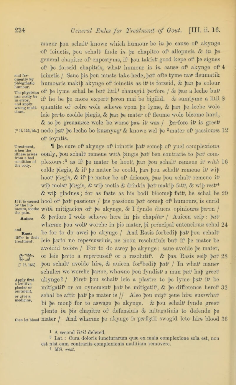 and fre- quently hy phlegmatic humour. The physician can easily be in error, mid apply wrong medi- cines. [a lf.l55,bk.] Treatment, when the iilness arises from a bad condition of the body. If it is caused by the hu- mours, soothe the pain. Auicen and Basis differ in their treatment. P If. 15G] Apply first a lenitive plaster or ointment, or give a medicine. tlien let blood SHivncr J)Ou scliiilf knowe whicli humour he \n pe cause of* akyiige of* ioincti.'t, Jjou schalh fiinle in pa cliapitro of* allopucia & in Jie genera] eliapitre of' enpostyms, ih {lou takist good kepe of* jie sigiies of* fe forseid cliaiutris, Avliaf humour is in cause of* akynge of* 4 ioiuctis / Saue fis Jjou muste take liede, paV ofte tyme raw lleumatik humoMris maki)) akynge of* ioiuctis as if is forseid, & peoi jje colour of* pa lyme schal be bitf litil^ chaimgid jjeyfore / & pAn a leche huh ih he bo jie more experf fierou mai be bigilid. & sumtyrae a litil 8 quaiitite ob colre wole sebewe vpon Jie lyme, & fia7i ])e leche wole leie perio cooldo |5i?igis, & fia?i pa mate?* of* fleume wole bicoine hard, & so Jie greuauiice wole be worse pa.n if was / p)erioia if is greef iiede pa\f Jie leche be kunnyiig* & knowe wel pa ^mater of jiassiou/is 12 of ioyntis. 11 j)a cure of akynge of ioiuctis Jiaf comeji of yuel complexiouii oonly, fiou schalf remeue with Jiingis )?af ben contrarie to jiaf com- ple.xoim as if pa mater be hoof, pixn fiou schalf remeue if witit IG colde Jimgis, & if pa mater be coold, p&n J)ou schalf remeue if wijj hoof Jiiwgis. & if I>e mater be of drienes, pan ))ou schalf remeue if wiji moisf )iiregis, & wiji metis & driiikis ))af makip fatf, & wi}) resf & wi]) gladnes; for as faste as his bodi bicomej) fatf, he schal be 20 bool of paf passiouw / );is passiouw pat^ come]) of humours, is curid with mitigacio7^ of J>e akynge, & I fynde diuers opiniouns Jieron / & Jierfore I Avole schewe he?» in ])is chap7Ye?’ / Auicen sei]i: Jiaf whawne Jiou wolf Avorche in ])is mater, J)i jirhicipal entenciou/i schal 24 be for to do awei pa akynge / And Rasis forbedij) ])af ]>ou schalf leie perto no repercussitiis, ne noon resolutiuis buf if pa mater be avoidid tofore / For to do awey ))e akynge : saue avoide pa mater, or leie perto a repercussif or a resolutif. & J)a?j Rasis seif faf 28 foil schalf avoide him, & auicen for^bedif faf / In whaf maner schulere Ave Avorche fanne, Avhamie fou fyndisf a man faf haf greef akynge 1 / Firsf fou schalf leie a piastre to fe lyme faf if be mitigatif or an oynemenf faf be mitigatif, & fe difference herof 32 schal be aftir faf fe mater is // Also fou mi3f jeue hi?)z su?)7Avhaf bi fe mouf for to asAA-^age fe akynge. & fou schalf fynde greef plente in fis chapitre of defensiuis & mitagatiuis to defende fe mater / And Avhamie fe akynge is perfijtli SAvagid lete him blood 3G 1 A second Util deleted. 3 Lat.: Cura doloris iuncturaruin quas ex mala complexione sola est, non est nisi cum contrariis complexionis uuilitiam removere, MS. rost.