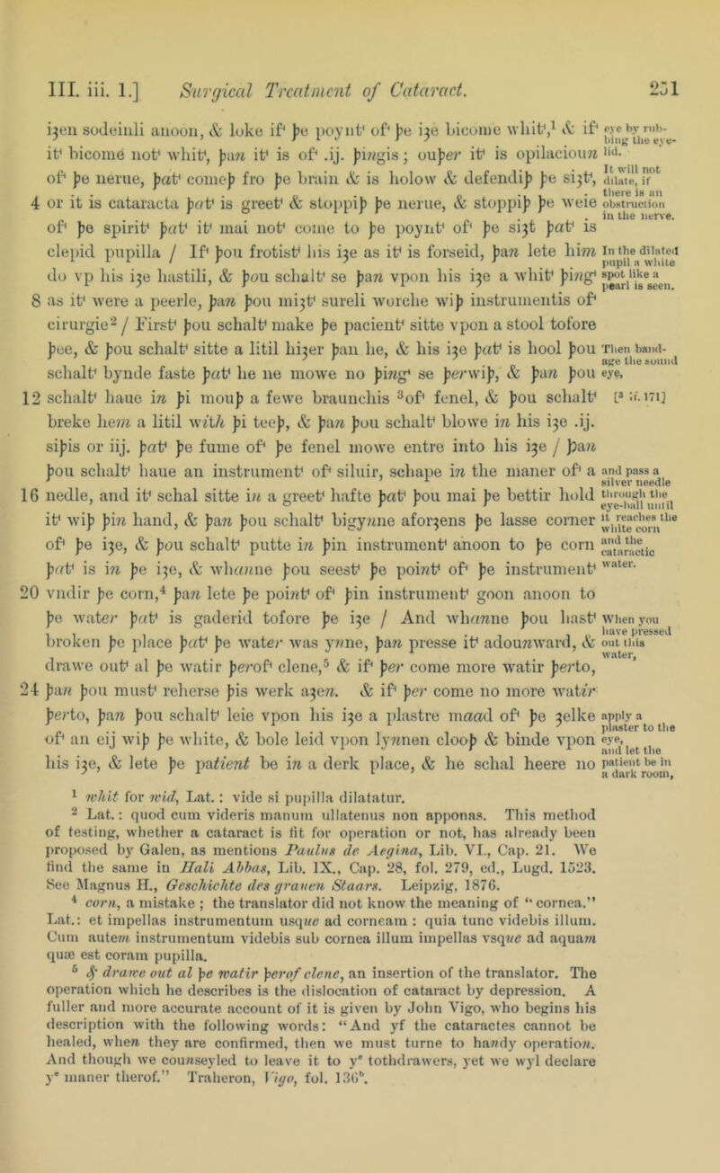 HI. iii. 1.] Surgical Treatment of Cataract. 231 i3eii soJeiuli aiioon, & loke if' ])e poytif of* fie 136 Licoiue whit*,^ if' if bicome iiof whif, if is of .ij. ))iwgis; ouJ)e^?’ if is opilaciou7i of jje iierue, Jjaf come)) fro pa brain & is liolow & Jefendi)) |)e si3f, 4 or it is cataracta puV is greef & stoppi]) ))e nerue, & stoppi)) ))e weie of ))o spirif pat' if mai nof come to j)e poyrif of ))e si3t ))af is clepid piipilla / If fou frotisf bis i3e as if is forseid, pmi lete liim do vp his i3e hastili, & ])ou schalf se pAn vpon his i3e a -svhif p'm^ 8 as if were a peerle, pAn J)ou mi3f sureli Avorche wi)) iustrumentis of ciriirgie'^ j Firsf ))0U schalf make pe pacieiif sitte vpon a stool tofore ))ce, & ))ou schalf sitte a litil hi3er ))an he, & his i3e pat is hool pou schalf bynde faste pat he ne mowe no ))mg' se ))er\vi)), & ))a7i ))ou 12 schalf hauo in J)i mou)) a fewe braunchis ^of fenel, & ))ou schalf breke he?« a litil wUh ])i tee]), & ))are ])ou schalf blowe in his i3e .ij. si))is or iij. pat ])e fume of ))e fenel mowe entre into his i3e / }pa/i ])ou schalf haue an instrumenf of sihiir, schape in the maner of a 16 nedle, and if schal sitte in a greef hafte J)af ))oa mai ])e bettir liold if wi)) pin hand, & pan ))0u schalf bigy?ine afor3ens fe lasse corner of fe 130, & ))oii schalf putte i^i ))in instrumenf anoon to ))e corn pat is in pa i3e, & whenme ):ou seesf pa poi7if of ))e instrumenf 20 vndir pa corn,'* pan lete pa poi7?f of ))in instrumenf goon anoon to ))e Avater pat is gaderid tofore pa ^a / And AvhoTzne ))ou hasf broken pa place pat pa Avate)' Avas y7)ne, p&ji presse if adouTiAvard, & drawe ouf al ))e Avatir perot clene,^ & if per come more Avatir ))e)’to, 24 p‘An ))ou musf reherse ))is Averk a3e77. & if per come no more Avah'?* perio, pan ))ou schalf leie vpon his i3e a piastre maad of fe 3elke of an cij Avi)) pa Avhite, & bole leid vpon lyTjnen cloo)) & binde vpon his i3e, & lete ))e patient be in a derk place, & he schal heere no pyc bv riil)- biiiK Ibe ev«- lid. It will not dilute, it' there is an obstruction in the iiene. In the dilated impit n while spot like a pearl is seen. Then haiul- age the sound eye, [« If. 171] and pass a silver needle tlirouj;li the eye-hall until It reaches the white corn and the (■ataractic water. AA'hen you have tiressed out this water. apply a plaster to the eye, and let the patient be in a dark room, * whit for wid, Lat.: vide .si papilla dilatatur. 2 Lat.: quod cum videris manum ullatenus non appona.s. Tin’s metliod of testing, whether a cataract is lit for operation or not, has already been propo.sed Galen, as mentions Paulus de Aegina, Lib. VI., Cap. 21. We lintl the same in JIali Ahhas, Lib. IX., Cap. 28, fol. 279, ed., Lugd. 1523. 8ee Magnus H., Geschichte dcs graueti Staars. Leipzig, 1876. * corn, a mistake ; the translator did not know the meaning of “ cornea.” Lat.: et impellas instrumentum usqtte ad corneam : quia tunc videbis ilium. Cum autejit instrumentum videbis sub cornea ilium impellas vsqt/e ad aqua7« qute est coram pupilla. ® drawe out al ])e watir ]perof dene, an insertion of the tran.slator. The operation which he describes is the dislocation of cataract by depression. A fuller and more accurate account of it is given by John Vigo, who begins his description with the following words: “And yf the cataractes cannot be healed, where they are confirmed, then we must turne to hattdy operatiow. And though we coureseyled to leave it to y' tothdrawens, yet we wyl declare }• maner therof.” Traheron, Vigo, fol. 136^