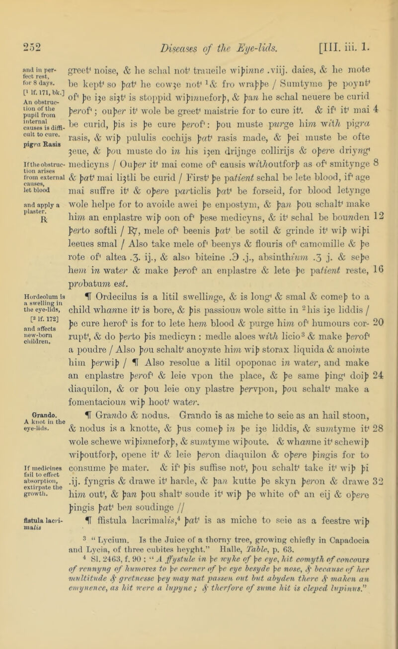 Hiid in per- fect rest, for 8 days. [• If. ITl.bk.] An obstruc- tion of tlie pupil from internal causes is diffi- cult to cure. pif ra Rasis If the obstruc- tion arises from external causes, let blood and apply a plaster. R Hordeolum Is a swelling in the eye-lids, [2 If. 172] and affects new-born clnldren. Orando. A knot in the eye-lids. If medicines fail to effect abaori)tion, extirpate tlie growth. fistula lac?'i' malis greet^ noise, & he sclial nof tmueile wi)>irane .viij. daies, & he mote he kept* so ^aV he cow^e noh fro wraf^Iie / 8mniyme ))e poynt* of* Jie i^e si3h is stoppid ivijimiieforfi, & Jfa/i he sohal neuere he curid ferof*; oufier it* wole he greet* inaistrie for to cure it*. & if* it* mai 4 he curid, pis is pe cure perof*: pou muste p77?’ge \\hn veiili jiigi’a rasis, & wip pululis cochijs pat* rasis made, & pei muste he ofte 3eue, & pou muste do in his i3en drijnge collirijs & ope?’e driywg* medicyiis / Oupe?’ it* mai come of* causis wft/foutforp ;is of* smitynge 8 & pat* mai li3tli be curid / First* pe patient schal he lete blood, if* age mai suffre it* & opere particlis pat* be forseid, for blood letyuge woIe helpe for to avoiile awei pe enpostym, & pa?f pou schalt* make hm an enplastre wip oon of* pese medicyns, & it* sch.al he hoimden 12 pei’to softli / I^, niele of* heenis pat* he sotil & grinde it* wip wipi leeues smal / Also take mele of* heenys & flouris of* camomille & pe rote of* altea .3. ij., & also hiteine .3 .j., ahsinthm»i .3 j- & sepe he??t in water & make perof* an enplastre & lete pe pa/fere^ reste, 16 p?’ohatu??t est. H Ordecilus is a litil swelli??ge, & is long* & smal & comep to a child whamie it* is bore, & pis passioiui wole sitte in -his i3e liddis / pe cure herof* is for to lete he7?i blood & purge hi?7i of* humours cor- 20 nipt*, & do perto pis medicyn : medle aloes with licio^ & make pe7-of* a poudre / Also pou schalt* anoywte hi??i wip storax liquida & anoi«te him perwip / U Also resolue a litil opoponac in water, and make an enplastre pei'of* & leie vpon the place, & pe same ping* doip 24 diaquilon, & or pou leie ony piastre pervpon, pou schalt* make a fomentaciou?j wip hoot* wate?‘. H Grawdo & nodus. Grando is as miche to seie as an hail stoon, & nodus is a knotte, & pus comep in pe i3e liddis, & su??ityme it* 28 wole schewe wipinneforp, & su??ityme wipoute. & whamie it* schewip Avipoutforp, opene it* & leie peron diaquilon & opei'e pingis for to consume pe mater. Sz if* pis suffise not*, pou schalt* take it* Avip pi .ij. fyngris & drawe it* harde, Sc pau kutte pe skyn peron & drawe 32 him out*, & paw pou shalt* sonde it* wip pe white of* an eij & ope?-e pingis pat* be7i soudinge // H nistula lacrimalw,^ pat* is as miche to seie as a feestre ivip '■* “ Lvciuin. Is the Juice of a thorny tree, growing cliiefly in Capadocia and Lyciii, of three cubites iieyght.” Halle, Table, p. 63. ■* SI. 2463, f. 90 ; “ A ffystnle in ]^e tvylte of Jx? eye, hit comyth of concomst of rennyny of hv7>iorc.<i to pe corner of pe eye besyde pe none, S' because of her 7iiultitvde S’ gretnesse pey may nat passeit out but abyden there S' ^naken an emynence, as hit irere a lupyne ; S' therfore of sume hit is cleped Ivpinus.”