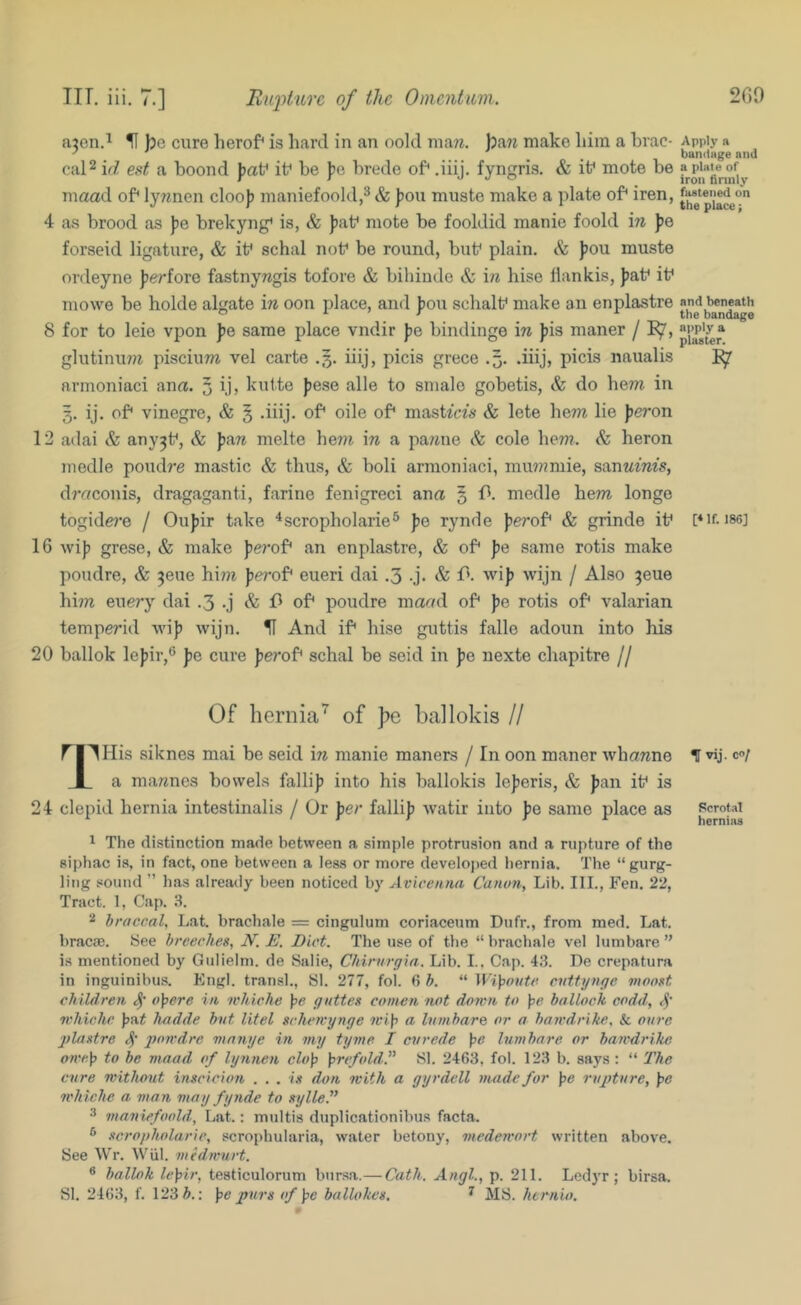 a^en.^ )3e cure herof* is hard in an oold ma«. })aw make him a hrac- cal2 irZ e.sZ a hoond |)af it* he )?e brede of* .iiij. fyngris. & it* mote be metad of* ly^men cloo)) maniefoold,^ & ])on muste make a plate of* iren, 4 as brood as jje hrekyng* is, & ))at* mote he fooldid manie foold in fe forseid ligature, & it* schal not* be round, but* plain. & )jou muste ordeyne ferfore fastnywgis tofore & bihiude & in hise llankis, fat* it* mowe be holde algate in oon place, and fou schalt* make an enplastre 8 for to leie vpon fe same place vndir fe bindinge in fis maner / glutinu7?^ piscium vel carte .3. iiij, picis grece .3. .iiij, picis naualis armoniaci ana. 5 ij, kulte fese alle to smale gobetis, & do bew in 3. ij. of* vinegre, & § .iiij. of* oile of* mastZcZs & lete hem lie fe?*on 12 adai & any^t*, & fare melte hem in a pa/iiie & cole hem. & heron medle poudre mastic & thus, & boli armoniaci, mm/?mie, sanM^ms, draconis, dragaganti, farine fenigreci ana § 13. medle hem longo togide?*e / Oufir take ^scropholarie® fe rynde ferof* & grinde it* 16 wif grese, & make ferof* an enplastre, & of* fe same rotis make poudre, & ^eue him ferof* eueri dai .3 -j. & f'. wif wijn / Also 3eue hm euery dai .3 .j & of* poudre maad of* fe rotis of* valarian temperid wif wijn. ^ And if* hise guttis falle adoun into his 20 ballok lefir,® fe cure ferof* schal be seid in fe nexte chapitre // Of hernia’^ of pe ballokis II ri'^His siknes mai be seid in manie maners / In oon manor whawne I a ma7^nes bowels fallif into his ballokis leferis, & fan it* is 24 clepid hernia intestinalis / Or fer fallif watir into fe same place as ^ The distinction made between a simple protrusion and a rupture of the siphac is, in fact, one between a less or more developed hernia. The “ gurg- ling sound ” has already been noticed by Avicenna Canon, Lib. III., Fen. 22, Tract. 1, Cap. .3. 2 hraccal, Lat. brachale = cingulum coriaceum Dufr., from med. Lat. bracae. See breeches, N. E. Diet. The use of the “ brachale vel lumbare ” is mentioned by Gulielm. de Salie, Chirnrgia. Lib. I.. Cap. 4.3. De crepatura in inguinibu.s. Plngl. tran.sl., SI. 277, fol. 6 h. “ Wi]poutc evttynge vwost children oipere in ichiche }>e gnttes comen not down to \3e bollock codd, 4' nhichc \)i\.t hadde but litel scherrynge wify a Inmbare or a bawdrike. & oure jflastre 4' l^m'dre mnnye in my tyme I evrede fc hnnbare or bawdrike owe]) to be maad of lynnen clo'p )prcfoldf SI. 2463, fol. 123 b. says : “ The cure without inscicion . . . is don with a gyrdell made for ]>e rupture, pe whiche a man may fynde to sylleP 3 maniefoold, Lat.: mtiltis duplicationibus facta. ^ scropholarie, scrophularia, water betony, medewort written above. See Wr. Wiil. medwurt. ® ballok lepir, testiculorum bursa.—Cath. Angl., p. 211. Ledyr ; birsa. SI. 24(53, f. 123 Z>.; pe purs of pe ballohcs. ^ MS. hernia. Apply a bandage and a plate of iron firmly faatened on the place; and beneath the bandage apply a plaster. [* If. 186] f vij. 0/ Rcrot.al herni.as