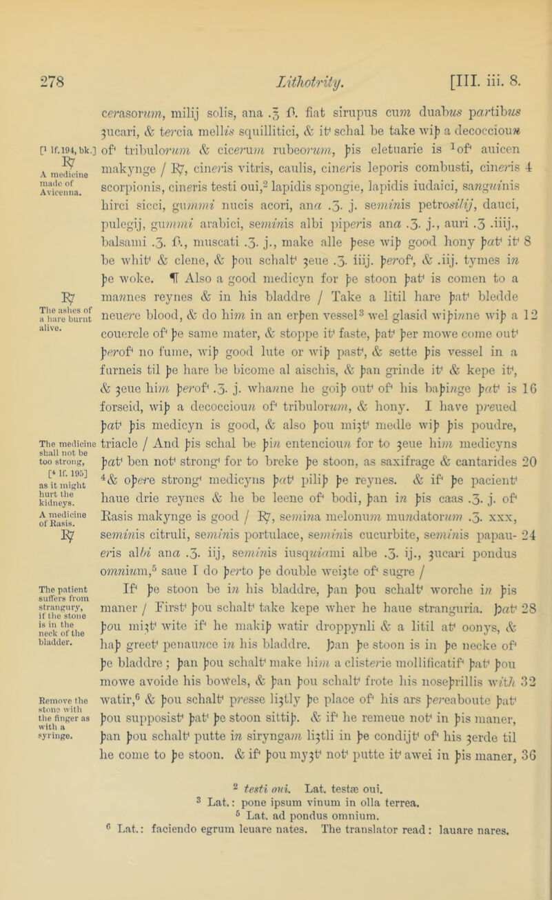 [1 If.m.bk.] A mciiicine made of Avicenna. Tlie aslios of a liare burnt alive. The medicine shall not be too strong, [■* If. 195] as it might hurt the kidneys. A medicine of Rasis. The patient sutlers from strangury, if the stone is in the neck of tlie bladder. Remove the stone with tlie finger as with a syringe. Cfrasorifin, milij solis, ana .5 ft fiat sirupns cn??^ cluahMs partibws 3ucari, & tei’cia inelhV squillitici, & ib schal be take \vi|) a decoccioim of* tl•ibulor^<?i^ cicermn rubeo?74?ii, jiis eletuarie is ^of^ auicen inakynge / E7, cineris vitris, caulis, cine/’is leporis combusti, cineris 4 scorpionis, cinevis testi oui,^ lapidis spongie, iapidis iudaici, sa7zg?miis birci sicci, gtul^?H^ nncis acori, ana .5- j. se?niwis petroe>'^7^}‘, dauci, pulegij, gwvimi arabici, seimwis albi pipens ana .3- j-, ami .3 diij., balsiuni .3. ft, niuscati .3. j., make alle jiese wifi good bony fab ib 8 be whib & clene, Sz fou sclialb 3ene .3. iiij. ferof*, & .iij. tynies in fe woke. IT Also a good medicyn for fe stoon fab is comen to a maTmes reyiies & in bis bladdre / Take a litil hare fab bledde neuei’e blood, & do him in an erfen A^essel^ wel glasid wifimie wif a 12 couercle ob fe same mater, & stoppe ib faste, fab fer mowe come oub ferob no fume, Avif good lute or Avif pasb, & sette fis vessel in a furneis til fe hare be bicome al aisebis, & fan grinde ib & kepe ib, & 3eue hi?a fei’ob .3. j. whamie he goif oub ob his bafiiige fab is 16 forseid, wif a decoccioim ob tribuloim?!?, & hony. I have preued fab fis medicyn is good, & also fou mi3b medle wif fis poudre, triacle / And fis schal be fi;i entencioim for to 3eue him. medicyns fab ben nob strong^ for to breke fe stoon, as saxifrage & cantarides 20 ofe#’e strong* medicyns fab pilif fe rejmes. & ib fe pacienb haue diie reynes & he be leene ob bodi, fan i;i fis caas .3. j. ob Easis makynge is good / I^, semiiia melonmiz. mimdatoram .3. xxx, BQmims citi'uli, semmis portulace, semiwis cucurbite, semmis papau- 24 e?is a\l>i ana .3- iij, semmis iusq^fami albe .3- ij., 3ucari pondus omiimm,^ saue T do fci-to fe double wei3te ob sugre / Ib fe stoon be m his bladdre, fan fou schalb worcbe i/? fis maner / Firsb fou schalb take kepe wher he haue stranguria. )pab 28 fou mi3b wite ib he malcif watir droppynli & a litil ab oonys, & haf greeb peiiaimce in his bladdre. ];an fe stoon is in fe necke ob fe bladdre ; fan fou schalb make him a clisteile mollificatib fab fou mowe avoide his bo5tels, & fan fou schalb frote his nosefrillis with 32 watir,'' & fou schalb p?-t;sse li3tly fe place ob his ars fe?-eaboute f;ib fou supposisb fab fe stoon sittif. & ib he remeue nob in fis maner, fan fou schalb putte \n sirynga??i li3tli in fe condijb ob his 3erde til he come to fe stoon. & ib fou my3b nob putte ib awei in fis maner, 36 2 texti oui. Lat. testas oiii. 2 Lat.: pone ipsuni vinum in olla terrea. ® Lat. ad pondus omnium. Lat.: faciendo egrum leuare nates. The translator read : lauare nares.