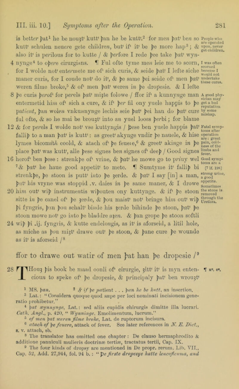 is better jjut^ lie be 110113^ kutb pan he be kutb.- for ine?j IpaV be?i so kutb schuleu neuere gete children, but* if* if be pe more hap^; & also ib is pe?-ilous for to kutte / & pe/-fore 1 rede pee take pat* wy7i- 4 iiynge'^ to opere cirurgians. H Ful ofte tyine men leie me to scorn, for I wolde nut* entermete me of sich curis, & seide paf I lefte siclie maner curis, for I coiule nob do if, & pe same pei seide of men prtf weren lilme broke,^ & of men paf wereri m pe dropesie. & I lefte 8 pe curis perof for perels paf mi3te folowe / ffor if a kunny/ige man entermetid lii»i of sicli a cure, & if per til ony yuele happis to pe l>i\ticnt, paw woiew vnkuwnynge lecliis scie paf pei haii do paf cure ful ofte, & so he mai be brou3f into a?^ yuel looss perbi; for blame 12 & for perels I wolde nof vse kuttyngis / jjese ben yuele happis paf fallip to a man paf is kutf : as greef akynge vndir pe nauele, & hise lymes biconn‘t/i coold, & atach of pe feueie,® & greef akiwge iw pe place paf was kutf, alle pese signes bew signes of deep / Good signes IG herof ben pese : strenkpe of vrine, & paf he mowe go to prfuy wel paf he haue good appetif to mete. H Sumtyme if fallip bi strenkpe, pe stoon is putf into pe 3erde. & paf I say [in] a man, paf his vryne was stoppid .v. daies in pe same maner, & I drowe 20 him ouf Avip instrumentis wipouten ony kuttynge. & if pc stoon sitte in pe canel of pe 3erde, & pou maisf nof bringe him ouf wip pi fyngris, pan pou schalf binde his 3erde bihinde pe stoon, paf pe stoon mowe nof go into pe bladdre w-^Qn. & pan grope pc stoon softli 24 wip pi .ij. fyngris, kutte endelongis, as if is aforseid, a litil hole, as miche as pou mi3f drawe ouf pe stoon, & pane cure pe wounde as if is aforseid People who are operated iipuii, never get children. I was often scorned because I Would not undertake these cures. A good phy- sician may get a bad reputation by some mishap. Fatal symp- toms alter operation are: great pain, cold- ness of the limbs and fever. Good symp- toms are a 17 If. lUS] strong urine, a good appetite. Sometimes the stone is removed through the Urethra. ffor to drawe out watir of men ]^at ban ))e drop:)esie 28 r|^IIou3 pis book be maad oonli of cirurgie, 3itf if is myn enten- H x®. c«. 1 cioiui to speke of pe dropesie, & ])?-incipaly paf ben wrou3f ^ MS. pan. 2 Ifpfi jMtient . . . pan he he huff, nn insertion. 3 Lat.: “ Considera quotjne quod saipe per loci nouiinati incisiouem gene- ratio prohibetur.” * pat iv»niif/nf/e, Lat.: sed alii.s cupidis chirurgis dimitte ilia lucrari. Cath. Angl., p. 420, “ Wijiinliige. Emoliinentum, lucrum.” ® of men pat weren Jilme broke, Lat. de ruptorum iiicisura. ® atach of pe feuere, attack of fever. See later references in N. E. Diet., 8. V. attach, sb. ^ The translator has omitted one chapter : De clauso herraaphrodito & additione panniculi mulieris doctrinae tertias, tractatus tertii, Cap. IX. ® The four kinds of dropsy are mentioned in De propr. reriim. l.il>. VIT., Cap. 52, Add. 27,044, fol. 04 b. : “ pe Jirste drojjesye hatte leucojteiima, and