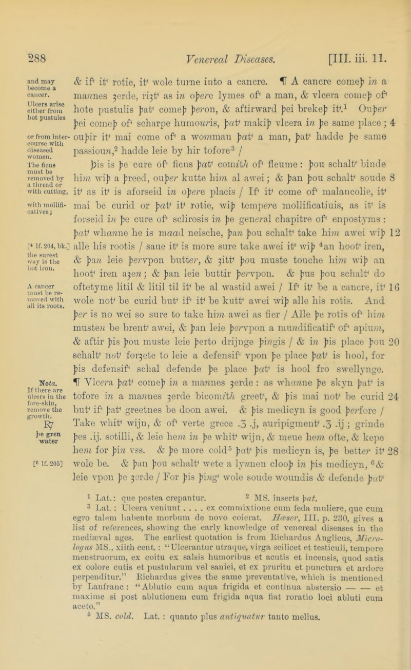 and may become a cancer. Ulcers arise either from hot pustules or from inter- course with diseased women. The ficus must be removed by a thread or with cutting, with mollifi- catives j [•* If. 204, bk.] the surest way is the hot iron. A cancer must be re- moved with all its roots. Nofft. If there are uk-ers in the fore-skin, remove the growth. 1^ J)e gren water [c If. 205] & if* it* rotie, it* wole turne into cT cancre. H A cancre comeji in a ina«nes 3erde, rijt* as in o]>erQ. lymes of* a man, & vlcera coinef) of* liote pustiilis ))at* come)? Jieron, & aftirward pei breke)? it*.^ Ou])ef fiei comojj of* scharpe humonns, )j«t* makij) vlcera in |)e same place; 4 ou]tir it* mai come of* a wo??iman Jiat* a man, jiat* hadde joe same jias-sioun,- hadde leie by hir tofore^ / )hs i.s pe cure of* liens j)at* com^t/f, of* fleume: J)ou schalt* binde liini vilj a freed, oufe?’ kutte hint al awei; & fan fou schalt* soude 8 it* as it* is aforseid in opera placis / If* it* come of* malancolie, it* mai be curid or fat* it* rotie, Avif tcmjtere mollificatiuis, as it* is foi'seid in fe cure of* sclirosis in fe general chapitre of* enpostyms : fat* wha?ine he is maad nei.sche, p<xn fou schalt* take him awei wif 12 alle his rootis / saue it* is more sure take awei it* wif ^an hoot* iren, & fan leie fervpon butter, & ^itt* fou muste touche him wif an hoot* iren a^en; & fan leie buttir fervpon. & fus fou schalt* do oftetyme litil & litil til it* be al Avastid aAvei / If* it* be a cancre, it* 16 wole not* be curid but* if* it* be kutt* awei wif alle his rotis. And fer is no wei so sure to take hi?n awei as Her / Alle fe rotis of* him. musten be brent* awei, & fan leie fervpon a mundificatif* of* apiu?n, & aftir fis fou muste leie ferto drijnge fingis / & in fis place fou 20 schalt* not* foi^ete to leie a defensif* vpon fe place fat* is hool, for fis defensif* schal defende fe place fat* is hool fro swellynge. H Vlccj’a fat* comef in a mannes ^erde: as whanne fe skyn fat* is tofore \n a mannes 3erde biconu't/i greet*, & fis mai not* be curid 24 but* if* fat* greetnes be doon awei. A fis medicyu is good ferfore / Take wliit* wijn, A of* verte grece .5 -j, auripigment* .5 .ij ; griude fes .ij. sotilli, & leie hem in fe whit* wijn, & meue he?n ofte, & kepe heni for fi?t vss. & fe more cold^ fat* fis inedicyn is, fe bettor it* 28 wole be. & fan fou schalt* wete a lynneu cloof in fis medicyn, leie vpon fe 3erde / For fis fing* wole soude woundis & defende fat* ^ Lat.: que postea crepantur. ~ jMS. in.serts 3 Lilt. : Ulcera veniuut . . . . e.K commixtione cimi feda niiiliere, que cum egro talein liabeiite inorbnm de novo coierat. Jlceser, III. p. 1!3(), gives a list of references, showing tbe earh’ knowledge of venereal diseases in the niediajviil ages. The earliest quotation is from liichardus Anglicu.s, Micro- logns IMS., xiith cent.: ‘‘Ulcerantur utraque, virga scilicet et testiculi, tempore menstruorum, ex coitu ex salsis humoribus et acutis et incensi.s, quod satis ex colore cutis et )>ustnhirum vel saniei, et ex pruritu et punctura et aidore perpenditur.” liichardus gives the same preventative, which is mentioned by Lanfranc : “Ahlutio cum aqua frigida et continua abstersio et maxime si post ablutiouem cum frigida aqua tiat roratio loci abluti cum aceto.” ** MS. cold. Lat. : quanto plus antiqnatiir tauto melius.