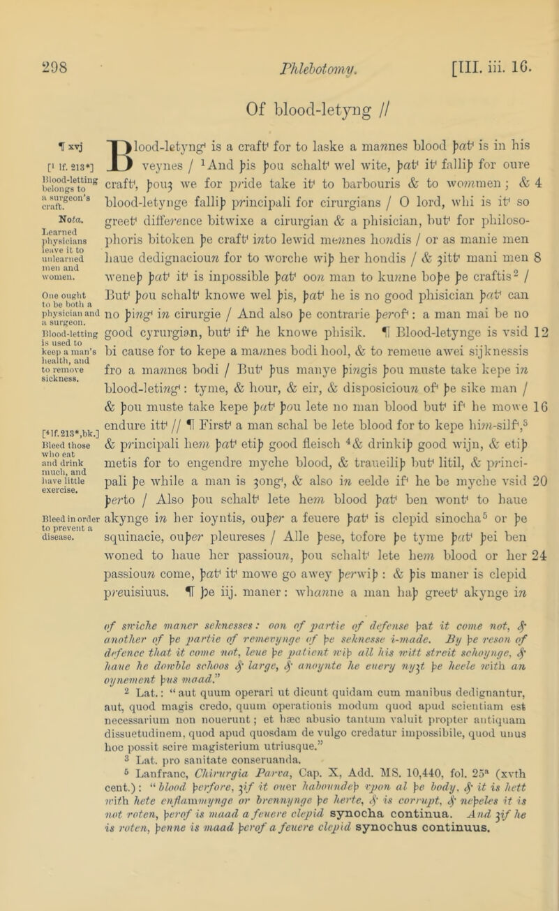 t x-vj [‘ If. 21S‘] lilood-letting belongs to 11 Kuvgeou’s craft. Nota. Learned jibysieians leave it to unlearned men and women. One ought to be both a physician and a surgeon. Ulood-letting is used to keep a man’s health, and to remove sickness. ['‘lf.21S*,bk.] Weed those who eat and drink much, and have little exercise. Pleed in order to prevent a disease. Of bloocl-letyng // Blood-lct3’'ng' is a craft* for to laske a niarenes blood jiaf is in his veynes / ^Aud Jiis pou schalf wel A\’ite, Jiaf it* fallij) for cure craft*, )70ii3 we for pride take it* to barbouris & to wo??^men ; & 4 blood-letyiige fallip princijiali for cirurgians / 0 lord, wbi is it* so greet* difference bitwixe a cirurgiaii & a phisician, but* for pbiloso- ])horis bitokeu ]>& craft* into lewid mejmes bo?Klis / or as manie men baue dedignacioun for to worclie her hondis / & ^itt* mani men 8 wenejj Jjat* it* is inpossible oon man to kunne bofje J>e craftis^ / But* J)ou schalt* knowe wel J)is, paV he is no good pliisician Jjat* can no Jjing* in cirurgie / And also J)e contrarie ]je?*of; a man mai be no good cyrurgian, but* if* he knowe phisik. H Blood-letynge is vsid 12 hi cause for to kepe a mannes bodi bool, & to remeue awei sijknessis fro a mannes bodi / But* )5US manye fiingis fiou muste take kepe hi blood-leting*: tyme, & hour, & eir, & disposicioun of* fie sike man / & ))ou muste take kepe fj«t* pou lete no man blood but* if* he mowe 16 endure itt* // ^ First* a man schal be lete blood for to kepe hi?n-silf*,^ & principali he??i fat* etif good fleisch drinkif good wijn, & etif metis for to engendre myche blood, & traueilif but* litil, & p?’inci- pali fe while a man is 3ong*, & also in eelde if* he be myche vsid 20 ferto / Also fou schalt* lete he7?i blood fat* ben Avont* to baue akynge in her ioyntis, oufer a feuere fat* is elepid sinocha® or fe squinacie, oufer pleureses / Alle fese, tofore fe tyme fat* fei ben woned to baue her passioun, fou schalt* lete he??i blood or her 24 passioun come, fat* it* mowe go awej' ferwif : & fis maner is elepid preuisiuus. H Ipe iij. maner: whanne a man haf greet* akynge in of sniehe maner selniesaes: oon of partxe of defense fai it come not, another of pe partie of remeiujnge of pe seknesse i-made. By pe reson of defence that it come not, leue pe patient mip all Ids v'itt streit schoynge, have he dowhle schoos large, anoynte he euery ny^t pe heele with an oynement pHS maad.” 2 Lat.: “ aut qiium operari ut dicunt quidani cum manibus dedignantur, aut, quod magis credo, quum operationis modum quod apud scientiam est iiecessai'ium non nouerunt; et bsec abu.sio tantum valuit propter anticiuara dissuetudinem, quod apud quosdam de vulgo credatur impossibile, quod unus hoc possit scire inagisterium utriusque.” 3 Lat. pro sanitate conseruanda. 3 Lanfranc, Chirvrgia Parva, Cap. X, Add. MS. 10,440, fol. 25^ (xvth cent.): “hlood. perfore, yf it oney hahonndep rpon al pe body, it is hett ?ci/,h hete enflammynge or brennynge pe herte, 4' is corrupt, 4' nepeles if is not roten, perof is maad a feuere elepid synocha continua. And yf he is roten, penne is maad perof a feuere elepid synochus continuus.