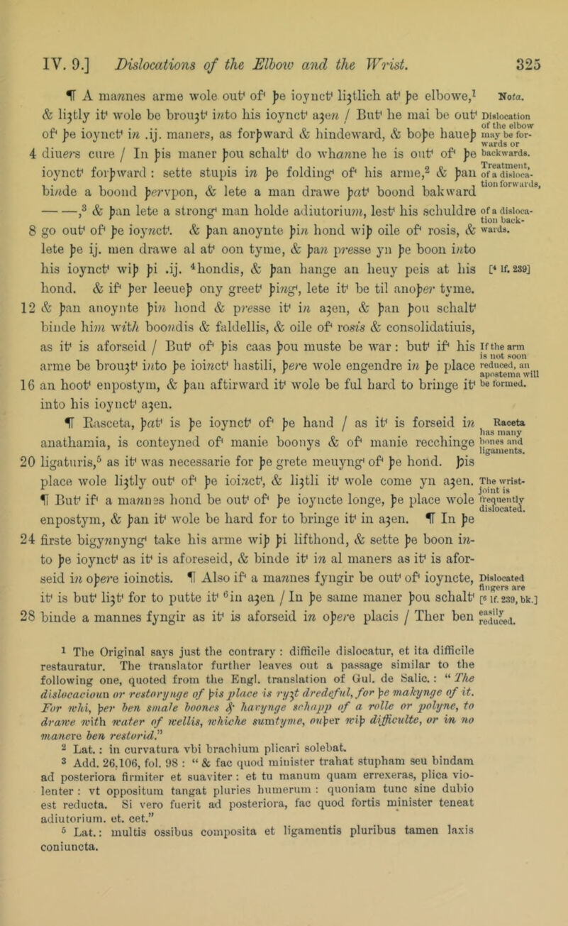 IF A mannes arnie wole out^ of^ fe ioyucf lijtlich at^ jje elbowe,^ Nota. & li?tly if wole be broujf i?ito his ioyncf aje?i / But* he mai be ouf Dislocation „ . ... - 1 O 1 • 1 O 1 1 1 fi'bow or be loyncf in .i . maners, as lorbward & hmdeward, & hope haueb maybefor- , wards or 4 diue?’s cure / In |jis maner Jjou schalf do whawne he is ouf of* ]je backwards, ioyncf forjjward : sette stupis in fe folding* of* his arine,^ & fan ofaduioca- bi/ide a boond fervpon, & lete a man drawe fat* boond bakward *' & ban lete a strong* man holde adiutoriimt, lest* his schuldre ofadisioca- ’ ^ . tion back- 8 go out* of* fe ioyrict*. & fan anoynte fi/i bond wif oile of* rosis, & wards, lete fe ij. men drawe al at* oon tyme, & fa?i presse yn fe boon i/<to his ioynct* wif fi .ij. ^hondis, & fan hange an heuy peis at his f if. 289] hond. & if* fer leeuef ony greet* fing*, lete it* be til anofer tyme. 12 & fan anoynte fi?i hond & pi-esse it* in a^en, & fan fou schalt* biude hi??i w^■t/^ boondis & faldellis, & oile of* vosis & consolidatiuis, as it* is aforseid / But* of* fis caas fou muste be war: but* if* his iftheann ... . ' . is not noon arme be broujt* into be ioinct* hastili, fere wole engendre hi fe place reduced, an ^ \ ^ ° ^^ . apostemu will 16 an hoot* enpostym, & fan aftirward it* wole be ful bard to bringe it* be formed, into his ioynct* a3en. IF liasceta, fat* is fe ioynct* of* fe hand / as it* is forseid in Raceu ' ’ ' lias many anathamia, is conteyned of* manie boonys & of* manie recchinge 20 ligaturis,^ as it* was necessarie for fe grete meuyng* of* fe hond. Jjis place wole li3tly out* of* fe ioi.'ict*, & lijtli it* wole come yn a3en. Tiieivdst- II But* if* a marines hond be out* of* fe ioyucto longe, fe place wole enpostym, & fan it* wole be hard for to bringe it* in ajen. IF In fe 24 firste bigynnyng* take his arme wif fi lifthond, & sette fe boon iri- to fe ioynct* as it* is aforeseid, & binde it* in al maners as it* is afor- seid ia ofere ioinctis. ^ Also if* a mannes fyngir be out* of* ioyncte, Dislocated ' ,  fingers are it* is but* li3t* for to putte it* *^in a3en / In fe same maner fou schalt* [«if.2S9,bk.] 28 binde a mannes fyngir as it* is aforseid in ofere placis / Ther ben reduced. 1 The Original says just the contrary : difficile dislocatur, et ita difficile restauratur. The translator furtlier leaves out a passage similar to the following one, quoted from the Engl, translation of Gul. de .Salic.: “ T/ie dislocacioun or restorynge of \>is place is ry^t dredefvl,.for pe viakynge of it. For ii'hi, per hen smale hoones hanynge schapp of a rolle or polyne, to drawe with water of wellis, whiche sumtynie, At/per wip dijfficulte, or in no manei'Q ben restorid. 2 Lat,: in curvatura vbi brachium plicari solebat. 3 Add. 26,106, fol. 98 : “ & fac quod minister trahat stupham seu bindam ad posteriora firmiter et suaviter : et tu manum quam erre.xeras, plica vio- lenter : vt opposituni tangat pluries humerum ; quoniam tunc sine dubio est reducta. Si vero fuerit ad posteriora, fac quod fortis minister teneat adiutoriuin. et. cet.” 3 Lat.: multis ossibus composita et ligameutis pluribus tamen In.xis coniuncta.