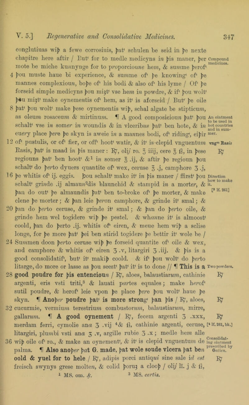 conglatiuas Avi]) a fewe corrosiuis, Jjat' schulen be seiJ in Jje iiexte cliapitre here aftir / ]’ub for to medle niedicyns in J)is maner, Jjer Compwmd mote be miche ku«nynge for to p?'oporciou72e hem, & su??zine j^erof* 4 pou muste haue hi experience, & su?nnie of |?e knowing' of )je niannes complexioim, bojje of his bodi & also of liis lyine / Of ]?e forseid simple medicyns jjou mi3f vse he7n hi powdre, & if ]?ou wolf })*u mi3f make oynemewtis of hem, as if is aforseid / Buf ]7e oile 8 )?af Jjou wolf make jjese oynementis Avi]j, schal algate be stiptiemn, as oleum rosaceum & mirtinu??i. H A good composicioun baf bon ah ointment ^ ■''.to be used in schalf vse i?i some?’ m woundis & in viceribiio’ b<'^f ben bote, & i?i imtcountries • and in sum- eue?’y place Jje?’e Jje skyn is aweie in a ma??nes bodi, of riding*, ei]?ir 12 of pustulis, or of her, or off hoof watir, & if is clepid vnguentnm vng™ Basis Basis, J)af is maad in ]?is maner; I^, oliy ro. 5 iiij; cere § fs, in pese regiouns Jjaf ben hoof i?i somer § .ij, & aftir fe regioun J)ou schalf do J;e?’to dyuers quantite of Avex, ceruse 3 .j, camphore 3 -jt 16 pe AA’hitis of ij. eggis. )5ou schalf make if i?? )?is maner / flfirsf |?ou Direction schalf gri/ide .ij almau/i-dis blaunchid & stampid i?i a morter, & it. fan do ouf fe almaundis faf ben to-broke of fe morter, & make dene fe morter; & fan leie fe?’on camphore, & grinde if smal; & 20 fan do fe?’to ceruse, & grinde if smal; & fan do fe?’to oile, & grinde hem Avel togidere Avif fe pestel. & Avha??ne if is almoosf coold, fan do ferto .ij. Avhitis of eiren, A meue hem Avif a sclise longe, for fe more faf fei ben stirid togidere fe bettir if Avole be / 24 Su???men doon fe?’to ceruse Avif fe forseid quantite of oile & Avex, and camphore Avhitis of eiren 3 -v, litargiri 3 -lij- & fis is a good consolidatif, buf if makif coold. & if fou wolf do fe?’to litarge, do more or lasse as fou seesf faf if is to done // U This is a Twopmv.iei-s. 28 good poudre for fis entenciou?? / aloes, balaustiarwm, cathinie ^ argenti, eris vsti triti,^ & lauati p«?‘tes equales; make h(’?’of sutil poudre, & herof leie vpon fe place fere fou Avolf haue fe skyn. 51 Anofer poudre faf is more strong* fan fis / aloes, .32 cucurmie, A'ermiu??? terestriu??? combustor?^???, balaustiar?m, mirre, gallarw???. II A good oynement / I^, fecem argenti 3 .xxx, merdam ferri, cymolie ana 3 -'’ij Ih cathinie argenti, ceruse, f if.sei,bk.] litargiri, plu??ibi vsti ana 3 .v, argille rubie 3 -x; medle he??? alle 36 Avif oile of ro., & make an oynemenf, & if is clepid vnguentu??? de ine ointment palma. 11 Also anofer fat G. made, fat wole soude vlcera fat be?? Oalien. oold & yuel for to hele / I^, adipis porci antiq??? sine sale id est freisch SAv^ynys grese molte??, & colid foru3 a clocf / oliy li. j & Is, 1 MS. om. 4'. 3 MS. certis.